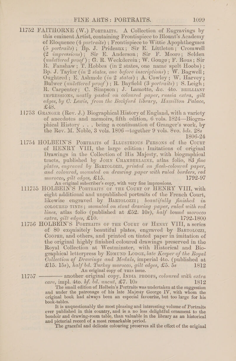 11752 FAITHORNE (W.) Porrrairs. &lt;A Collection of Engravings by this eminent Artist, containing Frontispiece to Blount’s Academy of Hloquence (4: portraits) ; Frontispiece to Wittie Apophthegmes (© portraits); Bp. J. Prideaux; Sir EH. Littleton; Cromwell (2 wmpressions); Sir EH. Anderson; Sir F. Moore; Selden (unlettered proof); G. R. Weckderein ; W. Gouge; F. Rous; Sir kh. Hanshaw; T. Hobbes Cn 2 states, one name spelt Hoobs) ; Bp. J. Taylor (in 2 states, one before inscriptions) ; W. Bagwell; Oughtred; EH, Ashmole (in 2 states); A. Cowley ; W. Harvey; Bulwer (wnlettered proof); R. Bayfield (8 portraits) ; S. Leigh; R. Carpenter; C. Simpson; J. Lamotte, &amp;c. 4to. BRILLIANT IMPRESSIONS, neatly pasted on coloured paper, russia eatra, gilt edges, by O. Lewis, from the Beckford library, Hamilton Palace, £48, 11753 Grancer (Rey. J.) Biographical History of Hngland, with a variety of anecdotes and memoirs, fifth edition, 6 vols. 1824—Bioera-   phical History . . . being a continuation of Granger’s work, by the Rey. M. Noble, 3 vols. 1806 —together 9 vols. 8vo. bds. 28s 1806-24: 11754 HOLBEIN’S Portraits of Intusrrious Persons of the Court of HENRY VIII, the large edition: Imitations of original Drawings in the Collection of His Majesty, with biographical tracts, published by JoHN CHAMBERLAINE, atlas folio, 83 fine plates, engraved by Barrouozzi, printed on jflesh-coloured paper, and colowred, mounted on drawing paper with ruled borders, red morocco, gilt edges, £15. 1792-97 An original subscriber’s copy, with very fine impressions. 111755 HOLBEHIN’S Porrrairs or tHE Court or HENRY VIII, with eight additional and unpublished portraits of the French Court, likewise engraved by Barrotozz1; beautifully finished in COLOURED TINTS; mounted on stout drawing paper, ruled with red lines, atlas folio (published at £52. 10s), half bound morocco eatra, gilt edges, £10. 1792-1800 11756 HOLBEIN’S Portraits or tHe Court or Henry VIII, a series of 80 exquisitely beautiful plates, engraved by Barrotozzz, Cooper, and others, and printed on tinted paper in imitation of the original highly finished coloured drawings preserved in the Royal Collection at Westminster, with Historical and Bio- graphical letterpress by Hpmunp Lopes, late Keeper of the Royal Collection of Drawings and Medals, imperial 4to. (published at £15. 15s), half bd. Turkey morocco, gilt edges, £5. 5s 1812 An original copy of THrs issue. another original copy, Inp1a PRoors, coloured with extra care, impl. 4to. hf. bd. uncut, £7. 10s 1812 The small edition of Holbein’s Portraits was undertaken at the suggestion and under the patronage of his late Majesty George IV, with whom the original book had always been an especial favourite, but too large for his book-tables. It is unquestionably the most pleasing and interesting volume of Portraits ever published in this country, and is a no less delightful ornament to the boudoir and drawing-room table, than valuable in the library as an historical and pictorial record of a most remarkable period. The graceful and delicate colouring preserves all the effect of the original   11757