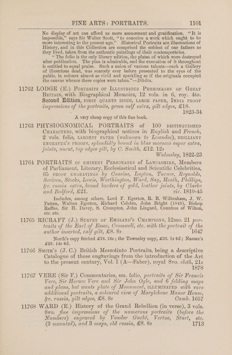 No display of art can afford us more amusement and gratification. “It is impossible,” says Sir Walter Scott, ‘to conceive a work which ought to be more interesting to the present age.”’ Historical Portraits are illustrations of History, and in this Collection are comprised the noblest of our fathers as they lived, taken from the authentic paintings of their contemporaries. ‘“‘ The folio is the only library edition, the plates of which were destroyed after publication. The plan is admirable, and the execution of it throughout is entitled to equal praise. Such a union of various talents—such a Gallery of illustrious dead, was scarcely ever before presented to the eyes of the public, in colours almost as vivid and sparkling as if the originals occupied the canvas whence these copies were taken.”——Dibdin, 11762 LODGE (E.). Porrrarts or Intustrious PERSONAGES oF GREAT Britain, with Biographical Memoirs, 12 vols. in 6, roy. Ato. Second Edition, First QUARTO ISSUE, LARGE PAPER, INDIA PROOF impressions of the portratts, green calf extra, gilt edges, £18. : 1823-34 A very cheap copy of this fine book. 11763 PHYSIOGNOMICAL PORTRAITS of 100 pistTINGuIsHED CHARACTERS, with biographical notices in Hnglish and French, 2 vols. folio, LARGEST PAPER (unknown to Lowndes), BRILLIANT ENGRAVER’S PROOFS, splendidly bound in blue morocco super extra, joints, uncut, top edges gilt, by C. Smith, £12. 12s Walmsley, 1822-23 11764 PORTRAITS or emtnent Personaces of Lancasuire, Members of Parliament, Literary, Hcclesiastical and Scientific Celebrities, 65 PROOF ENGRAVINGS by Cousins, Lupton, Turner, Reynolds, Scriven, Stocks, Lewis, Worthington, Ward, Say, Heath, Phillips, Se. russia eatra, broad borders of gold, leather joints, by Clarke and Bedford, £21. evr. 1810-45 Includes, among others, Lord F. Egerton, R. B. Wilbraham, J. W. Patten, Walton Egerton, Richard Cobden, John Bright (1843), Bishop Raffles, Sir H. Davey, 8. Crompton, John Lingard, Countess of Wilton, ete. ete. 11765 RICRAFT (J.) Survey or Enenanp’s Cuamprons, 12mo. 21 por- traits of the Harl of Essex, Cromwell, etc. with the portrart of the author inserted, calf gilt, £8. 8s 1647 North’s copy fetched £16. 16s ; the Towneley copy, £33. 1s 6d; Nassau’s £25. 14s 6d. 11766 Smirn’s (J. C.) British Mezzotinto Portraits, being a descriptive Catalogue of these engravings from the introduction of the Art to the present. century, Vol. I (A—Faber), royal 8vo. cloth, 21s 1878 11767 VERE (Sir F.) Commentaries, sm. folio, portraits of Sir Francis Vere, Sir Horace Vere and Sir John Ogle, and 6 folding maps and plans, but wants plate of Monument, ILLUMINATED with rare additional portraits, a coloured view of Marylebone Manor House, §c. russia, gilt edges, £8. 8s Camb. 1657 11768 WARD (H.) History of the Grand Rebellion (in verse), 3 vols. Svo. fine impressions of the numerous portraits (before the Numbers) engraved by Vander Gucht, Vertue, Sturt, ete. (3 mounted), and 3 maps, old russia, £8. 8s 1713