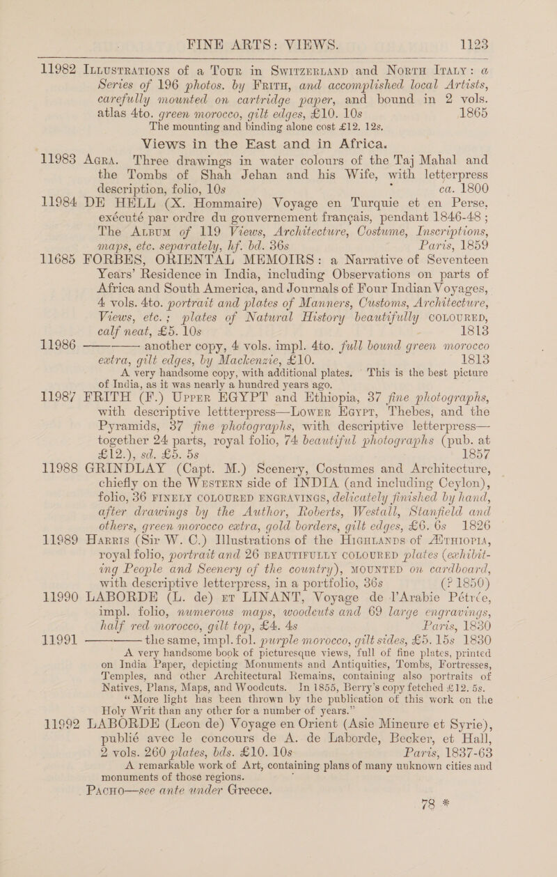  11982 Innustravions of a Tour in Swrrzertanp and Norv Ivaty: a Series of 196 photos. by Friru, and accomplished local Artists, carefully mounted on cartridge paper, and bound in 2 vols. atlas 4to. green morocco, gilt edges, £10. 10s 1865 The mounting and binding alone cost £12. 12s, Views in the East and in Africa. 11983 Acra. Three drawings in water colours of the Taj Mahal and the Tombs of Shah Jehan and his Wife, with letterpress description, folio, 10s ca. 1800 11984 DE HELL (xX. Hommaire) Voyage en Turquie et en Perse, exécuté par ordre du gouvernement frangais, pendant 1846-48 ; The Arpum of 119 Views, Architecture, Costume, Inscriptions, maps, etc. separately, hf. bd. 36s Paris, loo 11685 FORBES, ORIENTAL MEMOIRS: a Narrative of Seventeen Years’ Residence in India, including Observations on parts of Africa and South America, and Journals of Four Indian Voyages, A vols. 4to. portrait and plates of Manners, Customs, Architecture, Views, etc.; plates of Natural History beautifully COLOURED, calf neat, £5. 10s - another copy, 4 vols. impl. 4to. full bownd green morocco extra, gilt edges, by Mackenzie, £10. 1818 A very handsome copy, with additional plates. This is the best picture of India, as it was nearly a hundred years ago. 11987 FRITH (F.) Upper EGYPT and Ethiopia, 37 fine photographs, with descriptive lettterpress—Lowrr Heyprt, Thebes, and the Pyramids, 37 fine photographs, with descriptive letterpress— together 24 parts, royal folio, 7A beautiful photo rope (pub. at £12.), sd. £5, ds 1857 11988 GRINDLAY (Capt. M.) Scenery, Costumes and Architecture, chiefly on the Western side of INDIA (and including Ceylon), folio, 36 FINELY COLOURED ENGRAVINGS, delicately finished by hand, after drawings by the Author, Roberts, Westall, Stanfield and others, green morocco extra, gold borders, gilt edges, £6. 6s 1826 11989 Harris (Sir W. C.) Illustrations of the Hiaunanps of Alruioria, royal folio, portrait and 26 BEAUTIFULLY COLOURED plates (exhilit- ing People and Seenery of the country), MOUNTED on cardboard, with descriptive letterpress, in a portfolio, 36s (? 1850) 11990 LABORDE (L. de) nt LINANT, Voyage de l’Arabie Pétrée, impl. folio, nwmerous maps, woodcuts and 69 large engravings, half red morocco, gilt top, £4. 4s darts, 1830 the same, mpl. fol. purple morocco, gilt sides, £5. 15s 1830 A very handsome book of picturesque views, full of fine plates, printed on India Paper, depicting Monuments and Antiquities, Tombs, Fortresses, Temples, and other Architectural Remains, containing also portraits of Natives, Plans, Maps, and Woodcuts. In 1855, Berry’s copy fetched £12. 5s. “More light has been thrown by the publication of this work on the Holy Writ than any other for a number of years.” 11992 LABORDE (Leon de) Voyage en Orient (Asie Mineure et Syrie), publié avec le concours de A. de Laborde, Becker, et Hall, 2 vols. 260 plates, bds. £10. 10s Parts, 1837-63 A remarkable work of Art, containing plans of many uuknown cities and monuments of those regions. ~Pacno—see ante under Greece.   11986 SEOO1   73%