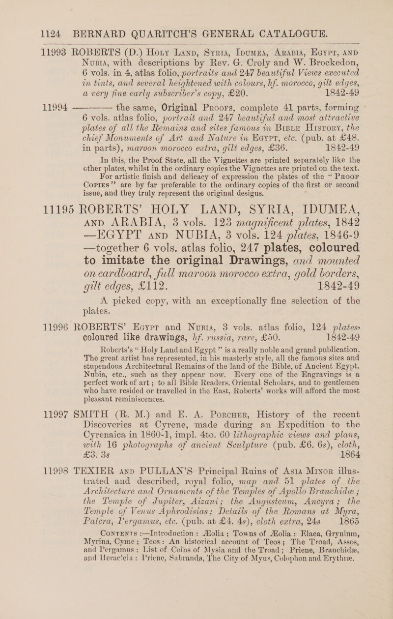 11993 ROBERTS (D.) Hoty Lanp, Syria, Ipumna, Arania, Eaypr, anp Nvsta, with descriptions by Rev. G. Croly and W. Brockedon, 6 vols. in 4, atlas folio, portraits and 247 beautiful Views executed in tints, and several heightened with colours, hf. morocco, gilt edges, a very fine early subscribers copy, £20. 1842-49 11994, -——- the same, Original Proors, complete 41 parts, forming 6 vols. atlas folio, portrait and 247 beautiful and most attractive plates of all the Remains and sites famous in BrpuE History, the chief Monuments of Art and Nature im Hayrrt, etc. (pub. at £48. in parts), maroon morocco extra, gilt edges, £36. 1842-49 In this, the Proof State, all the Vignettes are printed separately like the cther plates, whilst in the ordinary copies the Vignettes are printed on the text. For artistic finish and delicacy of expression the plates of the ‘‘ Proor Corries’’ are by far preferable to the ordinary copies of the first or second issue, and they truly represent the original designs. 11195 ROBERTS’ HOLY LAND, SY RIA, 1DUME A, AND ARABIA, 3 vols. 128 magnificent plates, 1842 —EGYPT ayn NUBIA, 3 vols. 124 plates, 1846-9 —together 6 vols. atlas folio, 247 plates, coloured to imitate the original Drawings, and mounted on cardboard, full maroon morocco extra, gold borders, gilt edges, £112. 1842-49 A picked copy, with an exceptionally fine selection of the plates. 11996 ROBERTS’ Eayrr and Noupta, 3 vols. atlas folio, 124 plates» coloured like drawings, hf. russia, rare, £50. 1842-49 Roberts’s “ Holy Land and Egypt ” is a really noble and grand publication. The great artist has represented, in his masterly style, all the famous sites and stupendous Architectural Remains of the land of the Bible, of Ancient Egypt, Nubia, etc., such as they appear now. Every one of the Engravings is a perfect work of art ; to all Bible Readers, Oriental Scholars, and to gentlemen who have resided or travelled in the East, Roberts’ works will afford the most pleasant reminiscences. 11997 SMITH (R. M.) and E. A. Porcutr, History of the recent Discoveries at Cyrene, made during an Expedition to the Cyrenaica in 1860-1, impl. 4to. 60 lithographic views and plans, with 16 photographs of ancient Sculpture (pub. £6. 6s), cloth, £3. 38 1864 11998 TEXTER ann PULLAN’S Principal Ruins of Asia Mryor illus- trated and described, royal folio, map and 51 plates of the Architecture and Ornaments of the Temples of Apollo Branchide ; the Temple of Jupiter, Aizani; the Augusteum, Ancyra; the Temple of Venus Aphrodisias ; Details of the Romans at Myra, Patera, Pergamus, etc. (pub. at £4. 4s), cloth extra, 24s 1865 ConTENTts :—Introduction : Molia ; Towns of Molia: Elaea, Grynium, Myrina, Cyme; Teos: An historical account of Teos; The Troad, Assos, and Pergamus: List of Coins of Mysia and the Troad; Priene, Branchide, and Ueraceia; Pricne, Sabranda, The City of Myus, Colophon and Erythree. 