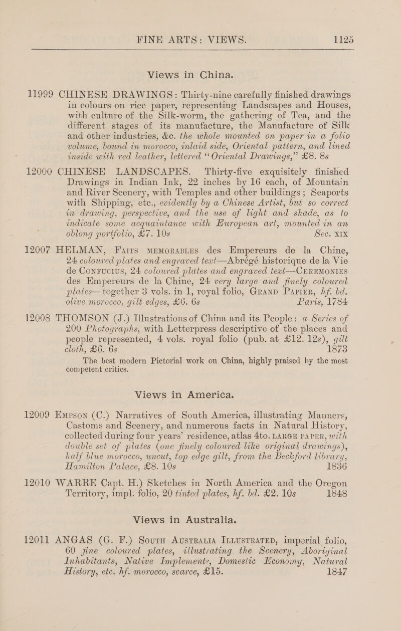 Views in China. 11999 CHINESE DRAWINGS: Thirty-nine carefully finished drawings in colours on rice paper, representing Landscapes and Houses, with culture of the Silk-worm, the gathering of Tea, and the different stages of its manufacture, the Manufacture of Silk and other industries, &amp;c. the whole mounted on paper in a folio volume, bound in morocco, inlaid side, Oriental pattern, and lined inside with red leather, lettered ‘‘ Oriental Drawings,” £8. 8s 12000 CHINESE LANDSCAPES. Thirty-five exquisitely finished Drawings in Indian Ink, 22 inches by 16 each, of Mountain and River Scenery, with Temples and other buildings; Seaports with Shipping, etc., evidently by a Chinese Artist, but so correct wm drawing, perspective, and the use of light and shade, as to indicate some acquaintance with Huropean art, mounted in an oblong portfolio, £7. 10s Sec. XIX 12007 HELMAN, Fairs Mrmorastus des Empereurs de la Chine, 24: coloured plates and engraved text—Abrégé historique de la Vie de Conrucivs, 24 coloured plates and engraved text—CEREMONIES des Hmpereurs de la Chine, 24 very large and finely colowred plates—together 3 vols. in 1, royal folio, Granp Papizr, hf. bd. olive morocco, gilt edges, £6. 6s Paris, 1784: 12008 THOMSON (J.) Illustrations of China and its People: a Series of 200 Photographs, with Letterpress descriptive of the places and people represented, 4 vols. royal folio (pub. at £12. 12s), quilt cloth, £6. 6s 1873 The best modern Pictorial work on China, highly praised by the most competent critics. Views in America. 12009 Epson (C.) Narratives of South America, illustrating Manners, Castoms and Scenery, and numerous facts in Natural History, collected during four years’ residence, atlas 4to. LARGE PAPER, with double set of plates (one finely coloured like original drawings), half blwe morocco, uncut, top edge gilt, from the Beckford library, Hanulton Palace, £8. 10s 1836 12010 WARRE Capt. H.) Sketches in North America and the Oregon Territory, impl. folio, 20 tinted plates, hf. bd. £2. 10s 1848 Views in Australia. 12011 ANGAS (G. F.) Sourn Avsrrania ILLUSTRATED, imperial folio, 60 fine coloured plates, illustrating the Scenery, Aboriginal Inhabitants, Native Implements, Domesitc Heonomy, Natural History, etc. hf. morocco, scarce, £15. 1847