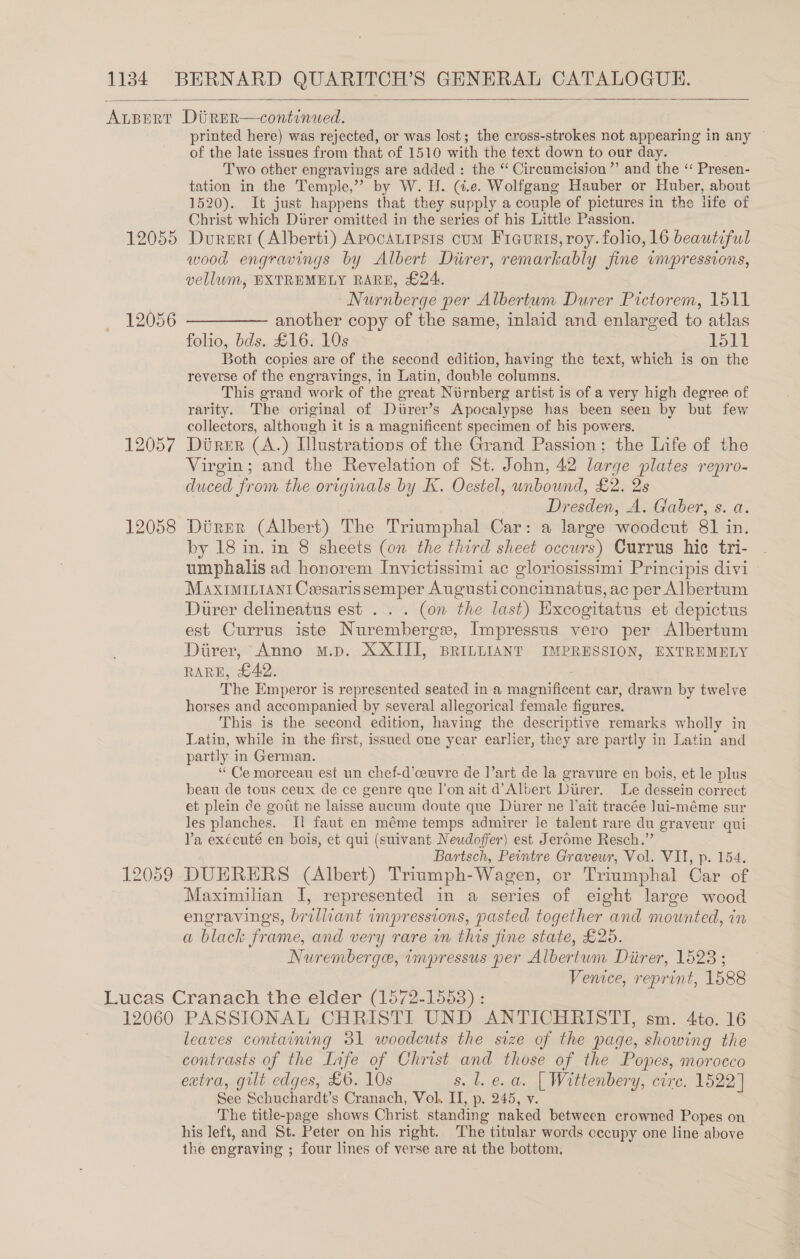  12055 12056 12057 12058 12059 printed here) was rejected, or was lost; the cross-strokes not appearing in any ~ of the late issues from that of 1510 with the text down to our day. Two other engravings are added : the “ Circumcision ”’ and the ‘“ Presen- tation in the Temple,” by W. H. (4.e. Wolfgang Hauber or Huber, about 1520). It just happens that they supply a couple of pictures in the life of Christ which Durer omitted in the series of his Little Passion. Dorert (Alberti) Apocatipsts cum Fieurts, roy. folio, 16 beautiful wood engravings by Albert Diirer, remarkably fine wnpressions, vellum, EXTREMELY RARE, £24. Nurnberge per Albertum Durer Pictorem, 1511 —— another copy of the same, inlaid and enlarged to atlas folio, bds. £16. 10s 1511 Both copies are of the second edition, having the text, which is on the reverse of the engravings, in Latin, double columns. This grand work of the great Nurnberg artist is of a very high degree of rarity. The original of Diirer’s Apocalypse has been seen by but few collectors, although it is a magnificent specimen of his powers. Direr (A.) [lustrations of the Grand Passion; the Life of the Virgin; and the Revelation of St. John, 42 large plates repro- duced from the originals by K. Oestel, unbound, £2. 2s Dresden, A. Gaber, s. a. Direr (Albert) The Triumphal Car: a large woodcut 81 in. by 18 in. in 8 sheets (on the third sheet occurs) Currus hic tri- umphalis ad honorem Invictissimi ac gloriosissimi Principis divi MaxtiMir1ani Ceesaris semper Augusticoncinnatus, ac per Albertum Durer delineatus est . . . (on the last) Excogitatus et depictus est Currus iste Nurembergse, Impressus vero per Albertum Direr, Anno m.p. XXIII, BRILLIANT IMPRESSION, EXTREMELY RARE, £42. : The Emperor is represented seated in a magnificent car, drawn by twelve horses and accompanied by several allegorical female figures. This is the second edition, having the descriptive remarks wholly in Latin, while in the first, issued one year earlier, they are partly in Latin and partly in German. “ Ce morceau est un chef-d’ceuvre de I’art de la gravure en bois, et le plus beau de tous ceux de ce genre que l'on ait d’Albert Diirer. Le dessein correct et plein de gout ne laisse aucum doute que Durer ne lait tracée Jui-méme sur les planches. Il faut en méme temps admirer le talent rare du graveur qui Va exécuté en bois, et qui (suivant Neudoffer) est Jerome Resch.” Bartsch, Peintre Graveur, Vol. VII, p. 154. DUERERS (Albert) Triumph-Wagen, or Triumphal Car of Maximilian I, represented in a series of eight large wood engravings, brilliant impressions, pasted together and mounted, in a black frame, and very rare in this fine state, £25. Nuremberge, impressus per Albertum Diirer, 1528 ; Venice, reprint, 1588 leaves containing 31 woodcuts the size of the page, showing the contrasts of the Life of Christ and those of the Popes, morocco extra, gilt edges, £6. 10s s. Ll. e.a. | Wittenbery, cire. 1522] See Schuchardt’s Cranach, Vol. II, p. 245, v. The title-page shows Christ standing naked between crowned Popes on his left, and St. Peter on his right. The titular words occupy one line above the engraving ; four lines of verse are at the bottom, _