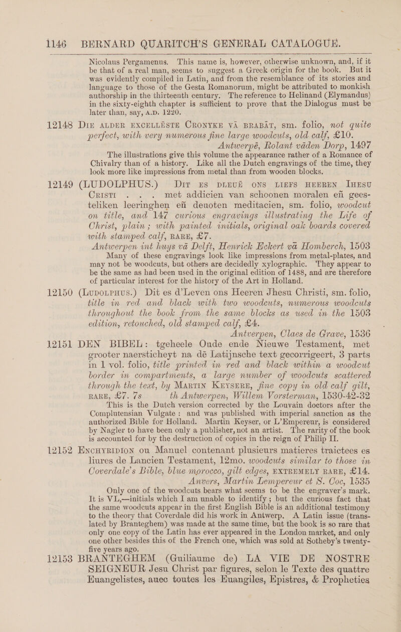 Nicolaus Pergamenus. This name is, however, otherwise unknown, and, if it be that of a real man, seems to suggest a Greek origin for the book. But it was evidently compiled j in Latin, and from the resemblance of its stories and language to those of the Gesta ‘Romanorum, might be attributed to monkish authorship in the thirteenth century, The reference to Helinand (Hlymandus) in the sixty-eighth chapter is sufficient to prove that the Dialogus must be later than, say, A.D. 1220. perfect, with very numerous jine large woodeuts, old calf, £10. Antwerpé, Rolant vaden Dorp, 1497 The illustrations give this volume the appearance rather of a Romance of Chivalry than of a history. Like all the Dutch engravings of the time, they look more like impressions from metal than from wooden blocks. Cristr . . . met addicien van schoonen moralen en gees- teliken leeringhen efi deuoten meditacien, sm. folio, woodcut on title, and 147 curious engravings illustrating the Life of Christ, plain; with painted intials, original oak boards covered with stamped calf, RARE, £7. Antwerpen int huys va Delft, Henrick Eckert va Homberch, 1503 Many of these engravings look like impressions from metal-plates, and may not be woodcuts, but others are decidedly xylographic. ‘They appear to be the same as had been used in the original edition of 1488, and are therefore of particular interest for the history of the Art in Holland. title wv red and black with two woodcuts, numerous woodcuts throughout the book from the same blocks as used in the 15038 edition, retouched, old stamped calf, £4. Antverpen, Claes de Grave, 1536 grooter naersticheyt na dé Latijnsche text gecorrigeert, 3 parts in 1 vol. folio, title printed mm red and black within a woodcut border un conpartments, a large number of woodcuts scattered through the text, by Martin KerysErRe, fine copy in old calf gilt, RARE, £7. 7s th Antwerpen, Willem Vorsterman, 1530-42-32 This is the Dutch version corrected by the Louvain doctors after the Complutensian Vulgate: and was published with imperial sanction as the authorized Bible for Holland. Martin Keyser, or L’Empereur, is considered by Nagler to have been only a publisher, not an artist. The rarity of the book is accounted for by the destruction of copies in the reign of Philip II. liures de Lancien Testament, 12mo. woodcuts similar to those in Coverdale’s Buble, blue morocco, gilt edges, EXTREMELY RARE, £14. Anvers, Martin Lempereur et 8. Coc, 1535 Only one of the woodcuts bears what seems to be the engraver’s mark. It is VL,—initials which I am unable to identify ; but the curious fact that the same woodcuts appear in the first English Bible is an additional testimony to the theory that Coverdale did his work in Antwerp. A Latin issue (trans- lated by Branteghem) was made at the same time, but the book is so rare that only one copy of the Latin has ever appeared in the London market, and only one other besides this of the French one, which was sold at Sotheby’ s twenty- five years ago. SHIGNEUR Jesu Christ par figures, selon le Texte des quatre Huangelistes, auec toutes les Huangiles, Hpistres, &amp; Propheties