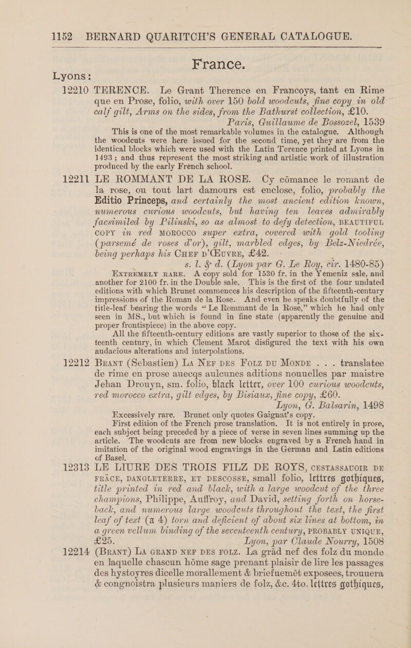  Lyons: 12210 12211 12212 12313 12214: France. TERENCE. Le Grant Therence en Francoys, tant en Rime que en Prose, folio, with over 150 bold woodcuts, fine copy in old calf gilt, Arms on the sides, from the Bathurst collection, £10. Paris, Guillaume de Bossozel, 1539 This is one of the most remarkable volumes in the catalogue. Although the woodcuts were here issued for the second time, yet they are from the identical blocks which were used with the Latin Terence printed at Lyons in 1493; and thus represent the most striking and artistic work of illustration produced by the early French school. LE ROMMANT DE LA ROSE. Cy cémance le remant de la rose, ou tout lart damours est enclose, folio, probably the Editio Princeps, and certainly the most ancient edition known, numerous curious woodcuts, but having ten leaves admirably facsemiled by Pilinskt, so as almost to defy detection, BEAUTIFUL COPY in red MOROCCO super extra, covered with gold tooling (parsemé de roses dor), gilt, marbled edges, by Belz-Niedrée, being perhaps his re p’Cuvre, £42. - L. &amp; d. (Lyon par G. Le Roy, cir. 1480-85) EXTREMELY RARE. he copy sold for 1530 fr. in the Yemeniz sale, and another for 2100 fr. in the Double sale. This is the first of the four undated editions with which Brunet commences his description of the fifteenth-century impressions of the Roman de la Rose. And even he speaks doubtfully of the title-leaf bearing the words ‘“ Le Rommant de la Rose,” which he had only seen in MS., but which is found in fine state (apparently the genuine and proper frontispiece) i in the above copy. All the fifteenth-century editions are vastly superior to those of the six- teenth century, in which Clement Marot disfigured the text with his own audacious alterations and interpolations. Brant (Sebastien) La Ner pes Fonz pu Monpez . . . translatee de rime en prose auecqs aulcunes aditions nouuelles par maistre Jehan Drouyn, sm. folio, black letter, over 100 curtous woodcuts, red morocco extra, gilt edges, by Disiaux, fine copy, £60. Lyon, G. Balsarin, 1498 Excessively rare. Brunet only quotes Gaignat’s copy. First edition of the French prose translation. It is not entirely in prose, each subject being preceded by a piece of verse in seven lines summing up the article. The woodcuts are from new blocks engraved by a French hand in ae of the original wood engravings in the German and Latin editions of Basel. LE LIURE DES TROIS FILZ DE ROYS, cxustassavorr DE FRACE, DANGLETERRE, BT DESCOSSE, small folio, lettres yothiques, title printed in red and black, with a large woodcut of the three champions, Philippe, Auffroy, and David, setting forth on horse- back, and numerous large woodcuts throughout the text, the first leaf of text (a 4:) torn and deficient of about sia lines at bottom, in a green vellum binding of the seventeenth century, PROBABLY UNIQUE, £25. Lyon, par Claude Nourry, 1508 (Brant) LA GRAND NEF DES FOLZ. La grad nef des folz du monde en laquelle chascun home sage prenant plaisir de lire les passages des hystoyres dicelle morallement &amp; briefuemét exposees, trouuera &amp; congnoistra plusieurs maniers de folz, &amp;c. 4to. lettres gathiques,