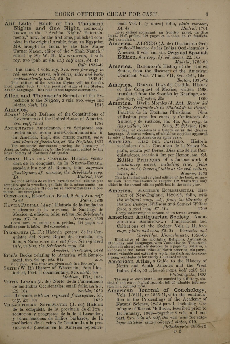 BOOKS OFFERED Alif Laila: Book of the Thousand Nights and One Night, commonly known as the “ Arabian Nights’ Entertain- ments,” now, for the first time, published com- plete in the original Arabic, from an Egyptian MS. brought to India by the late - Major Turner Macuan, editor of the “ Shah Nameh,” edited by Sir W. H. MacnaauTen, 4 vols. roy. 8vo (pub. at £6. sd.) calf neat, £4. 4s Cale. 1832-42 —— the same, 4 vols. roy. 8vo. very fine copy in red morocco extra, gilt edges, sides and backs emblematically tooled, £5. 5s 1832-42 This ‘edition of the Arabian Nights will be founda most useful book for the practical study of the Modern Arabic Language. Itis held in the highest estimation. Allen and Thomson’s Narrative of the Ex- pedition to the Niger, 2 vols. 8vo. maps and plates, cloth, 10s 1848 America. Apams’ (John) Defence of the Constitutions of Government of the United States of America, 8vo. calf, 7s 6d 787 AntiquitatEs Americanae, sive Scriptores sep- tentrionales rerum ante-Columbianarum in in America, impl. 4to. THICK PAPER, maps and plates of facsimiles, sd. 30s Hafniae, 1837 The authentic documents proving the discovery of America, before Columbus, by the Northmen, edited by the Royal Society of Northern Antiquaries. Bernat Draz pet CasTILLo, Historia verda- dera de la conquista de la Nurva-Espafia, sacada aluz por Al. Remon, folio, engraved frontispiece, hf. morocco, the Svbolewski copy, £4. Madrid, 1632 complete que la premiére, qui date de la méme année,—on y aajouté la chapitre 212 qui ne se trouve pas dans la pre- mitre. Bel exemplaire. ConstTancio, Historia do Brasil, 2 vols. 8vo. calf, 78 6d Paris, 1839 Davita Papiria (Aug.) Historia de la fundacion y discurso de la provincia de Santiago de México, 2. edicion, tolio, vellwm, the Sobolemski copy, £7. 78 Brusselas, 1625 Livre rare et estimé; 4 ff. prélim., 654 pages et 3 feuillets pour la table. Bel exemplaire. Prepranira (lL. F.) Historia general de las Con- quistas del Nuevo Reyno de Granada, sm. folio, a blank pirce cut out from the engraved title, vellum, the Sobolen'shi copy, £5. Amberes, Verdussen, 1688 Ricn’s Books relating to America, with Supple- ment, 8vo. 24 pp. bds. 24s 8. a. Very rare. The titles are given each in 1 line only. Smitu (W. R.) History of Wisconsin, Part 1 his- torical, Part II documentary, 8vo. cloth, 10s Madison, Wis., 1854 Veit1a Linace (J. de) Norte dela Contratacion de las Indias Occidentales, small folio, vellum, £2. 10s Sevilla, 1672 —— the same, with an engraved frontispiece, fol. ‘calf, £3. 10s 1672 VILLAGUTIERRE Soto-Mayror (J. de) Historia de la conquista de la provincia de el Itza ; reduccion y progressos de la de el Lacandon, y otras naciones de Indios barbaros, de la mediacion de el reino de Guatimala a la pro- yincias de Yucatan en la America septentri-   CHEAP FOR CASH. 3 onal. Vol. I. (y unico) folio, plain morocco, £4, 4s Madrid, 1701 Livre estimé contenant, un frontisp. gravé, un titre impr., 30 ff. prelim., 600 pages et la table de 17 feuillcts. Bel exemplaire. America. -ALCEDO (A. de) Diccionario Geo- grafico-Historico de las Indias Occi-dentales 6 America, 5 vols. sm. 4to. Original Spanish Edition, fine copy, if. bd. uncut, £2. 16s Madrid, 1786-89 America. Bancrort’s History of the United States, from the discovery of the American Continent, Vols. VI and VII, 8vo. cloth, 12s America. Bernat Draz del Castillo, History of the Conquest of Mexico, written 1568, translated from the Spanish by Keatinge, 4to. fine copy, calf extra, 20s 1800 America. Davila Morales (J. Ant. Rector del Colegio Seminario dela Ciudad dela Plata), Practica de la J)octrina Christiana. Obra vtilissima para los curas, y Confessores de - Yndios, y de rusticos, sm. 4to. fine copy, in limp vellum, 303 Tima, I. Sobrino, 1730 On page 85 commences a Catechism in the Quichua language. A scarce volume, of which no copy has appeared in sales of books on America for some years. America. Diaz pet Castinyuo. Historia verdadera’ de la Conquista de la Nueva Es- patia, escrita por Bernal Diaz uno de sus Con- quistadores, sacada a luz por Remon, sm. fol. Editio Princeps of a famous work, 6 preliminary leaves, including title, folios 1-254, and 6 leaves of table at the end, vellum, RARE, £5. Madrid, 1632 This is the first and original edition of the book, as may added in the second edition published in tle same year. America. Marner’s Eccriestastican His- tory of New-England, 1620-98, folio, with the original map, calf, from the libraries of the two Bishops, William and Samuel Wilber force, a good copy, £7. 10s 1702 A copy interesting on account of its former owners. American Antiquarian Society. Arcu- FOLOGIA AMERICANA: ‘Transactions and Collections of the Society, Vols. I, I, 8vo. maps, plates and cuts, £2.28 Worcester and Cambridge, Massachusetts, 1820-63 Illustrative of the aboriginal Religions, Antiquities, Ethnology, and Languages, with Vocabularies. The second volume is almost entirely devoted to a paper by Gallatin, a Synopsis of the Indian Tribes of North America, 400 pages, a most valuable and extensive work, the sixth section com- prising vocabularies for nearly a hundred tribes, American Atlas, a Guide to the History of North and South America and the West Indies, folio, 53 colowred maps, half calf, 25s Philadelphia, 1823 The map of each State is surrounded by a History, sta- tistical and chronological records, full of valuable informa- tion, in a compact form. : American Journal of Conchology, Vols. I-VIII, or 1865-71, with the continua- tion in the Proceedings of the Academy of Natural Science, 72-73 part I, including Ca- talogue of Recent Mollusca, described prior to Ist January, 1868—together 9 vols. and one part, 8vo. 6 in hf. calf, the rest and the cata- loque stitched, many colowr'ed plates, Philadelphie, 1865-7 — Be 