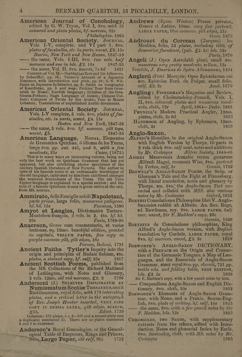 American Journal of Conchology, edited by G. W. Tryon, Vol. I, 8vo. with 31 coloured and plain plates, hf. morocco, 32s Philadephia, 1865 American Oriental Society. Journat, Vols. I-V, complete, and VI part 1, 8vo. Boston, New-York and New Haven, 1847-59 morocco and one in bds. £2. 16s 1847-53 —— the same, Vol. II, 8vo. boards, 7s 6d 1851 Contents of Vol. Il: —Shabbathai Zevi and his followers, by Schauffler, pp. 26; Turner’s Account of a Japanese tomance, with introduction and plate, pp. 28; S. W. Wil- liams on Japanese Syllabaries, pp. 6; Smith on Geography of Koordistan, pp. 8 and map; Perkins’ Tour from Oroo- miah to Mosul; Kurdish language; Syllabus of the Siva- Gnana-Potham; Naga Language of Assam; Chinese Cul- ture; Conquest of Persia by the Arabs; Tour in Mount Lebanon; Translations of unpublished Arabic documents. American Oriental Society. Journat, Vols. I-V complete, 5 vols. 8vo. plates of fae- similes, etc. in parts, sewed, £4. 15s Boston and New York, 1847-56 ~—-— the same, 5 vols. 8vo. hf. morocco, gilt tops, uncut, £5. 1847-56 American Language. Nopat, Elementos de Gramatica Quichua, 6 idioma de los Yncas, large 8vo. pp. xvi. 441, and 9, with a few woodcuts, 218 Cuzco, (1873) This is in many ways an interesting volume, being not only the best work on Quichuan Grammar that has yet appeared, but also exhibiting choice specimens of the modern Spanish literature of New Peruvia. The author in spite of his Spanish name is an enthusiastic worshipper of the old language, cultivated by him from childhood amongst the unmixed descendants of the Yneas. The old Ynea Cipher-language is explained in a special section; and the text of afamous Quichuan drama is given entire at the end, from MS. sources. Amunirato, dellé Famiglie nobili Napoletani, parte prima, large folio, nwmerous pedigrees, hf. bd. 15s Fiorenza, 1580 Amyot et Langles, Dictionnaire Tartare- Mantchou-francois, 3 vols. in 2, Ato. hf. bd. 25s Paris, 1789-90 Anacreon, Grewce cum commentario, et varice lectiones, sq. 12mo. beautiful edition, printed in capitals, VELLUM PAPER, fine copy in purple morocco gilt, gilt edges, 18s Parme, Bodoni, 1791 Ancient Faiths. Tytler’s Inquiry into the origin and principles of Budaic Sabism, 4to. plates, a stained copy, hf. calf, 25s 1817 Ancient Scottish Poems, published from the MS. Collections of Sir Richard Maitland of Lethington, with Notes and Glossary, 2 vols. 12mo., old red morocco, £2. 2 1786 Andersoni (J.) Numismatum Scotiee Tursavurts, auxit Ruddimannus, royal folio, with 179 interesting plates, and a critical letter in the autograph COPY IN RUSSIA LXTRA, gilt edges, SCARCE, 15. P Edinb. 1739 Collation: 179 plates, 7. ec. 3—180 and a second plate (not a duplicate) numbered 25. There are no plates numbered 1 and 2 in existence. Anderson’s Royal Genealogies, or the Geneal- ogical Table of Empcrors, Kings and Princes, folio, Large Paper, old calf, 36s leh?) 173  | Andrews (E£pisc. Winton) Preces private, | Graece et Latine, 18mo. very fine portrait, LARGE PAPER, blue morocco, gilt edges, 21s Owon. 1675 -Androuet du -.Cerceau (Jacques) les Meubles, folio, 52 plates, including title, of decorative furniture, (pub. £2. 2s) bds. 32s Paris, 1870 Angeli (J.) Opus Astrolabii plani, small 4to. numerous very pretty woodcuts, vellum, 15s Venetiis, J. Emericus de Spira Allemannus, 1494 Anglerii (Petri Martyris) Opus Epistolarum cui ace. Epistolae Ferd. de Pulgar, small folio, calf, £2. 2s Amst. 1670 | edited by Cholmondeley-Pennell, Vols. I, II, 8vo. colowred. plates and numerous wood- cuts, cloth, 12s ~ April, 1864— Decbr. 1865 PENNELL’s Modern Practical Angler, 12mo. plates, cloth, 2s 6d 1853 Hanpzsoox of Angling, by Ephemera, 12mo. cloth, 2s 1853 Anglo-Saxon. /ELFric’s Homilies, in the original Anglo-Saxon with English Version by Thorpe, 10 parts in 2 vols. thick 8vo. calf neat, notes and additions by Mr. Cockayne Ailfric Society, 1844-46 AssERI Menevensis Annales rerum gestarum /tlfredi Magni, recensuit Wise, 8vo. portrait by Vertue, calf, 2s Owonit, 1722 BEowvuLr’s ANGLO-SAXON Poems, the Scop, or - Gleeman’s Tale and the Fight at Finnesburg, with literal translation, notes and glossary by Thorpe, sm. 8vo.' the Anglo-Saxon Text cor- rected and collated with MSS. also various notes by Mr. Cockayne Oxford, 1855 Boerrutt Consolationes Philosophie libri V. Anglo- Saxonice redditi ab Alfredo, An. Sax. Rege, ed. Rawlinson, roy. 8vo. LARGE PAPER, haly mor. uncut, Sir F. Madden’ s copy, 28s Owxonie, 1698 Borturus de Consolatione philosophiae, King Alfred’s Anglo-Saxon version, with English translation by Cardale, LARGE PAPER, royal 8vo. hf. morocco, wncut, £2. 2s 1829 Boswortn’s AncGio-Saxon DICTIONARY; with a PreFACE on the Origin and Connec- tion of the Germanic Tongues, a Map of Lan- guages, and the Essentials of Anglo-Saxon Grammar, stout royal 8vo. pp. claxevit, 721 pp. treble cols. and folding table, BEST EDITION, bds. £2. 5s 1838 Sir F. Madden’s copy, with a few pencil notes by him. ——- Compendious Anglo-Saxon and English Dic- tionary, 8vo. cloth, 10s 1852 Boswortu’s Elements of Anglo-Saxon Gram- mar, with Notes, and a Praxis, Saxon-Eng- lish, 8vo. plate of writing, hf. calf, 10s 1823 —— the same, 8vo. with a few pencil notes by Sir F', Madden, bds. 12s 1823 CHRONICLES, two Saxon, with supplementary extracts from the others, edited with Intro- duction, Notes and glossarial Index by Earle,   8vo. facsimiles, cloth, with MS. notes by Mr. Cockayne 1865