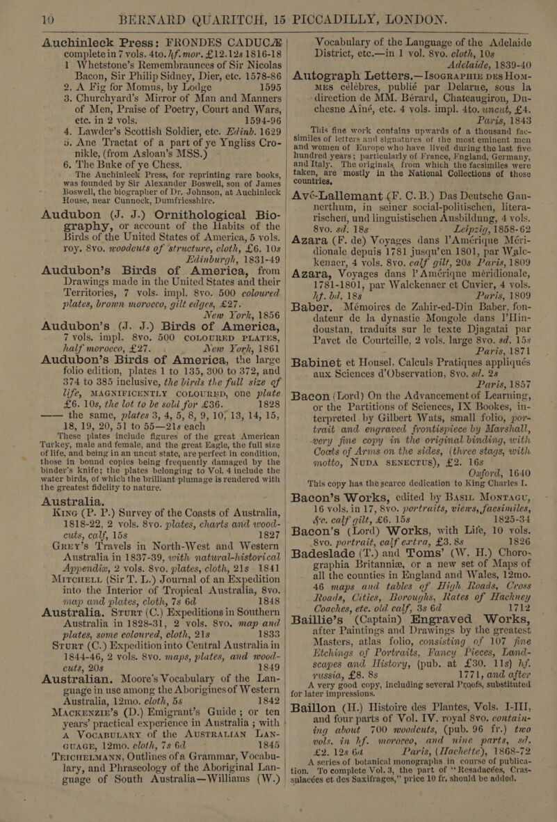  Auchinleck Press: FRONDES CADUCA complete in 7 vols. 4to. hf. mor. £12.128 1816-18 1 Whetstone’s Remembraunces of Sir Nicolas Bacon, Sir Philip Sidney, Dier, etc. 1578-86 2. A Fig for Momus, by Lodge 1595 3. Churchyard’s Mirror of Man and Manners of Men, Praise of Poetry, Court and Wars, etc. in 2 vols. 1594-96 4. Lawder’s Scottish Soldier, ete. Ldinb. 1629 vo. Ane Tractat of a part of ye Yngliss Cro- nikle, (from Asloan’s MSS.) 6. The Buke of ye Chess. The Auchinleck Press, for reprinting rare books, was founded by Sir Alexander Boswell, son of James Boswell, the biographer of Dr. Johnson, at Auchinleck House, near Cunnock, Dumfriesshire. graphy, or account of the Habits of the Birds of the United States of America, 5 vols. roy. 8vo. woodcuts of structure, cloth, £6. 10s Edinburgh, 1831-49 Territories, 7 vols. impl. 8vo. 500 coloured plates, brown morocco, gilt edges, £27. New York, 1856 Audubon’s (J. J.) Birds of America, 7 vols. impl. 8vo. 500 COLOURED PLATES, half morocco, £27. New York, 1861 Audubon’s Birds of America, the large folio edition, plates 1 to 135, 800 to 372, and 374 to 385 inclusive, the birds the full size of life, MAGNIFICENTLY COLOURED, one plate £6. 10s, the lot to be sold for £36. 1828 —— the same, plates 3, 4, 5, 8, 9, 10, 13, 14, 15, 18, 19, 20, 51 to 55—21s each These plates include figures of the great American of life, and being in an uncut state, are perfect in condition, binder's knife; the plates belonging to Vol. 4 include the water birds, of which the brilliant-plumage is rendered with the greatest fidelity to nature. Australia. Kine (P. P.) Survey of the Coasts of Australia, 1818-22, 2 vols. 8vo. plates, charts and wood- cuts, calf, 15s 1827 Grey’s Travels in North-West and Western Australia in 1837-39, with natural-historical Appendix, 2 vols. Svo. plates, cloth, 21s 1841 Miroue tu (Sir T. L.) Journal of an Expedition into the Interior of Tropical Australia, 8vo. map and plates, cloth, 7s 6d 1848 Australia. Srurr (C.) Expeditions in Southern Australia in 1828-31, 2 vols. 8vo. map and plates, some coloured, cloth, 21s 1833 Srurt (C.) Expedition into Central Australia in 1844-46, 2 vols. Svo. maps, plates, and wood- cuts, 208 1849 Australian. Moore's Vocabulary of the Lan- guage in use among the Aboriginesof Western Australia, 12mo. cloth, 5s 1842 MackeEnzir’s (D.) Emigrant’s Guide; or ten years’ practical experience in Australia ; with A VocaBuLary of the AUSTRALIAN Lan- GUAGE, 12mo. cloth, 7s 6d 1845 TrICHELMANN, Outlines ofa Grammar, Vocabu- lary, and Phraseology of the Aboriginal Lan- Vocabulary of the Language of the Adelaide District, ete.—in 1 vol. 8vo. cloth, 10s Adelaide, 1839-40 Autograph Letters.—Isocrapuix pes Hom- mrs célébres, publié par Delarue, sous la ‘direction de MM. Bérard, Chateaugiron, Du- chesne Ainé, etc. 4 vols. impl. 4to. wnewt, £4. Paris, 1843 _ _This fine work contains upwards of a thousand fac- Similes of letters and signatures of the most eminent men and women of Europe who have lived during the last five hundred years; particularly of France, Fngland, Germany, and Italy. The originals, from which the facsimiles were taken, are mostly in the National Collections of those countries, Avé-Lallemant (I. C. B.) Das Deutsche Gan- nerthum, in seiner social-politischen, litera- rischen, und linguistischen Ausbildung, 4 vols. 8vo. sd. 18s | Leipzig, 1858-62 Azara (F. de) Voyages dans Amérique Méri- dionale depuis 1781 jusqu’en.1801, par Walc- kenaer, 4 vols. 8vo. calf gilt, 20s Paris, 1809 Azara, Voyages dans l Amérique méridionale, 1781-1801, par Walckenaer et Cuvier, 4 vols. hf. bd, 188 Paris, 1809 Baber. Mémoires de Zahir-ed-Din Baber, fon- dateur de la dynastie Mongole dans |’Hin- doustan, traduits sur le texte Djagatai par Pavet de Courteille, 2 vols. large 8vo. sd. 15s - Paris, 1871 Babinet et Housel, Calculs Pratiques appliqués aux Sciences d’Observation, 8yo. sd. 28 Paris, 1857 Bacon (Lord) On the Advancement of Learning, or the Partitions of Sciences, IX Bookes, in- terpreted by Gilbert Wats, small folio, por- trait and engraved frontispiece by Marshall, very fine copy in the original binding, with Coats of Arms on the sides, (three stags, with motto, NUDA SENECTUS), £2. 16s Oxford, 1640 This copy has the scarce dedication to King Charles I. Bacon’s Works, edited by Basix Monracu, 16 yols. in 17, 8vo. portraits, viens, facsimiles, Sc. calf gilt, £6. 15s 1825-34 Bacon’s (Lord) Works, with Life, 10 yols. 8vo. portrait, calf extra, £3.88 1826 Badeslade (T.) and Toms’ (W. H.) Choro. graphia Britannise, or a new set of Maps of all the counties in England and Wales, 12mo. 46 maps and tables of High. Roads, Cross Roads, Cities, Boroughs, Itates of Hackney Coaches, ete. old calf, 38 6d 1712 Baillie’s (Captain) Engraved Works, after Paintings and Drawings by the greatest Masters, atlas folio, consisting of 107 jme Etchings of Portraits, Fancy Pieces, Land- scapes and History, (pub. at £30. 11s) hf. vussia, £8. 8s 1771, and after A very good copy, including several Proofs, substituted for later impressions. Baillon (H.) Histoire des Plantes, Vols. I-III, and four parts of Vol. IV. royal 8vo. contain- ing about 700 woodcuts, (pub. 96 fr.) two vols. in hf. morocco, and nine parts, sd. £2. 128 6a Paris, (Hachette), 1868-72 A series of botanical monographs in course of publica- tion. ‘To complete Vol. 3, the part of ‘t Resadacées, Cras-  sulacées et des Saxifrages,” price 10 fr, should be added.