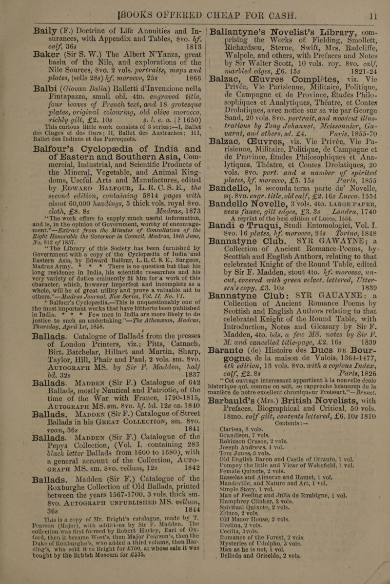  Baily (F.) Doctrine of Life Annuities and In- surances, with Appendix and Tables, 8vo. Af. calf, 36s 1813 Baker (Sir 8. W.) The Albert N’Yanza, great basin of the Nile, and explorations of the Nile Sources, 8vo. 2 vols. portraits, maps and plates, (sells 28s) hf. morocco, 25s 1866 Balbi (Giovan Balla) Balletti d’Invenzione nella Fintapazza, small obl. 4to. engraved title, four leaves of French text, and 18 grotesque plates, original colowring, old olive morocco, richly gilt, £2. 10s This curious little work consists of 3 series:—lI, Ballet des Cinges et des Ours; II, Ballet des Austraches; IIT, Ballet des Indiens et des Perroquets. Balfour’s Cyclopedia of India and of Eastern and Southern Asia, Com- the Mineral, Vegetable, and Animal King- doms, Useful Arts and Manufactures, edited by Epwarp Barrour, L.R.C.8.E., the second edition, containing 5814 pages with about 60,000 headings, 5 thick vols. royal 8vo. cloth, £8. 8s Madras, 1873 “The work offers to supply much useful information, and is, in the opinion of Government, worthy of encourage- ment.”—Z«tract from the Minutes of Consultation of the Right Honorable the Governor in Council, Madras, 18th June, No, 812 of 1857. “The Library of this Society has been furnished by Government with a copy of the Cyclopedia of India and Madras Army. * * * There is no question but that his long residence in India, his scientific researches and his very variety of duties eminently fit him for a work of this character, which, however imperfect and incomplete as a whole, will be of great utility and prove a valuable aid to others.” —Madras Journal, New Series, Vol. II. No. VI. * Balfour’s Cyclopedia.—This is unquestionably one of the most important works that have hitherto been published in India. * * * Few men in India are more likely to do justice to such an undertaking.’'—TZhe Athenxum, Madras, Thursday, April 1st, 1858. : Ballads... Catalogue of Ballads from the presses of London Printers, viz.: Pitts, Catnach, Birt, Batchelar, Hillart and Martin, Sharp, Taylor, Hill, Phair and Paul, 2 vols. sm. 8vo. AvurocraprH MS. by Sir F. Madden, half bd. 32s 1837 Ballads. Mavpen (Sir F.) Catalogue of 642 Ballads, mostly Nautical and Patriotic, of the time of the War with France, 1790-1815, Avrograru MS. sm. 8vo. hf. bd. 12s ca. 1840 Ballads. Mavppen (Sir F.) Catalogue of Street Ballads in his GREAT COLLECTION, sm. 8yo. roan, 36s 1841 Ballads. Mappen (Sir F.) Catalogue of the Pepys Collection, (Vol. I. containing 283 black letter Ballads from 1600 to 1680), with a general account of the Collection, Avuro- GrapH MS. sm. 8vo. vellum, 12s 1842 Ballads. Madden (Sir F.) Catalogue of the Roxburghe Collection of Old Ballads, printed between the years 1567-1700, 3 vols. thick sm. 8vo, AUTOGRAPH UNPUBLISHED MS. vellum, 36s 1844 Tiis is a copy of Mr. Bright's catalogue, made by T. Pearson (Major), with additions by Sir If, Madden. The collection was first formed by Robert Harley, Earl of Ox- ford, then it became West’s, then Major Pearson's, then the Duke of Roxburghe’s, who added a third volume, then Har- ding’s, who sold it to Bright for £700, at whose sale it was bought by the British Museum for £530,  Ballantyne’s Novelist’s Library, com- prising the Works of Fielding, Smollett, Richardsou, Sterne, Swift, Mrs. Radcliffe, Walpole, and others, with Prefaces and Notes | by Sir Walter Scott, 10 vols. roy. 8vo. cai/, marbled edges, £6. 15s 1821-24 Balzac, Giuvres Compl¢tes, viz. Vic Privée, Vie Parisienne, Militaire, Politique, de Campagne et de Province, Etudes Philo- sophiques et Analytiques, Théatre, et Contes Drolatiques, avec notice sur sa vie par George Sand, 20 vols. 8vo. portrait,and woodcut illus- trations by Tony Johannot, Meissonnier, Ga- varni, and others, sd. £4. Paris, 1855-70 Balzac, Cfuvres, viz. Vie Privée, Vie Pa- risienne, Militaire, Politique, de Campagne et de Province, Etudes Philosophiques et Ana- lytiques, Théatre, et Contes Drolatiques, 20 vols. 8vo. port. and a number of spirited plates, hf. morocco, £5. 15s Paris, 1855 Bandello, la seconda terza parte de’ Novelle, sq. 8vo. eng”. title, old calf, £2.16s Lucca, 1554 Bandello Novelle, 3 vols. 4to. LARGE PAPER, veau fauve, gilt edges, £3.38s Londra, 1740 A reprint of the best edition of Lucca, 1554. Bandi e Truqui, Studi Entomologici, Vol. I. 8vo0. 16 plates, hf. morocco, 24s Torino, 1848 Bannatyne Club. SYR GAWAYNE; a Collection of Ancient Romance-Poems, by Scottish and English Authors, relating to that celebrated Knight of the Round Table, edited by Sir F. Madden, stout 4to. 2f. moroeco, un- cut, covered with green velvet, lettered, Utter- sen’s copy, £3. 10s 1839 Bannatyne Club: SYR GAUAYNE: a Collection of Ancient Romance Poems by Scottish and English Authors relating to that celebrated Knight of the Round Table, with Introduction, Notes and Glossary by Sir F. Madden, 4to. bds. a few MS. notes by Sir F. M. and cancelled title-page, £2. 16s 1839 Barante (de) Histoire des Ducs pe Bour- gogne, de la maison de Valois, 1364-1477, 4th edition, 13 vols. 8v0. with a copious Index, calf, £2.83 Paris, 1826 “Cet ouvrage interessant appartient a la nouvelle école historique qui, comme on sait, se rapproche beaucomp de la maniere de notre excellent chroniqueur Froissart.”— Brunet. Barbauld’s (Mrs.) British Novelists, with Prefaces, Biographical and Critical, 50 vols. 18mo. ealf gilt, contents lettered, £6. 10s 1810 Contents :— Clarissa, 8 vols. Grandison, 7 vols. Robinson Crusoe, 2 vols. Joseph Andrews, 1 vol. Tom Jones, 3 vols. &gt; Old English Baron and Castle of Otranto, 1 vol. Pompey the little and Vicar of Wakefield, 1 vol. Female Quixote, 2 vols. Rasselas and Almoran and Hamet, 1 vol, Mandeville, and Nature and Art, 1 vol. Simple Story, 1 vol. - Man of Feeling and Julia de Roubigne, 1 vol. Humphrey Clinker, 2 vols. Spiritual Quixote, 2 vols. Zeluco, 2 vols, Old Manor House, 2 vols. Evelina, 2 vols. Cecilia, 3vols. Romance of the Forest, 2 vols. Mysteries of Udolpho, 3 vols. Man as he is not, 1 vol. , Belinda and Griselda, 2 vols,