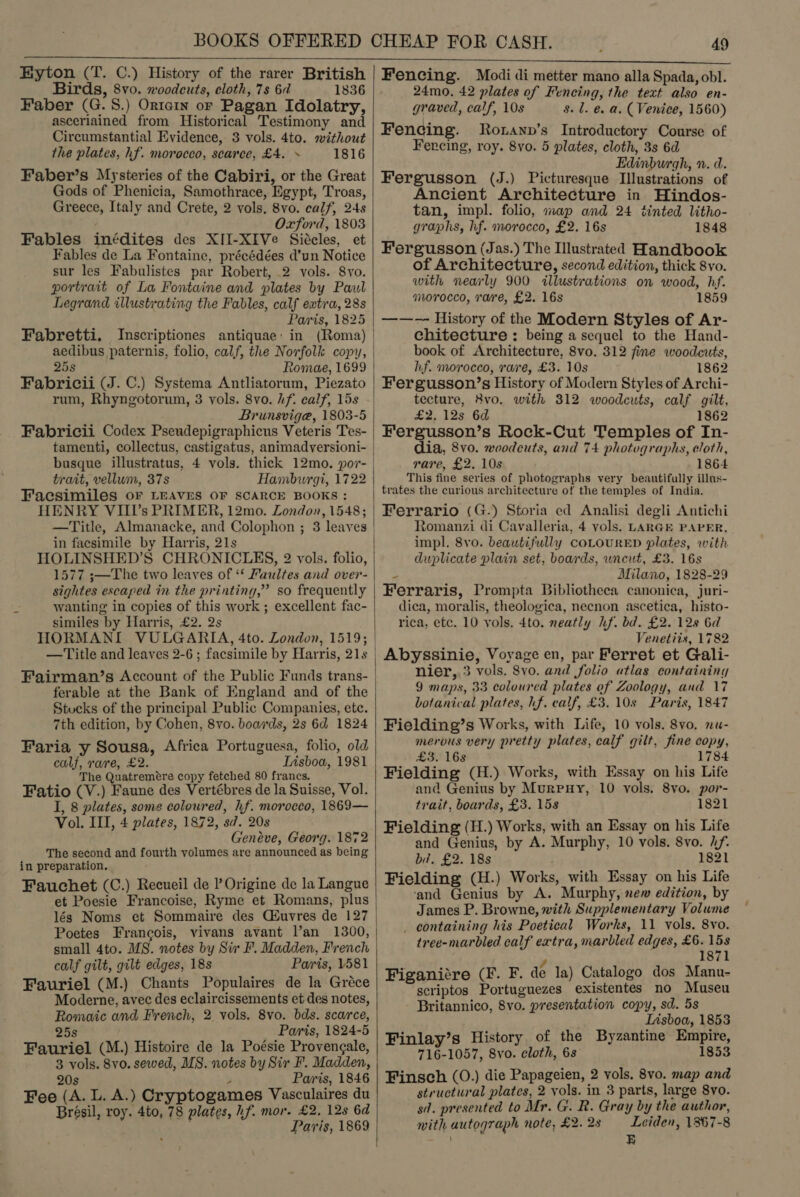  Eyton (T. C.) History of the rarer British Birds, 8vo. woodcuts, cloth, 7s 6 1836 Faber (G. 8.) Ortein or Pagan Idolatry, asceriained from Historical Testimony and Circumstantial Evidence, 3 vols. 4to. without the plates, hf. morocco, scarce, £4. » 1816 Faber’s Mysteries of the Cabiri, or the Great Gods of Phenicia, Samothrace, Egypt, Troas, Greece, Italy and Crete, 2 vols, 8vo. calf, 24s Oxford, 1803 Fables inédites des XII-XIVe Siécles, et Fables de La Fontaine, précédées d’un Notice sur les Fabulistes par Robert, .2 vols. 8vo. portrait of La Fontaine and plates by Paul Legrand illustrating the Fables, calf extra, 28s Paris, 1825 Fabretti. Inscriptiones antiquae: in (Roma) aedibus paternis, folio, calf, the Norfolk copy, 25s Romae, 1699 Fabricii (J. C.) Systema Antliatorum, Piezato rum, Rhyngotorum, 3 vols. 8vo. hf. calf, 15s Fabricii Codex Pseudepigraphicus Veteris Tes- trait, vellum, 37s Facsimiles oF LEAVES OF SCARCE BOOKS: HENRY VIII’s PRIMER, 12mo. London, 1548; —Title, Almanacke, and Colophon ; 3 leaves in facsimile by Harris, 21s HOLINSHED’S CHRONICLES, 2 vols. folio, 1577 s;—The two leaves of ‘* Faultes and over- sightes escaped in the printing,” so frequently wanting in copies of this work ; excellent fac- similes by Harris, £2. 2s HORMANI VULGARIA, 4to. London, 1519; — Title and leaves 2-6 ; facsimile by Harris, 21s Fairman’s Account of the Public Funds trans- ferable at the Bank of England and of the Stucks of the principal Public Companies, ete. 7th edition, by Cohen, 8vo. boards, 2s 6d 1824 Faria y Sousa, Africa Portuguesa, folio, old calf, rare, £2. Lisboa, 1981 The Quatremeére copy fetched 80 francs. Fatio (V.) Faune des Vertébres de la Suisse, Vol. I, 8 plates, some coloured, hf. morocco, 1869— Vol. III, 4 plates, 1872, sd. 20s Genéve, Georg. 1872 The second and fourth volumes are announced as being in preparation. Fauchet (C.) Recueil de Origine de la Langue et Poesie Francoise, Ryme et Romans, plus lés Noms et Sommaire des Céuvres de 127 Poetes Francois, vivans avant l’an 1300, small 4to. MS. notes by Sir F. Madden, French calf gilt, gilt edges, 18s Paris, 1581 Fauriel (M.) Chants Populaires de la Gréce Moderne, avec des eclaircissements et des notes, Romaic and French, 2 vols. 8vo. bds. scarce, 25s Paris, 1824-5 Fauriel (M.) Histoire de la Poésie Provengale, 3 vols. 8vo. sewed, MS. notes by Sir F. Madden, Fee (A. L. A.) Cryptogames Vasculaires du Brésil, roy. 4to, 78 plates, hf. mor. £2, 12s 6d Paris, 1869    49 Fencing. Modi di metter mano alla Spada, obl. 24mo, 42 plates of Fencing, the text also en- graved, calf, 10s 8. 1. @. a. (Venice, 1560) Fencing. Roxann’s Introductory Course of Fercing, roy. 8yo. 5 plates, cloth, 3s 6d Edinburgh, n. d. Fergusson (J.) Picturesque Illustrations of Ancient Architecture in Hindos- tan, impl. folio, map and 24 tinted litho- graphs, hf. morocco, £2. 16s 1848 Fergusson (Jas.) The Illustrated Handbook of Architecture, second edition, thick 8vo. with nearly 900 illustrations on wood, hf. morocco, rare, £2. 16s 1859 ——-— History of the Modern Styles of Ar- chitecture : being a sequel to the Hand- book of Architecture, 8vo. 312 fine woodcuts, hf. morocco, rare, £3. 10s 1862 Fergusson’s History of Modern Styles of Archi- tecture, 8vo. with 312 woodcuts, calf gilt, £2, 12s 6d 1862 Fergusson’s Rock-Cut Temples of In- dia, 8vo. woodcuts, and 74 photographs, eloth, rare, £2. 10s 1864 This fine series of photographs very beautifully illus- trates the curious architecture of the temples of India. Ferrario (G.) Storia ed Analisi degli Antichi Romanzi di Cavalleria, 4 vols. LARGE PAPER, impl. 8vo. beautifully COLOURED plates, with duplicate plain set, boards, uncut, £3. 16s ! Milano, 1828-29 Ferraris, Prompta Bibliotheca canonica, juri- dica, moralis, theologica, neecnon ascetica, histo- rica, etc. 10 vols. 4to. neatly hf. bd. £2. 128 6d Venetiis, 1782 Abyssinie, Voyage en, par Ferret et Gali- nier, 3 vols. 8vo. and folio atlas containing 9 maps, 33 coloured plates of Zoology, and 17 botanical plates, hf. calf, £3.10s Paris, 1847 Fielding’s Works, with Life, 10 vols. 8vo. nu- merous very pretty plates, calf gilt, fine copy, £3. 168 é' 1784 Fielding (H.) Works, with Essay on his Life and Genius by Murpuy, 10 vols. 8vo. por- trait, boards, £3. 15s 1821 Fielding (H.) Works, with an Essay on his Life and Genius, by A. Murphy, 10 vols. 8vo. 2/. bi. £2. 18s 1821 Fielding (H.) Works, with Essay on his Life ‘and Genius by A. Murphy, new edition, by James P. Browne, with Supplementary Volume _ containing his Poetical Works, 11 vols. 8vo. tree-marbled calf extra, marbled edges, £6. 1 * 1871 Figanitre (F. F. dé la) Catalogo dos Manu- scriptos Portuguezes existentes no Museu Britannico, 8vo. presentation copy, sd. 5s Iisboa, 1853 Finlay’s History of the Byzantine Empire, 716-1057, 8vo. cloth, 6s 1853 structural plates, 2 vols. in 3 parts, large 8vo. sd. presented to Mr. G. R. Gray by the author, with autograph note, £2. 28 Leiden, 1367-8 E 