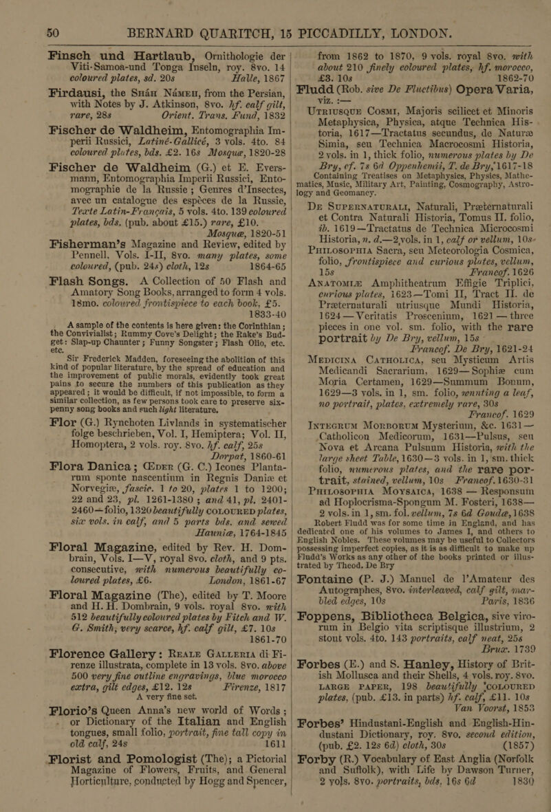  Finsch und Hartlaub, Omithologie der | Viti-Samoa-und Tonga Inseln, roy. 8vo. 14 coloured plates, sd. 20s Halle, 1867 Firdausi, the Suin Namen, from the Persian, with Notes by J. Atkinson, 8vo. Af. calf gilt, rare, 288 Orient. Trans. Fund, 1832 Fischer de Waldheim, Entomographia Im- perii Russici, Latiné-Gallicé, 3 vols. 4to. 84 coloured plates, bds. £2. 16s Mosque, 1820-28 Fischer de Waldheim (G.) et E. Evers- | mann, Entomographia Imperii Rassici, Ento- mographie de la Russie ; Genres d’Insectes, avec un catalogue des espéces de la Russie, Texte Latin- Francais, 5 vols. 4to. 139 coloured | plates, bds, (pub. about £15.) rare, £10. Mosque, 1820-51 Fisherman’s Magazine and Review, edited by Pennell, Vols. I-II, 8vo. many plates, some | coloured, (pub. 24s) cloth, 12s 1864-65 Flash Songs. A Collection of 50 Flash and Amatory Song Books, arranged to form 4 vols. 18mo. colowred frontispiece to each book, £5. 1833-40 | A sample of the contents is here given: the Corinthian; | the Convivialist; Rummy Cove's Delight; the Rake’s Bud- | Ag Slap-up Chaunter; Funny Songster; Flash Olio, etc. ete )  Sir Frederick Madden, foreseeing the abolition of this | kind of popular literature, by the spread of education and the improvement of public morals, evidently took great pains to secure the numbers of this publication as they appeared ; it would be difficult, if not impossible, to form a similar collection, as few persons took care to preserve six- penny song books and euch light literature, Flor (G.) Rynchoten Livlands in systematischer | folge beschrieben, Vol. I, Hemiptera; Vol. II, | Homoptera, 2 vols. roy. 8vo. hf. calf, 25s | : Dorpat, 1860-61 | Flora Danica; Ciper (G. C.) Ieones Planta- rum sponte nascentinm in Regnis Daniz et | Norvegir, fascie. 1 to 20, plates 1 to 1200; 22 and 23, pl. 1261-1380 ; and 41, pl. 2401- 2460—folio, 1320 beautifully COLOURED plates, six vols. in calf, and 5 parts bds. and sewed Hauni@a, 1764-1845 Floral Magazine, edited by Rev. H. Dom- brain, Vols. I—V, royal 8vo. cloth, and 9 pts. consecutive, mith numerous beautifully co- loured plates, £6. London, 1861-67 Floral Magazine (The), edited by T. Moore and H. H. Dombrain, 9 vols. royal 8vo. with 512 beautifully coloured plates by Fitch and W. G. Smith; very scarce, hf. calf gilt, £7. 10s 1861-70 Florence Gallery: Reare Gatuertia di Fi- renze illustrata, complete in 13 vols. 8vo. above 500 very fine outline engravings, blue morocco extra, gilt edges, £12. 12s Firenze, 1817 A very fine set. Florio’s Queen Anna’s new world of Words ; or Dictionary of the Italian and English tongues, small folio, portrait, fine tall copy in old calf, 24s 1611 Florist and Pomologist (The); a Pictorial Magazine of Flowers, Fruits, and General Horticnlture, conducted by Hogg and Spencer, |  from 1862 to 1870, 9 vols. royal 8vo. with about 210 finely eoloured plates, hf. morocco, £3. 108 1862-70 Fludd (Rob. sive De Fluctibus) Opera Varia, viz. :-— Urriusqub Cosmr, Majoris scilicet et Minoris Metaphysica, Physica, atque Technica His- toria, 1617—Tractatus secundus, de Naturze Simia, seu Technica Macrocosmi Historia, 2 yols. in 1, thick folio, nwmerous plates by De Bry, cf. 7s 6d Oppenhemii, T. de Bry, 1617-18 Containing Treatises on Metaphysics, Physics, Mathe- matics, Music, Military Art, Painting, Cosmography, Astro- logy and Geomancy. De SuperNaTuRAL, Naturali, Preternaturali et Contra Naturali Historia, Tomus II. folio, ib. 1619—Tractatus de Technica Microcosmi Historia, x. d.—2,vols. in 1, calf or vellum, 10s- PuHILosopuia Sacra, seu Meteorologia Cosmica, folio, frontispiece and curious plates, vellum, 15s Francof. 1626 Anstom1iz Amphitheatrum Effigie Triplici, curious plates, 1623—Tomi II, Tract II. de Preternaturali utriusque Mundi Historia, 1624—Veritatis Prosceninm, 1621 — three pieces in one vol. sm. folio, with the rare portrait dy De Bry, vellum, 15s - Irancof. De Bry, 1621-24 MepictnA CatHorica, seu Mysticum Artis Medicandi Sacrarium, 1629—Sophie cum Moria Certamen, 1629—Summum JBonum, 1629—3 vols. in 1, sm. folio, wanting a leaf, no portrait, plates, extremely rare, 30s Francof. 1629 InTEGRUM Morsorum Mysterium, &amp;¢c. 1631— Catholicon Medicorum, 1631—Pulsus, seu Nova et Arcana Pulsuum Historia, with the large sheet Table, 1630—3 vols. in 1, sm. thick folio, numerous plates, and the rare por- trait, stained, vellum, 10s Francof.1630-31 PuitosopH1A Moysarca, 1638 — Responsum ad Hoplocrisma-Spongum M. Fosteri, 1638— 2 vols. in 1, sm. fol. vellum, 7s 64 Goud@, 1638 Robert Fludd was for some time in England, and has dedicated one of his volumes to James I, and others to English Nobles. These volumes may be useful to Collectors possessing imperfect copies, as it is as difficult to make up Fludd's Works as any other of the books printed or illus- trated by Theod. De Bry . Fontaine (P. J.) Manuel de l’Amateur des Autographes, 8vo. interleaved, calf gilt, mar- bled edges, 10s Paris, 1836 Foppens, Bibliotheca Belgica, sive viro- rum in Belgio vita scriptisque illustrium, 2 stout vols. 4to, 143 portraits, calf neat, 25s Bruzx. 1739 Forbes (E.) and 8. Hanley, History of Brit- ish Mollusca and their Shells, 4 vols. roy. 8vo. LARGE PAPER, 198 beautifully ‘coLoURED plates, (pub. £13. in parts) hf. calf, £11. 10s Van Voorst, 1853 Forbes’ Hindustani-English and English-Hin- dustani Dictionary, roy. 8vo, second edition, (pub. £2. 12s 6d) cloth, 30s (1857) Forby (R.) Vocabulary of East Anglia (Norfolk and Suftolk), with Life by Dawson Turner, 2 yols, 8v0. portraits, bds, 16s 6d 1830
