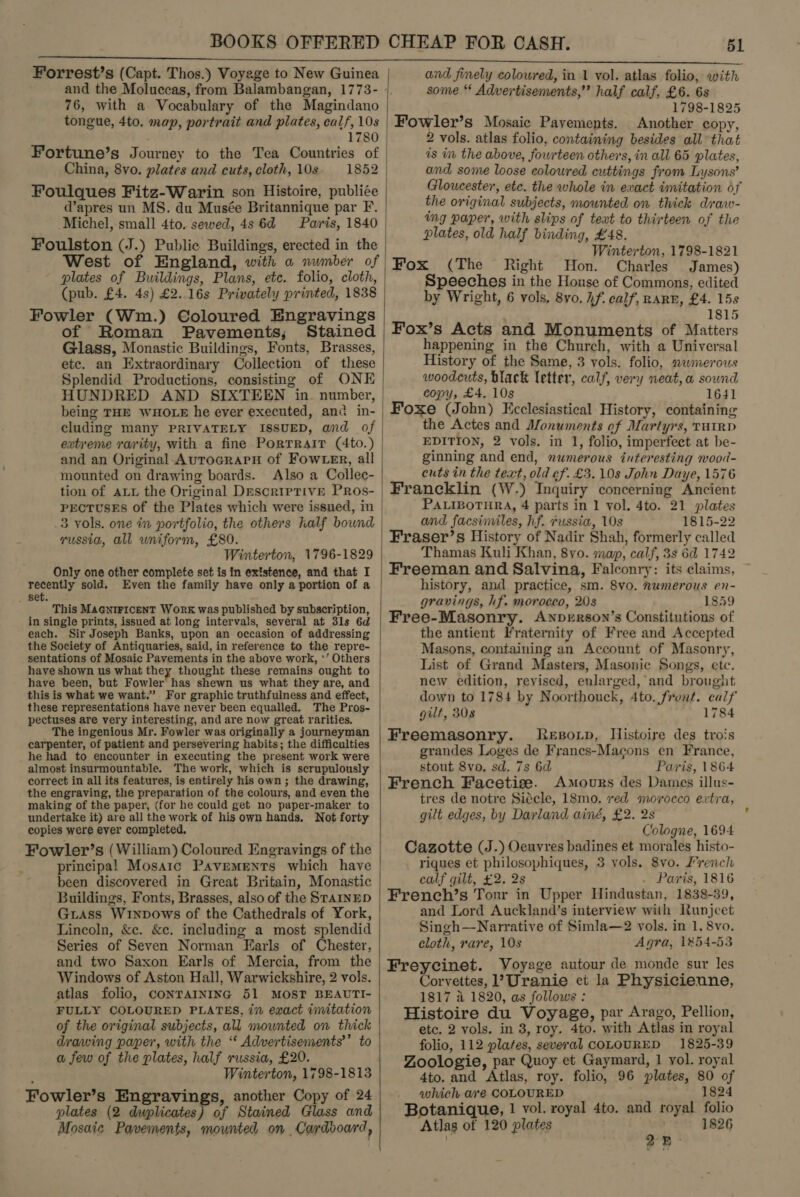 Forrest’s (Capt. Thos.) Voyege to New Guinea 76, with a Vocabulary of the Magindano tongue, 4to. map, portrait and plates, calf, 10s 1780 Fortune’s Journey to the Tea Countries of China, 8vo. plates and cuts, cloth, 10s 1852 Foulques Fitz-Warin son Histoire, publiée d’apres un MS. du Musée Britannique par F. Michel, small 4to. sewed, 4s 6d Paris, 1840 Foulston (J.) Public Buildings, erected in the West of England, with a number of plates of Buildings, Plans, etc. folio, cloth, (pub. £4. 4s) £2..16s Privately printed, 1838 Fowler (Wm.) Coloured Engravings of Roman Pavements; Stained Glass, Monastic Buildings, Fonts, Brasses, ete. an Extraordinary Collection of these Splendid Productions, consisting of ONE HUNDRED AND SIXTEEN in. number, being THE WHOLE he ever executed, and in- cluding many PRIVATELY ISSUED, and of extreme rarity, with a fine Portrait (4to.) and an Original AurograpnH of Fow er, all mounted on drawing boards. Also a Collec- tion of att the Original Descriptive PRos- PECTUSES of the Plates which were issued, in .3 vols. one in portfolio, the others half bownd russia, all uniform, £80. Winterton, 1796-1829 Only one other complete set is in existence, and that I recently sold. Even the family have only a portion of a _ set. This MAGNIFICENT WORK was published by subscription, in single prints, issued at long intervals, several at 3ls 6d each. Sir Joseph Banks, upon an occasion of addressing the Society of Antiquaries, said, in reference to the repre- sentations of Mosaic Pavements in the above work, ‘’ Others have shown us what they thought these remains ought to have been, but Fowler’ has shewn us what they are, and this is what we want.” For graphic truthfulness and effect, these representations have never been equalled. The Pros- pectuses are very interesting, and are now great rarities. The ingenious Mr. Fowler was originally a journeyman carpenter, of patient and persevering habits; the difficulties he had to encounter in executing the present work were almost insurmountable. The work, which is scrupulously correct in all its features, is entirely his own; the drawing, the engraving, the preparation of the colours, and even the making of the paper, (for he could get no paper-maker to undertake it) are all the work of his own hands. Not forty copies were ever completed, Fowler’s (William) Coloured Engravings of the principal Mosaic Pavements which have been discovered in Great Britain, Monastic Buildings, Fonts, Brasses, also of the SraAInED Giass Winpows of the Cathedrals of York, Lincoln, &amp;c. &amp;e. including a most splendid Series of Seven Norman Earls of Chester, and two Saxon Earls of Mercia, from the Windows of Aston Hall, Warwickshire, 2 vols. atlas folio, CONTAINING 51 MOST BEAUTI- FULLY COLOURED PLATES, in exact imitation of the original subjects, all mounted on thick drawing paper, with the ‘* Advertisements’’ to a few of the plates, half russia, £20. Winterton, 1798-1813 Fowler’s Engravings, another Copy of 24 plates (2 dwplicates) of Stained Glass and Mosaic Pavements, mounted on Cardboard ;  51 and finely coloured, in 1 vol. atlas folio, with some ‘* Advertisements,” half calf, £6. 6s 1798-1825 Fowler’s Mosaic Pavements. Another copy, vols. atlas folio, containing besides all that is in the above, fowrteen others, in all 65 plates, and some loose colowred cuttings from Lysons’ Gloucester, ete. the whole in exact imitation of the original subjects, mounted on thick draw- ing paper, with slips of text to thirteen of the plates, old half binding, #48. Winterton, 1798-1821 Fox (The Right Hon. Charles James) Speeches in the Honse of Commons, edited by Wright, 6 vols. 8yo. if. calf’, RARE, £4. 15s 1815 Fox’s Acts and Monuments of Matters happening in the Church, with a Universal History of the Same, 3 vols. folio, nwmerous woodcuts, black letter, calf, very neat, a sound copy, £4. 10s 1641 Foxe (John) Ecclesiastical History, containing the Actes and Monuments of Martyrs, THIRD EDITION, 2 vols. in 1, folio, imperfect at be- ginning and end, nwmerous interesting wood- cuts in the text, old ef. £3. 10s John Daye, 1576 Francklin (W.) Inquiry concerning Ancient PALIBOTHRA, 4 parts in 1 vol. 4to. 21 plates and facsimiles, hf. russia, 10s 1815-22 Fraser’s History of Nadir Shah, formerly called Thamas Kuli Khan, 8yo. map, calf, 3s 6d 1742 Freeman and Salvina, Falconry: its claims, history, and practice, sm. 8vo. numerous en- gravings, hf. morocco, 20s 1859 Free-Masonry. ANnprerson’s Constitutions of the antient Fraternity of Free and Accepted Masons, containing an Account of Masonry, List of Grand Masters, Masonic Songs, ete. new edition, revised, enlarged,’ and brought down to 1784 by Noorthouck, 4to. front. calf gilt, 308 1784 Freemasonry. Reporp, IMistoire des trois grandes Loges de Franes-Macons en France, stout 8vo. sd. 7s 6d Paris, 1864 French Facetize. Amours des Dames illus- tres de notre Siécle, 18mo. ved morocco extra, gilt edges, by Darland ainé, £2. 2s Cologne, 1694 Cazotte (J.) Oeuvres badines et morales histo- riques et philosophiques, 3 vols. 8vo. /rench calf gilt, £2. 2s . Paris, 1816 French’s Tonr in Upper Hindustan, 1838-39, and Lord Auckland’s interview with Runjcet Singh—Narrative of Simla—2 vols. in 1, 8vo. cloth, rare, 10s Agra, 1854-53 Freycinet. Voyage autour de monde sur les Corvettes, 1?Uranie et la Physicienne, 1817 4 1820, as follows : Histoire du Voyage, par Arago, Pellion, etc. 2 vols. in 3, roy. 4to. with Atlas in royal folio, 112 plates, several COLOURED 1825-39 Zoologie, par Quoy et Gaymard, 1 vol. royal 4to. and Atlas, roy. folio, 96 plates, 80 of which are COLOURED 1824 Botanique, 1 vol. royal 4to. and royal folio Atlas of 120 plates » | 1826 25.