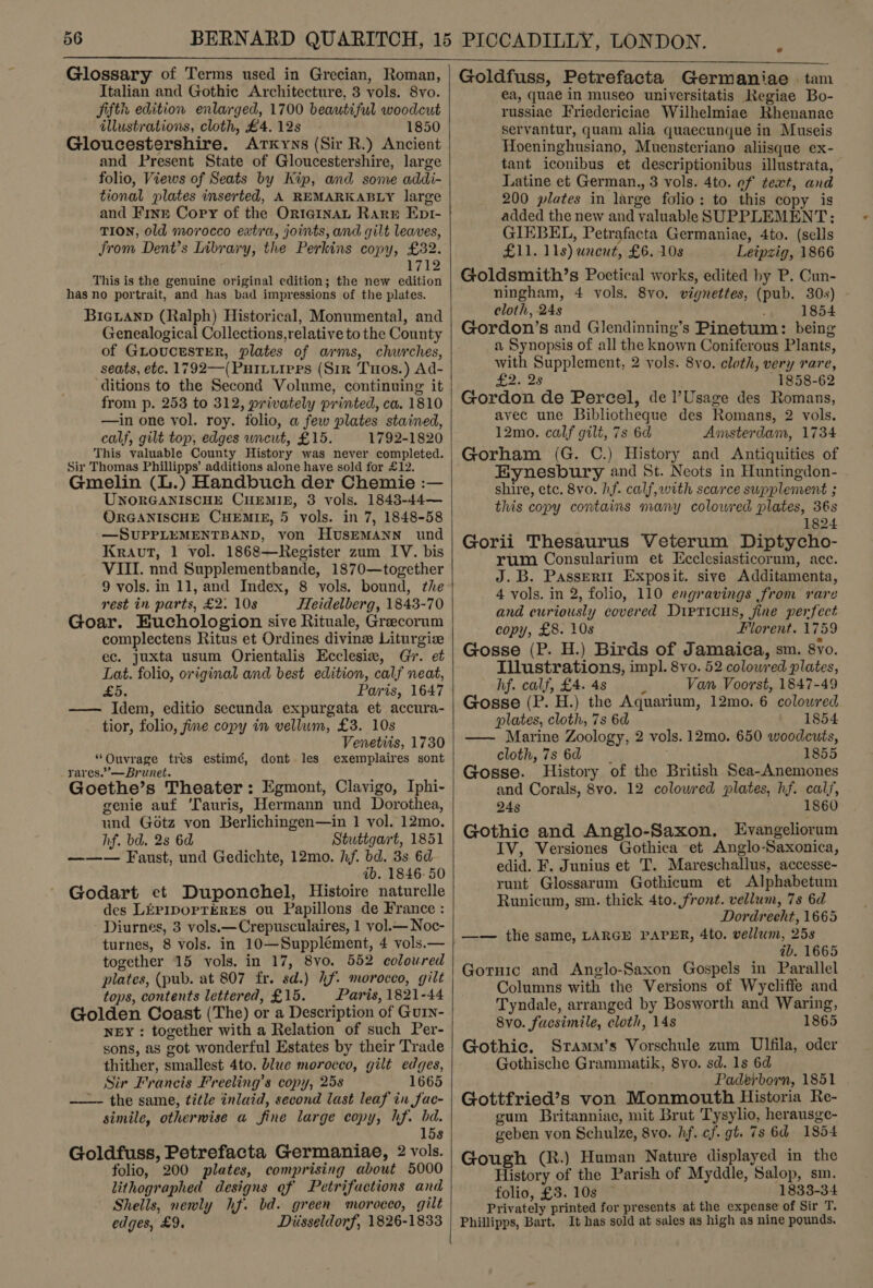  Glossary of Terms used in Grecian, Roman, Italian and Gothic Architecture, 3 vols. 8vo. jifth edition enlarged, 1700 beautiful woodcut illustrations, cloth, £4. 12s 1850 Gloucestershire. Arxyns (Sir R.) Ancient and Present State of Gloucestershire, large - folio, Views of Seats by Kip, and some addi- tional plates inserted, A REMARKABLY large and Finr Cory of the OrterinaL Rare Epr- TION, old morocco extra, joints, and gilt leaves, from Dent’s Library, the Perkins copy, £32. 1712 This is the genuine original edition; the new edition has no portrait, and has bad impressions of the plates. BicgLanpd (Ralph) Historical, Monumental, and Genealogical Collections,relative to the County of GLoucesTER, plates of arms, churches, seats, etc. 1792—(PuIvLuires (Sir Tnos.) Ad- ‘ditions to the Second Volume, continuing it from p. 253 to 312, privately printed, ca. 1810 —in one vol. roy. folio, a few plates stained, calf, gilt top, edges uncut, £15. 1792-1820 This valuable County History was never completed. Sir Thomas Phillipps’ additions alone have sold for £12. Gmelin (L.) Handbuch der Chemie :— UNORGANISCHE CHEMIE, 8 vols. 1843-44— ORGANISCHE CHEMIE, 5 vols. in 7, 1848-58 —SUPPLEMENTBAND, von HvsreMANN und Kraut, 1 vol. 1868—Register zum IV. bis VIII. nnd Supplementbande, 1870—together 9 vols. in 11, and Index, 8 vols. bound, the rest in parts, £2. 10s TTeidelberg, 1843-70 Goar. Euchologion sive Rituale, Greecorum complectens Ritus et Ordines divine Liturgiz ec. juxta usum Orientalis Ecclesix, Gi. et Lat. folio, original and best edition, calf neat, se, Paris, 1647 —— Idem, editio secunda expurgata et accura- tior, folio, fie copy in vellum, £3. 10s Venetits, 1730 “Ouvrage tres estimé, dont les exemplaires sont rares.”’—Brunet. Goethe’s Theater: Egmont, Clavigo, Iphi- genie auf ‘Tauris, Hermann und Dorothea, und Gotz von Berlichingen—in 1 vol. 12mo. hf. bd. 2s 6d Stuttgart, 1851 ——— Faust, und Gedichte, 12mo. hf. bd. 3s 6d ib. 1846-50 Godart et Duponchel, Histoire naturelle des LEPIDOPTERES ou Papillons de France : Diurnes, 3 vols.—Crepusculaires, 1 vol.— Noc- turnes, 8 vols. in 10—Supplément, 4 vols.— together 15 vols. in 17, 8vo. 552 coloured plates, (pub. at 807 fr. sd.) hf. morocco, gilt tops, contents lettered, £15. Paris, 1821-44 Golden Coast (The) or a Description of Gurn- NEY : together with a Relation of such Per- sons, as got wonderful Estates by their Trade thither, smallest 4to. blue morocco, gilt edges, Sir Francis Preeling’s copy, 25s 1665 ——- the same, title inlaid, second last leaf in fac- simile, otherwise a fine large copy, hf. bd. 158 Goldfuss, Petrefacta Germaniae, 2 vols. folio, 200 plates, comprising about 5000 lithographed designs of Petrifactions and Shells, nenly hf. bd. green morocco, gilt edges, £9. Diisseldorf, 1826-1833   Goldfuss, Petrefacta Germaniae | tam ea, quae in museo universitatis Regiae Bo- russiae Friedericiae Wilhelmiae Rhenanac servantur, quam alia quaecunque in Museis Hoeninghusiano, Muensteriano aliisque ex- tant iconibus et descriptionibus illustrata, Latine et German., 3 vols. 4to. of text, and 200 plates in large folio: to this copy is added the new and valuableSUPPLEMENT: GIEBEL, Petrafacta Germaniae, 4to. (sells £11. 11s) uncut, £6. 10s Leipzig, 1866 Goldsmith’s Poetical works, edited by P. Cun- ningham, 4 vols. 8vo. vignettes, (pub. 30s) cloth, 24s ‘ 1854 Gordon’s and Glendinning’s Pinetum: being a Synopsis of all the known Coniferous Plants, with Supplement, 2 vols. 8yo. cloth, very rare, be Bet 1858-62 Gordon de Percel, de l’Usage des Romans, avec une Bibliotheque des Romans, 2 vols. 12mo. calf gilt, 7s 6d Amsterdam, 1734 Gorham (G. C.) History and Antiquities of Eynesbury and St. Neots in Huntingdon- shire, etc. 8vo. hf. calf, with scarce supplement ; this copy contains many colowred plates, 36s 1824 Gorii Thesaurus Veterum Diptycho- rum Consularium et Ecclesiasticorum, acc. J.B. Passerm Exposit. sive Additamenta, 4 vols. in 2, folio, 110 engravings from rare and curiously covered Dirticus, jine perfect copy, £8. 10s Florent. 1759 Gosse (P. H.) Birds of Jamaica, sm. 8vo. Illustrations, impl. 8vo. 52 colowred plates, hf. calf, £4. 4s 3 Van Voorst, 1847-49 Gosse (P. H.) the Aquarium, 12mo. 6 colowred plates, cloth, 7s 6d 1854 —— Marine Zoology, 2 vols. 12mo. 650 woodcuts, cloth,7s6d | 1855 Gosse. History of the British Sea-Anemones and Corals, 8vo. 12 colowred plates, hf. calf, 245 1860 Gothic and Anglo-Saxon. Evangeliorum IV, Versiones Gothica et Anglo-Saxonica, edid. F. Junius et T. Mareschallus, accesse- runt Glossarum Gothicum et Alphabetum Runicum, sm. thick 4to. front. vellum, 7s 6d Dordrecht, 1665 —— the same, LARGE PAPER, 4to. vellum, 258 ab. 1665 Gornic and Anglo-Saxon Gospels in Parallel Columns with the Versions of Wycliffe and Tyndale, arranged by Bosworth and Waring, 8yvo. facsimile, cloth, 14s 1865 Gothic. Sramm’s Vorschule zum Ulfila, oder Gothische Grammatik, 8vo. sd. 1s 6d Paderborn, 1851 Gottfried’s von Monmouth Historia Re- gum Britanniac, mit Brut Tysylio, herausge- geben von Schulze, 8vo. hf. cf. gt. 7s 6d 1854 Gough (R.) Human Nature displayed in the History of the Parish of Myddle, Salop, sm. folio, £3. 10s 1833-34 Privately printed for presents at the expense of Sir T. Phillipps, Bart. It has sold at sales as high as nine pounds.