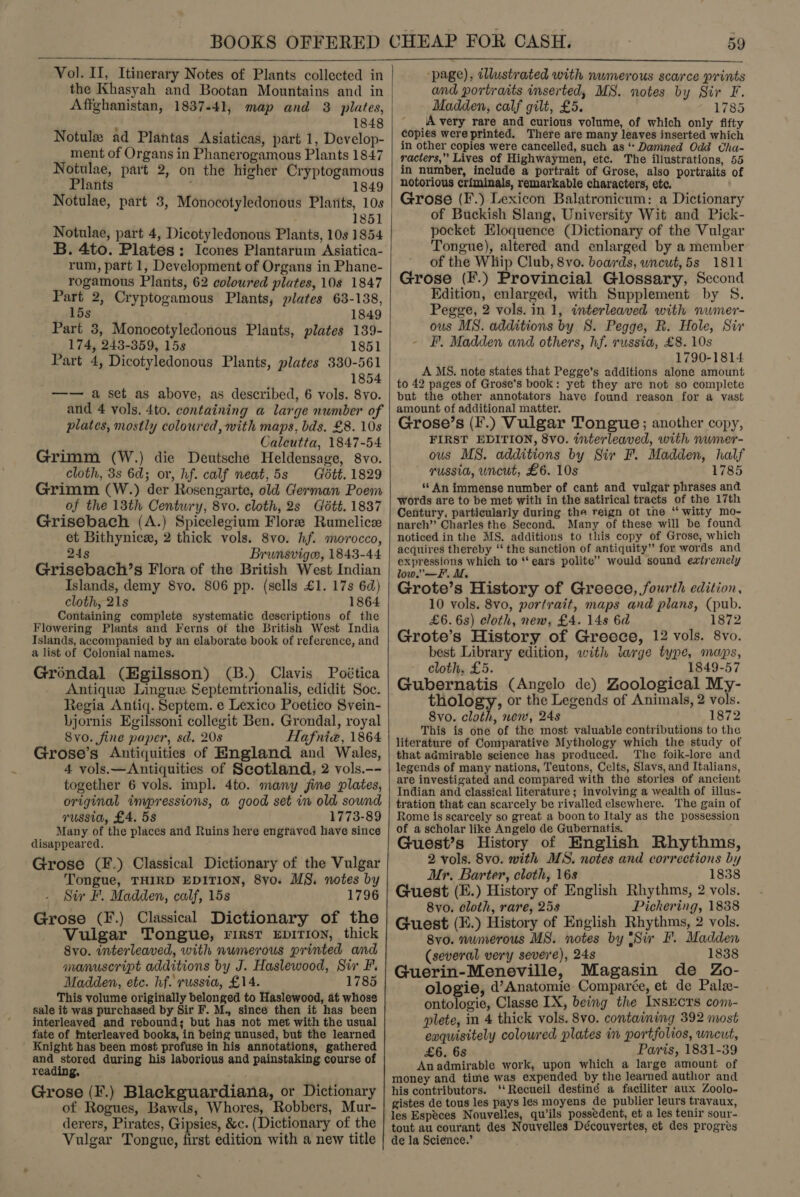  Vol. II, Itinerary Notes of Plants collected in the Khasyah and Bootan Mountains and in Affghanistan, 1837-41, map and 3 plates, 1848 Notule ad Plantas Asiaticas, part 1, Develop- ment of Organs in Phanerogamous Plants 1847 Notulae, part 2, on the higher Cryptogamous Plants ' 1849 1851 Notulae, part 4, Dicotyledonous Plants, 10s 1854 B. 4to. Plates: Icones Plantarum Asiatica- rum, part 1, Development of Organs in Phane- rogamous Plants, 62 coloured plates, 108 1847 Part 2, Cryptogamous Plants, plates 63-138, —~«(15s 1849 Part 3, Monocotyledonous Plants, plates 139- 174, 243-359, 15s 1851 Part 4, Dicotyledonous Plants, plates 330-561 1854 —-— a set as above, as described, 6 vols. 8yo. and 4 vols. 4to. containing a large number of plates, mostly coloured, with maps, bds. £8. 10s : Calcutta, 1847-54 Grimm (W.) die Deutsche Heldensage, 8vo. cloth, 3s 6d; or, hf. calf neat,5s Gétt. 1829 Grimm (W.) der Rosengarte, old German Poem of the 13th Century, 8vo. cloth, 2s Gétt. 1837 Grisebach (A.) Spicelegium Flore Rumelice et Bithynicx, 2 thick vols. 8vo. hf. morocco, 24s Brunsviga, 1843-44 Grisebach’s Flora of the British West Indian Islands, demy 8vo. 806 pp. (sells £1. 17s 6d) cloth, 21s 1864 Containing complete systematic descriptions of the Flowering Plants and Ferns of the British West India Islands, accompanied by an elaborate book of reference, and a list of Colonial names. Grondal (Egilsson) (B.) Clavis Poética Antique Lingus Septemtrionalis, edidit Soc. Regia Antiq. Septem. e Lexico Poetico Svein- bjornis Egilssoni collegit Ben. Grondal, royal 8vo. fine paper, sd. 208 Hafniz, 1864 Grose’s Antiquities of England and Wales, 4 vols.—Antiquities of Scotland, 2 vols.-- together 6 vols. impl. 4to. many fime plates, original impressions, a good set in old sound russia, £4. 5s 1773-89 Many of the places and Ruins here engraved have since disappeared. Grose (F.) Classical Dictionary of the Vulgar Tongue, THIRD EDITION, 8yo. MS. notes by Sir F. Madden, calf, 15s 1796 Grose (F.) Classical Dictionary of the Vulgar Tongue, rirst EpiTIoN, thick 8vo. interleaved, with numerous printed and manuscript additions by J. Haslewood, Sir F. Madden, etc. hf. russia, £14. 1785 This volume originally belonged to Haslewood, at whose sale it was purchased by Sir F. M., since then it has been interleaved and rebound; but has not met with the usual fate of tnterleaved books, in being unused, but the learned Knight has been most profuse in his annotations, gathered and stored during his laborious and painstaking course of reading, © Grose (F.) Blackguardiana, or Dictionary of Rogues, Bawds, Whores, Robbers, Mur- derers, Pirates, Gipsies, &amp;c. (Dictionary of the Vulgar Tongue, first edition with a new title   page), illustrated with numerous scarce prints and portraits inserted, MS. notes by Sir F. Madden, calf gilt, £5. 1785 _ Avery rare and curious volume, of which only fifty copies were printed. There are many leaves inserted which in other copies were cancelled, such as ‘Damned Odd Cha- racters,” Lives of Highwaymen, etc. The iliustrations, 55 in number, include a portrait of Grose, also portraits of notorious criminals, remarkable characters, ete. Grose (F.) Lexicon Balatronicum: a Dictionary of Buckish Slang, University Wit and Pick- pocket Eloquence (Dictionary of the Vulgar Tongue), altered and enlarged by a member of the Whip Club, 8vo. boards, uncut, 5s 1811 Grose (F.) Provincial Glossary, Second Edition, enlarged, with Supplement by S. Pegge, 2 vols. in 1, interleaved with numer- ous MS. additions by S. Pegge, R. Hole, Sir F’, Madden and others, hf. russia, £8. 10s 1790-1814 A MS. note states that Pegge’s additions alone amount to 42 pages of Grose’s book: yet they are not so complete but the other annotators have found reason for a vast amount of additional matter. Grose’s (F.) Vulgar Tongue; another copy, FIRST EDITION, 8vo. interleaved, with nwmer- ous MS. additions by Sir F. Madden, half russia, uncut, £6. 10s 1785 ‘** An immense number of cant and vulgar phrases and words are to be met with in the satirical tracts of the 17th Century, particularly during the reign ot the ‘“ witty mo- narch’’ Charles the Second. Many of these will be found noticed in the MS. additions to this copy of Grose, which acquires thereby ‘‘ the sanction of antiquity” for words and expressions which to ‘‘ ears polite” would sound extremely low.’ —F. MM, . Grote’s History of Greece, fourth edition, 10 vols. 8vo, portrait, maps and plans, (pub. £6.68) cloth, new, £4. 148 6d 1872 Grote’s History of Greece, 12 vols. 8vo. best Library edition, with large type, maps, cloth, £5. 1849-57 Gubernatis (Angelo de) Zoological My- thology, or the Legends of Animals, 2 vols. 8vo. clath, new, 24s 1872 This is one of the most valuable contributions to the literature of Comparative Mythology which the study of that admirable science has produced. The foik-lore and legends of many nations, Teutons, Celts, Slavs, and Italians, are investigated and compared with the stories of ancient Indian and classical literature ; involving a wealth of illus- tration that can scarcely be rivalled elsewhere. The gain of Rome is scarcely so great a boon to Italy as the possession of a scholar like Angelo de Gubernatis. Guest’s History of English Rhythms, 2 vols. 8vo. with MS. notes and corrections by Mr. Barter, cloth, 16s 1838 Guest (E.) History of English Rhythms, 2 vols. 8vo. cloth, rare, 258 Pickering, 1838 Guest (E.) History of English Rhythms, 2 vols. 8vo. numerous MS. notes by *Siv F. Madden (several very severe), 248 1838 Guerin-Meneville, Magasin de Zo- ologie, d’ Anatomie Comparée, et de Pale- ontologie, Classe IX, being the InsucTs com- plete, in 4 thick vols. 8vo. containing 392 most eaquisitely coloured plates in portfolios, uncut, £6. 6s Paris, 1831-39 Anadmirable work, upon which a large amount of money and time was expended by the learned author and his contributors. ‘Recueil destiné a faciliter aux Zoolo- gistes de tous les pays les moyens de publier leurs travaux, les Especes Nouvelles, qu’ils possedent, et a les tenir sour- tout au courant des Nouvelles Découvertes, et des progres de la Science.’