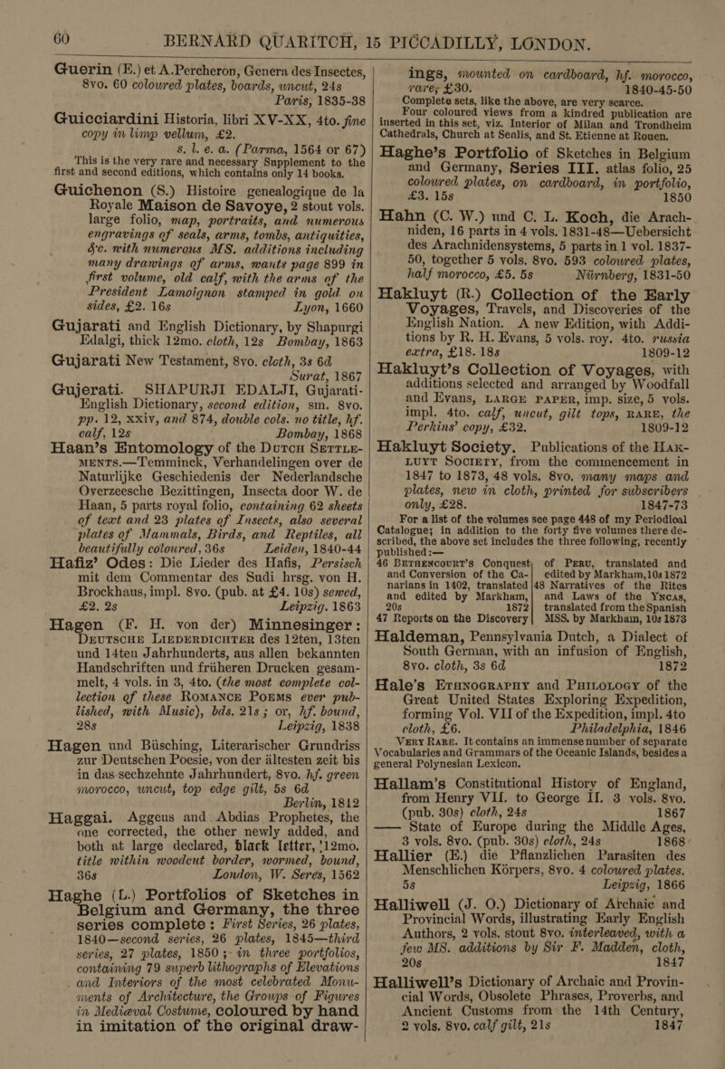  Guerin (E.) et A.Percheron, Genera des Insectes, 8vo. 60 colowred plates, boards, wncut, 24s Paris, 1835-38 Guicciardini Historia, libri XV-XX, 4to. fine copy in limp vellum, £2. s. l. €. a. (Parma, 1564 or 67) This is the very rare and necessary Supplement to the first and second editions, which contains only 14 books. Guichenon (S.) Histoire genealogique de la Royale Maison de Savoye, 2 stout vols. large folio, map, portraits, and numerous engravings of seals, arms, tombs, antiquities, 5c. with numerous MS. additions including many dranings of arms, wants page 899 in first volume, old calf, with the arms of the President Lamoignon stamped in gold on sides, £2. 16s Lyon, 1660 Gujarati and English Dictionary, by Shapurgi Edalgi, thick 12mo. cloth, 12s Bombay, 1863 Gujarati New Testament, 8vo. cleth, 3s 6d Surat, 1867 Gujerati. SHAPURJI EDAWLJI, Gujarati- English Dictionary, second edition, sm. 8vo. pp. 12, xxiv, and 874, double cols. no title, hf. calf, 12s Bombay, 1868 Haan’s Entomology of the Durcu Serrie- MENTS.—Temminck, Verhandelingen over de Naturlijke Geschiedenis der Nederlandsche Overzeesche Bezittingen, Insecta door W. de Haan, 5 parts royal folio, containing 62 sheets of text and 23 plates of Insects, also several plates of Mammals, Birds, and Reptiles, all beautifully coloured, 36s Leiden, 1840-44 Hafiz’ Odes: Die Lieder des Hafis, Persisch mit dem Commentar des Sudi hrsg. von H. Brockhaus, impl. 8vo. (pub. at £4. 10s) sewed, £2, 2s Leipzig. 1863 Hagen (F. H. von der) Minnesinger: DxruTscHE LIEDERDICHTER des 12ten, 13ten und 14ten Jahrhunderts, aus allen bekannten Handschriften und friiheren Drucken gesam- melt, 4 vols. in 3, 4to. (the most complete col- lection of these ROMANCE POEMS ever pub- lished, with Music), bds. 21s; or, hf. bound, 28s Leipzig, 1838 Hagen und Bisching, Literarischer Grundriss zur Deutschen Poesie, von der iltesten zeit bis in das sechzehnte Jahrhundert, 8vo. hf. green morocco, uncut, top edge gilt, 5s 6d Berlin, 1812 Haggai. Aggeus and Abdias Prophetes, the one corrected, the other newly added, and both at large declared, black letter, '12mo. title within woodcut border, wormed, bound, 368 London, W. Seres, 1562 Haghe (L.) Portfolios of Sketches in Belgium and Germany, the three series complete: First Series, 26 plates, 1840—second series, 26 plates, 1845—third series, 27 plates, 1850;-in three portfolios, containing 79 superb lithographs of Elevations _ and Interiors of the most celebrated Monu- ments of Architecture, the Groups of Figures in Medieval Costume, coloured by hand in imitation of the original draw-   ings, mounted on cardboard, hf. morocco, rare; £30. 1840-45-50 Complete sets, like the above, are very scarce. _ Four coloured views from a kindred publication are inserted in this set, viz. Interior of Milan and Trondheim Cathedrals, Church at Senlis, and St. Etienne at Rouen. Haghe’s Portfolio of Sketches in Belgium and Germany, Series IIT. atlas folio, 25 coloured plates, on cardboard, in portfolio, £3. 15s 1850 Hahn (C. W.) und C. L. Koch, die Arach- niden, 16 parts in 4 vols. 1831-48—Uebersicht des Arachnidensystems, 5 parts in 1 vol. 1837- 50, together 5 vols. 8vo. 593 colowred plates, half morocco, £5. 5s Niirnberg, 1831-50 Hakluyt (R.) Collection of the Early Voyages, Travels, and Discoveries of the English Nation. A new Edition, with Addi- tions by R. H. Evans, 5 vols. roy, 4to. russia extra, £18. 18s 1809-12 Hakluyt’s Collection of Voyages, with additions selected and arranged by Woodfall and Evans, LARGE PAPER, imp. size, 5 vols. impl. 4to. calf, uncut, gilt tops, RARE, the Perkins’ copy, £32. 1809-12 Hakluyt Society. Publications of the Hax- Luyt Soorery, from the commencement in 1847 to 1873, 48 vols. 8vo. many maps and plates, new in cloth, printed for subscribers | only, £28. 1847-73 For a list of the volumes see page 448 of my Periodical Catalogue; in addition to the forty five volumes there de- scribed, the above set includes the three following, recently published :— 46 BETHENCOoURT’s Conquest, of Perru, translated and and Conversion of the Ca-| edited by Markham, 10s 1872 narians in 1402, translated |48 Narratives of the Rites and edited by Markham,} and Laws of the Ywcas, 20s 1872} translated from the Spanish 47 Reports on the Discovery| MSS. by Markham, 10s 1873 Haldeman, Pennsylvania Dutch, a Dialect of South German, with an infusion of English, 8vo. cloth, 3s 6d 1872 Hale’s Erunocraruy and Puitoxoey of the Great United States Exploring Expedition, forming Vol. VII of the Expedition, impl. 4to cloth, £6. Philadelphia, 1846 Very Rake. It contains an immense number of separate Vocabularies and Grammars of the Oceanic Islands, besides a general Polynesian Lexicon. Hallam’s Constitutional History of England, from Henry VII. to George II. 3 vols. 8vo. (pub. 30s) cloth, 24s 1867 —— State of Europe during the Middle Ages, 3 vols. 8vo. (pub. 30s) cloth, 24s 1868 Hallier (E.) die Pflanzlichen Parasiten des Menschlichen Korpers, 8vo. 4 coloured plates, 5s Leipzig, 1866 Halliwell (J. 0.) Dictionary of Archaic and Provincial Words, illustrating Early English Authors, 2 vols. stout 8vo. interleaved, with a few MS. additions by Sir F. Madden, cloth, 20s 1847 Halliwell’s Dictionary of Archaic and Provin- cial Words, Obsolete Phrases, Proverbs, and Ancient Customs from the 14th Century, 2 vols, 8vo. calf gilt, 21s 1847