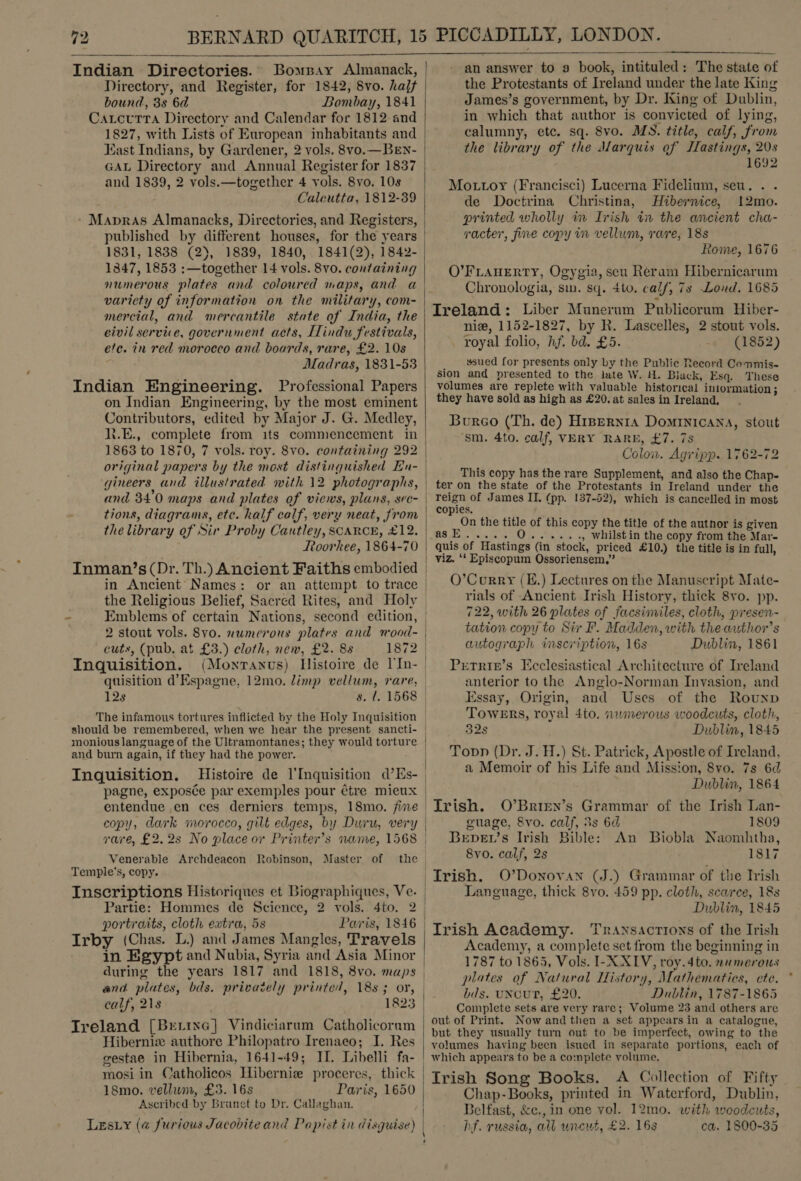 Indian Directories. Bomsay Almanack, Directory, and Register, for 1842, 8vo. halt bound, 3s 6d Bombay, 1841 Caxrctutra Directory and Calendar for 1812 and 1827, with Lists of European inhabitants and East Indians, by Gardener, 2 vols. 8vo.— BEN- GAL Directory and Annual Register for 1837 and 1839, 2 vols.—together 4 vols. 8vo. 10s Calcutta, 1812-39 * Mapras Almanacks, Directories, and Registers,  1831, 1838 (2), 1839, 1840, 1841(2), 1842- 1347, 1853 :—together 14 vols. 8vo. containing numerous plates and coloured maps, and a variety of information on the military, com- mercial, and mercantile state of India, the civil service, government acts, Hindu festivals, efe. in red moroceo and boards, rare, £2. 10s Madras, 1831-53 Indian Engineering. Professional Papers on Indian Engineering, by the most eminent Contributors, edited by Major J. G. Medley, li.E., complete from its commencement in 1863 to 1870, 7 vols. roy. 8vo. containing 292 original papers by the most distinguished En- gineers and illustrated with 12 photographs, and 34'0 maps and plates of views, plans, sec- tions, diagrams, ete. half calf, very neat, from the library of Sir Proby Cautley, SCARCE, £12. Roorkee, 1864-70 Inman’s (Dr. Th.) Ancient Faiths embodied in Ancient Names: or an attempt to trace the Religious Belief, Sacred Rites, and Holy Emblems of certain Nations, second edition, 2 stout vols. 8vo. numerous plates and mnood- cuts, (pub. at £3.) cloth, new, £2. 88 1872 Inquisition.  12s monious language of the Ultramontanes; they would torture and burn again, if they had the power. Inquisition. Histoire de l’Inquisition d’Es- pagne, exposée par exemples pour ¢tre mieux copy, dark morocco, gilt edges, by Duru, very rare, £2.2s No place or Printer’s name, 1568 Venerable Archdeacon Robinson, Master of the Temple's, copy. portraits, cloth extra, 5s Paris, 1846 Irby (Chas. L.) and James Mangles, Travels in Egypt and Nubia, Syria and Asia Minor during the years 1817 and 1818, 8vo. maps calf, 218 Treland [Brrixe] Vindiciarum Catholicoram Hibernie authore Philopatro Irenaeo; I. Res gestae in Hibernia, 1641-49; II. Libelli fa- mosi in Catholicos Hiberniz proceres, thick 18mo. vellum, £3. 16s Paris, 1650 Ascribed by Branet to Dr. Callaghan. Lesiy (a@ furious Jacobite and Papist in disguise)  |  an answer to a book, intituled: The state of the Protestants of Ireland under the late King James’s government, by Dr. King of Dublin, in which that author is convicted of lying, calumny, etc. sq. 8vo. MS. title, calf, from the library of the Marquis of Jfastings, 20s 1692 Mottoy (Francisci) Lucerna Fidelium, seu. . . de Doctrina Christina, Hibernice, 12mo. printed wholly in Irish i the ancient cha- racter, fine copy im vellum, rare, 18s Rome, 1676 O’FLAHERTY, Ogygia, seu Reram Hibernicarum Chronologia, sin. sq. tto. calf, 7s Loud. 1685 Ireland: Liber Munerum Publicorum Hiber- nie, 1152-1827, by R. Lascelles, 2 stout vols. royal folio, hf. bd. £5. - (1852) _ sued for presents only by the Public Record Cemmis- sion and presented to the late W. H. Biack, Esq. These volumes are replete with valuable historical iniormation; they have sold as high as £20. at sales in Ireland, Burco (Th. de) Hrpernta Dominicana, stout ‘sm. 4to. calf, VERY RARE, £7. 7s Colon. Agripp. 1762-72 This copy has the rare Supplement, and also the Chap- ter on the state of the Protestants in Ireland under the reign of James II, (pp. 137-52), which is cancelled in most copies. On the title of this copy the title of the autnor is given agsE.....O0...... , Whilst in the copy from the Mar- quis of Hastings (in stock, priced £10.) the title is in full, viz. ‘‘ Episcopum Ossoriensem,” O’Corry (E.) Lectures on the Manuscript Mate- rials of Ancient Irish History, thick 8vo. pp. 722, with 26 plates of facsimiles, cloth, presen- tation copy to Sir F. Madden, with the author’s autograph inscription, 16s Dublin, 1861 Petrie’s Ecclesiastical Architecture of Ireland anterior to the Anglo-Norman Invasion, and Essay, Origin, and Uses of the Rounp ToweErs, royal 4to, nwmerous woodcuts, cloth, 32s Dublin, 1845 Toon (Dr. J. H.) St. Patrick, Apostle of Ireland, a Memoir of his Life and Mission, 8vo. 7s 6d Dublin, 1864 Trish. O’Brren’s Grammar of the Irish Lan- guage, 8vo. calf, 3s 6d 1809 Bervet’s Irish Bible: An Biobla Naomhtha, 8vo. calf, 2s 1817 Trish. O’Donovan (J.) Grammar of the Irish Language, thick 8vo. 459 pp. cloth, scarce, 18s Dublin, 1845 Irish Academy. Transactions of the Irish Academy, a complete set from the beginning in 1787 to 1865, Vols. I-X XIV, roy.4to. mumerous plates of Natural Mistory, Mathematics, ete. bids. UNCUT, £20. Dublin, 1787-1865 Complete sets are very rare; Volume 23 and others are out of Print. Now and then a set appearsin a catalogue, but they usually turn out to be imperfect, owing to the volumes having been isued in separate portions, each of Irish Song Books. A Collection of Fifty Chap-Books, printed in Waterford, Dublin, Belfast, &amp;c., in one vol. 12mo. with woodcuts, hf. russia, all uncut, £2. 163 ca. 1800-35