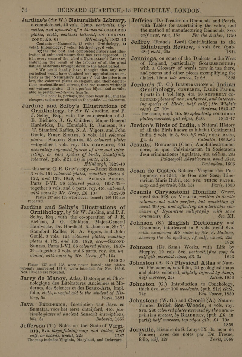  Jardine’s (Sir W.) Naturalist’s Library, a complete set, 40 vols. 12mo. portraits, vig- nettes, and upwards of a thousand COLOURED plates, cloth, contents lettered, AN ORIGINAL copy, £6. 6s Edinburgh, 1833-43 Contents :—Mammalia, 13 vols.; Ornithology, 14 vols.f, Entomology, 7 vols.; Ichthyology, 6 vols. By! far the best and completest history and illus- tration of animated nature that has ever appeared. It isin every sense of the word a Naruratist’s LIBRARY, embracing the result of the labours of all the great natural historians brought down to the latest period. ‘“We could hardly have thought that any new periodical would have obtained our approbation so en- tirely as the ‘ Naturalist’s Library ;’ but the priceis so low, the coloured plates so elegant, and their descrip- tions soscientific and correct, that we cannot withhold our warmest praise. It is a perfect bijou, and as valu- able as pretty.”—Literary Gazette. “This book is, perhaps, the most beautiful, and the cheapest series eycr offered to the public.” —4thenceum. Jardine and Seiby’s Illustrations of Ornithology, by Sir W. Jardine, and P. J. Selby, Esq., with the co-operation of J. KE. Bichneo, J. G. Children, Major-General Hardwicke, Dr. Horsfield, R. Jameson, Sir T. Stamford Raffles, N. A. Vigors, and John Gould, First Series, 3 vols. 151 coloured plates—Sreconp SERIES, 53 coloured plates —together 4 vols. roy. 4to. COMPLETB, 204 accurately engraved figures of new and inter- esting, or rare species of birds, beautifully coloured, (pub. £21. 5s) in parts, £12. Edinburgh, 1829-43 —— the same, G. R. Gray’s copy.—First Sprizs, 3 vols. 154 coloured plates, wanting plates 4, 122, and 139. 1829, ete.—SreconD SmRIES, Parts I-VI, 36 coloured plates, 1837-39— together 3 vols. and 6 parts, roy. 4to. wabound, with notes by Mr. Gray, £6. 10s 1822-39 repeated.  Ornithology, by Sir W. Jardine, and P. J. Bicheno, J. G. Children, Major-General Gould, 3 vols. 154 coloured plates, wanting plates 4,122, and 139, 1829, ete.—SEconpD Serips, Parts I-VI, 36 coloured plates, 1837- 39—together 3 vols. and 6 parts, roy. 4to. wn bound, with notes by Mr. Gray, £7. 10s 1829-39 Plates 157 and 138 were never issued; the plates wrongly numbered 137-8, were intended for Nos. 135-6. Nos. 106-110 are repeated. Jarry de Mancy, Atlas, Historique et Chro- nologique des Littératures Anciennes et Mo- dernes, des Sciences et des Beaux-Arts, impl. folio, cloth, a useful aid to the student of His- tory, 5s Paris, 1821 Java. Friepericu, Inscriptien var Java en Sumatra, voor het eerst ontcijferd, 4to. fac- simile plates of ancient Sanscrit inscriptions, bds. 5s Batavia, 1857 Jefferson (T.) Notes on the State of Virgi- nia, 8vo. large folding map and tables, half calf, or boards, uncut, 228 1787 The map includes Virginia, Maryland, and Delaware.  Jeffries (D.) Treatise on Diamonds and Pearls, with Tables for ascertaining the value, and the method of manufacturing Diamonds, 8vo. calf neat, rare, 15s For the Author, 1750 yeleny (Francis Lord) Contributions to the Edinburgh Review, 4 vols. 8vo. (pub. 48s) cloth, 20s 1844 Jennings, on some of the Dialects inthe West with a Glossary of words now in use there, and poems and other pieces exemplifying the dialect, 12mo. bds. scarce, 7s 6d 1825 Jerdon’s (T. C.) Ittusrrarions of Indian Ornithology, compLete, Large Parer, 4 parts in 1 vol. imp. 4to. 50 SUPERBLY CO- LOURED platesof new, unfiqured, and interest- ing species of Birds, half calf, (Pr. Wight's copy) £7. 10s . Madras, 1843-47 — the same, impl. 4to. 50 splendidly coLOURED plates, morocco, gilt edges, £10. 1843-47 Jerdon’s Birds of India, a Natural History of all the Birds known to inhabit Continental India, 2 vols. in 3, 8vo. hf. calf, VERY RARH, £4. 48 Caleutta, 1862-64 Jesuits. Bonarscr (Clari) Amphitheatrumho- noris, in quo Calvinistarum in Societatem Jesu criminationes jugulatae, 4to. vellinm, 20s Palaeopoli Advaticorum, apud Alea. Verheyden, 1606 Joam de Castro, Roteiro: Viagem dos Por- tuguezes, en 1541, de Goa atee Soez; Itine- rarium Maris Rubri, ete. 8vo. THICK PAPER, map and portrait, bds. 15s Paris, 1833 Joannis Chrysostomi Homilie, Grece, royal 4to. MS. on VELLUM, written in double columns, not quite perfect, but consisting of about 300 pp. and affording an admirable spe- cimen of Byzantine calligraphy with some ornaments, £5. Sec. XI. Grammar, interleaved in 2 vols. royal 8vo. with numerous MS. notes by Sir F. Madden, shewing the old spelling, hf. calf, wneub, 25s 1826 Johnson (Dr. Sam.) Works, with Life by Murphy, 12 vols. 8vo. portrait,| fine copy in calf gilt, marbled edges, £3. 38 1823 Johnston (A. K.) Physical Atlas of Natu- ral Phenomena, sm. folio, 24 geological maps and plates coloured, slightly injured by damp, half morocco, 25s ~ Edinb. 1850 Johnston (G.) Introduction to Conchology, thick 8vo. over 100 woodcuts, (pub. 21s) cloth, 14s Van Voorst, 1850 Johnstone (W. G.) and Croall (A.) Nature- Printed British Sea-Weeds, 4 vols. roy. ~ 8vo. 280 coloured plates executed by the nature- printing process, by BRADBURY, (pub. £6. in parts) half moroceo, top edges gilt, £4. 10s 1859 Joinville, Histoire de 5. Louys IX du nom de France; avec des notes par Du Fresne, folio, calf, 12s Paris, 1668