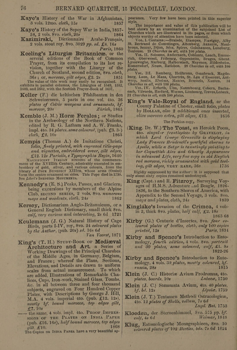   Kaye’s History of the War in Afghanistan, 3 vols. 12mo. cloth, 15s 1857 Kaye’s History of the Sepoy War in India, 1857- 58, 2 vols. 8vo. cloth, 20s 1864 Kazimirski, Dictionnaire Arabe-Frangais, 2 vols. stout roy. 8vo. 3029 pp. sd. £4. 16s Paris, 1860 Keeling’s Liturgiz Britannice, or the several editions of the Book of Common Prayer, from its compilation to its last re- vision, together with the Liturgy of the Church of Scotland, second edition, 8vo. cloth, 36s ; or, morocco, gilt edges, £2. 2s 1851 The value of this work may easily be recognised. It exhibits in parallel columns, the Liturgies of 1549, 1552, 1603, and 1662, with the Scottish Prayer-Book of 1637. Keller (F.) die keltischen Pfahlbauten in den Schweizerseen, 5 parts in one vol. 4to. 36 plates of Celtie weapons and ornaments, hf. morocco, 208 Zitrich, 1865 Kemble (J. M.) Horee Ferales ; or Studies in the Archeology of the Northern Nations, edited by R. G. Latham and A. W. Franks, impl. 4to. 34 plates, some coloured, (pub. £3. 3+) cloth, £2. 10s 1863 Kempis (Thomas A.) de Imitatione Christi, folio, finely printed, with engraved title-page and vignettes, embroidered cover, gilt edges, £12. 12s Parisiis, e Typographia Regia, 1640 MAGNIFICENT ITALIAN BINDING of the commence- ment of the XVIIIth Century, admirably executed in em- broidery of gold, silver, and various colours, from the library of Pore Bexepicr XIIIrTn, whose arms (Orsini) form the centre ornament on sides. This Pope died in 1730. See Libri’s INEDITED MONUMENTS. ¢ Kennedy’s (EH. 8.) Peaks, Passes, and Glaciers; being excursions by members of the Alpine Club, SECOND SERIES, 2 vols, 8vo. numerous maps and woodcuts, cloth, 248 1862 Kersey, Dictionarium Anglo-Britannicum, or a General English Dictionary, small thick 8yvo. calf, very curious and interesting, 2s 6d 1721 Keulemans (J. G.) Natural History of Cage Birds, parts I-IV, roy, 8vo. 24 coloured plates by the Author, (pub. 208) sd. 16s 6d Van Voorst, 1871 King’s (T. H.) Srupy-Book or Medieval Architecture and Art, a Series of Working Drawings of the Principal Churches of the Middle Ages, in Germany, Belgium, and France; whereof the Plans, Sections, Elevations, and Details are drawn to uniform seales from actual measurement. To which are added, Illustrations of Remarkable Cha- lices, Cups, Iron-work, Stained Glass, Tombs, &amp;ec. in all between three and four thousand subjects, engraved on Four Hundred Copper Plates, with Descriptions by George J. Hill, M.A. 4 vols. imperial 4to. (pub. £12. 12s), neatly hf. bound morocco, top edges gilt, £7. 10s —— the same, 4 vols. impl. 4to, Proor Imrres- sIons OF THE PratTEes on INpIA Parer (pub. £16. 16s), half bound morocco, top edges gilt, £10. 1868   pearance, The importance and value of tkis publication will be best shown by an examination of the subjoined List of Churches which are illustrated in its pages, or from which objects worthy of attention have been selected. Vou, I. Contains:—Braisde, Etampes, Fiavigny, Alby St. Bertrand de Comminges, Altenberg, Auxerre, Maul- broun, Semur, Dijon, Séez, Spires, Gelnhausen, Luneburg, Toulouse. 23 Churches in all, with 100 plates. Vou. II. Soissons, Andernach, Coblentz, Laach, Emme- rich, Oberwesel, Fribourg, Oppenheim, Bruges, Ghent, Lysseweghe, Marburg, Halberstadt, Mayence, Hildesheim, 20 ame Neuss, Ratisbon. 28 Churches in all, with 100 plates. Vor. Ill. Bamberg, Heilbronn, Osnabruck, Magde- burg, Laon, Le Mans, Chartres, St. Leu d‘Esserent, Ant- werp, Senlis, Rheims, Mantes, Brussels, Xanten. 14 Churches in all, with 100 plates. : Vou. 1V. Erfurth, Ulm, Naumbourg, Cobern, Bacha- each, Vilvorde, Herford, Worms, Limbourg, Treves, Lubeck, 22 Churches in all, with 100 plates. King’s Vale-Royal of England, or the County Palatine of Chester, small folio, plates by HoLiar, also 2 additional ones inserted, olive morocco extra, gilt edges, £12. 1656 The Perkins copy. (King, Dr. W.) The Toast, an Heroick Poem, 4to. singulir frontispiece by GRAVELOT, in which Lord George Granville is displaying Lady Frances Brudenel’’s youthful charms to Apollo, while a Satyr is tauntingly pointing to her Coquettish Airs and Ghastly Appearance in advanced Life, very fine copy in old English red morocco, richly ornamented with gold tool- ing, gilt edges, VERY RARE, 363 1736 Rigidly suppressed by the author: if is supposed that only about sixty copies remained undestroyed. King (Capt.) and R. Fitzroy, Surveying Voy- ages of H.M.S. Adventure .nd Beagle, 1826- 1836, to the Southern Shores of America, with Appendix to the Second Voyage, 3 yols. 8vo. maps and plates, cloth, 24s 1839 Kinglake’s Invasion of the Crimea, 4 vols- in 2, thick 8vo. plates, half calf, £2. 18s 1863-68 Kirby (G.) Centurie d’Insectes, 8vo. four co- loured plates of beetles, cloth, only 100 copies printed, 12s Paris, 1834 Kirby and Spence’s Introduction to Ento- mology, fourth edition, 4 vols. 8vo. portrait and 30 plates, some coloured, calf, £1. 8s 1822-26 Kirby and Spence’s Introduction to Ento- mology, 4 vols. 5U_ plates, mostly coloured, hf. russia, 288 1815 Klein (J. C.) Historie Avium Prodromus, 4to. plates, boards, 10s Lubece, 1750 Klein (J. C.) Stemmata Avium, 4to. 40 plates, hf. bd. 128 _Lipsia, 1759 Klein (J. T.) Tentamen Methodi Ostracologicx, 4to. 12 plates of Shells, vellum, 7s 6d ; Lugd. Bat. 1753 Kloeden, der Sternenhimmel, Syo. 575 pp. hf. calf, 48 64 Weimar, 1848 Klug, Entomologische Monographieen, 8vo. 10 coloured plates of 102 Beetles, bds. 78 64 1824 Very few have been printed in this superior