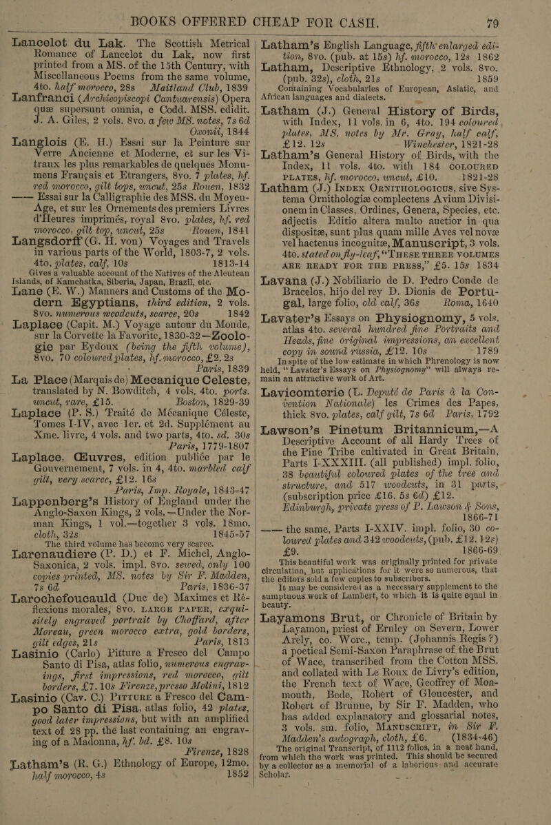  Lancelot du Lak. The Scottish Metrical Romance of Lancelot du Lak, now first printed from a MS. of the 15th Century, with Miscellaneous Poems from the same volume, Ato. half morocco, 28s Maitland Club, 1839 Lanfranci (Archieopiscopi Cantuwrensis) Opera qu supersunt omnia, e Codd. MSS. edidit. J. A. Giles, 2 vols. 8vo. a few MB. notes, 7s 6d Owxontt, 1844 Langlois (EK. H.) Essai sur la Peinture sur Verre Ancienne et Moderne, et sur les Vi- traux les plus remarkables de quelques Monu- mens Francais et Etrangers, 8vo. 7 plates, hf. _ ved morocco, gilt tops, uncut, 25s Rowen, 1832 —— Essai sur la Calligraphie des MSS. du Moyen- Age, et sur les Ornements des premiers Livres d’Heures imprimés, royal 8vo. plates, hf. red morocco, gilt top, uncut, 25s Rowen, 1841 Langsdorff (G. H. von) Voyages and Travels in various parts of the World, 1803-7, 2 vols. 4to, plates, calf, 10s 1813-14 Gives a valuable account of the Natives of the Aleutean Islands, of Kamchatka, Siberia, Japan, Brazil, ete. Lane (E. W.) Manners and Customs of the Mo- dern Egyptians, third edition, 2 vols. Svo. numerous weodcuts, scarce, 208 1842 Laplace (Capit. M.) Voyage autour du Monde, sur la Corvette la Favorite, 1830-32 —Zoolo- gie par Eydoux (being the fifth volume), 8vo. 70 colowred plates, hf. morocco, £2. 2s . Paris, 1839 La Place (Marquis de) Mecanique Celeste, translated by N. Bowditch, 4 vols, 4to. ports. uncut, rare, £15. Boston, 1829-39 Laplace (P.S8.) Traité de Mécanique Céleste, Tomes I-IV, avec ler. et 2d. Supplément au Xme. livre, 4 vols. and two parts, 4to. sd. 30s Paris, 1779-1807 Laplace, Guvres, edition publiée par le Gouvernement, 7 vols. in 4, 4to. marbled calf gilt, very scarce, £12. 16s Paris, Imp. Royale, 1843-47 Lappenberg’s History of Kngland under the Anglo-Saxon Kings, 2 vols. —Under the Nor- man Kings, 1 vol.—together 3 vols. 18mo. cloth, 32s 1845-57 The third yolume has become very scarce. Larenaudiere (P. D.) et F. Michel, Anglo- Saxonica, 2 vols. impl. 8vo. sewed, only 100 copies printed, MS. notes by Sir F. Madden, 7s 6d Paris, 1836-37 Larochefoucauld (Duc de) Maximes et Ré- flexions morales, 8vyo. LARGE PAPER, exqui- sitely engraved portrait by Choffard, after Moreau, green morocco extra, gold borders, gilt edges, 21s Paris, 1813 Lasinio (Carlo) Pitture a Fresco del Campo ings, first impressions, red morocco, gilt borders, £7.10s Firenze, presso Molini, 1812 Lasinio (Cay. C.) Prrrure a Fresco del Cam- po Santo di Pisa, atlas folio, 42 plates, good later impressions, but with an amplified text of 28 pp. the last containing an engrav- ing of a Madonna, hf. bd. £8. 108 Firenze, 1828 Latham/’s (R. G.) Ethnology of Europe, 12mo. half morocco, 4s 1852  Latham’s English Language, fifth’ enlarged edi- tion, 8vo. (pub. at 15s) hf. morocco, 12s 1862 Latham, Descriptive Ethnology, 2 vols. 8vo. (pub. 32s), cloth, 21s 1859 Containing Vocabularies of European, Asiatic, and African languages and dialects. S Latham (J.) General History of Birds, with Index, 11 vols. in 6, 4to. 194 coloured plates, MIS, notes by Mr. Gray, half calf, £13, 53% Winchester, 1821-28 Latham’s General History of Birds, with the Index, 11 vols. 4to. with 184 coLOURED PLATES, lif. morocco, uncut, £10. 1821-28 Latham (J.) InpEx OrNITHOLOGICUS, sive Sys- tema Ornithologiz complectens Avium Divisi- onem in Classes, Ordines, Genera, Species, ete. adjectis Kditio altera multo auctior in qua disposite, sunt plus quam mille Aves vel nove vel hactenus incognite, Manuscript, 3 vols. 4to. stated on fly-lcaf, “THESE THREE VOLUMES ARE READY FOR THE PRESS,” £5. 15s 1834 Lavana (J.) Nobiliario de D. Pedro Conde de Bracelos, hijo delrey D. Dionis de Portu- gal, large folio, old calf, 36s Roma, 1640 Lavater’s Essays on Physiognomy, 5 vols. atlas 4to. several hundred fme Portraits and Heads, fine original impressions, an excellent copy in sound russia, £12. 10s 1789 In spite of the low estimate in which Phrenology is now held, “‘ Lavater’s Essays on Physiognomy” will always re- main an attractive work of Art. Lavicomterie (L. Deputé de Paris &amp;@ la Con- vention Nationale) les Crimes des Papes, thick 8vo. plates, calf gilt, 7s 6@ Paris, 1792 Lawson’s Pinetum Britannicum,—A Descriptive Account of all Hardy Trees of the Pine Tribe cultivated in Great Britain, Parts I-X XXIII. (all published) impl. folio, 38 beautiful colowred plates of the tree and structure, and 517 woodcuts, in 31 parts, (subscription price £16. 5s 6d) £12. Edinburgh, private press of P. Lawson § Sons, 1866-71 —— the same, Parts I-XXIV. impl. folio, 30 co- loured plates and 342 woodcuts, (pub. £12. 128) £9. 1866-69 This beautiful work was originally printed for private circulation, but applications for it were so numerous, that the editors sold a few copies to subscribers. It may be considered as a necessary supplement to the sumptuous work of Lambert, to which it is quite equal in beauty. Layamons Brut, or Chronicle of Britain by Layamon, priest of Ernley on Severn, Lower Arely, co. Wore., temp. (Johannis Regis ?) a poetical Semi-Saxon Paraphrase of the Brut of Wace, transcribed from the Cotton MSS. and collated with Le Roux de Livry’s edition, the French text of Wace, Geoffrey of Mon- mouth, Bede, Robert of Gloucester, and Robert of Brunne, by Sir F. Madden, who has added explanatory and glossarial notes, 3 vols. sm. folio, Manuscrrpr, in Sir F. Madden’s autograph, cloth, £6. (1834-46) The original Transcript, of 1112 folios, in a neat hand, from which the work was printed. This should be secured by a collector as a memorial of a laborious&gt; and accurate Scholar.