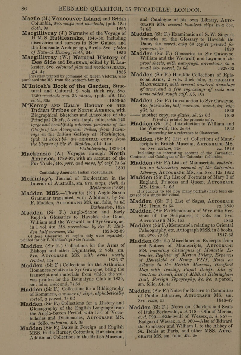   Macfie (M.) Vancouver Island and British Columbia, 8vo. maps and woodcuts, (pub. 18s) cloth, 9s 1 Macgillivray (J.) Narrative of the Voyage of H.M.S. Rattlesnake, 1846-50, including discoveries and surveys in New Guinea and the Louisiade Archipelago, 2 vols. 8vo. plates of Natural History, cloth, 24s 1852 Macgillivray (W.) Natural History of Dee Side and Brarmar, edited by E. Lan- kester, 8vo. coloured plan and woodcuts, RARE, £4. 48 1855 Privately printed by command of Queen Victoria, who purchased the MS. from the Author’s family. M’Intosh’s Book of the Garden, Struc- tural and Cultural, 2 vols. thick roy. 8vo. 1350 woodeuts and 33 plates, (pub. £2. 10s) cloth, 32s 1853-55 M‘Kenny anp Hatw’s History oF THE Indian Tribes or Norra America, with Biographical Sketches and Anecdotes of the Principal Chiefs, 3 vols. impl. folio, with 120 large and beautifully colowred portraits of the Chiefs of the Aboriginal Tribes, from Paint- ings in the Indian Gallery at Washington, (pub. at £36.) bd. an ORIGINAL COPY, from the library of Sir F. Madden, £14. 14s Philadelphia, 1836-44 Mackenzie (A.) Voyages through North America, 1789-93, with an account of the Fur Trade, 4to. port. and maps, hf. calf, 7s 6d 1801 Containing American Indian vocabularies. McKinlay’s Journal of Exploration in the Interior of Australia, sm. 8vo. maps, cloth, 5s Melbourne (1862) Madden MSS.—Thwaites (H.) Anglo-Saxon Grammar translated, with Additions, by Sir F. Madden, AuToGRAPH MS. sm. folio, 7s 6d Batheaston, 1824 Madden (Sir F.) Anglo-Saxon and Early William and the Werwolf, and Syr Gawayne, in 1 vol. 4to. MS. corrections by Sir F. Mad- den, half morocco, 25s 1828-32-39 Of these Glossaries 12 copies only were separately printed for Sir F. Madden’s private friends. Madden (Sir F.) Collections for the Arms of Bishops and other Dignitaries, 2 vols. sm. Syo, AuToGRAPH MS. with arms neatly tricked, 15s 1836-37 Madden (Sir F.) Collections for the Arthurian Romances relative to Syr Gawayne, being the transcript and materials from which the vol. was printed for the Bannatyne Club in 1839, sm. folio, wnbound, 7s 6d | re Madden (Sir F.) Collections for a Bibliography of Romances, a numer of slips, alphabetically sorted, a parcel, 7s 6d . ' Madden (Sir F.) Collections for a History and Glossography of the English Language from the Anglo-Saxon Period, with List of Voca- bularies and Dictionaries, AurocRAPH MS. sm. folio, unbound, £3.38 Madden (Sir F.) Dates in Foreign and English MSS. in the Burney, Cottonian, Harleian, and Additional Collections in the British Museum,  and Catalogue of his own Library, Auro- Ae MS. several hundred slips in a bow, 7s 6 Madden (Sir F.) Examination of S. W. Singer’s Remarks on the Glossary to Havelok the Dane, 4to. sewed, only 50 copies printed for presents, 2s 1829 Madden (Sir F.) Glossaries to Sir Gawayne, William and the Werwolf, and Layamon, the proof sheets, with autograph corrections, in a small 4to. parcel, 7s 6d 1828-32 Madden (Sir F.) Heraldic Collections of Epis- copal Arms, 2 vols. thick folio, AUTOGRAPH MANUSCRIPT, with several hundred drawings of arms, and a few engravings of seals and arms added, rough calf, £5. 108 Madden (Sir F.) Introduction to Syr Gawayne, Ato. facsimiles, half morocco, uncut, top edge gilt, 5s : 1839 —— another copy, no plates, sd. 2s 6d 1839 Privately printed for presents only. Madden (Sir F.) Introduction to William and the Wer-wolf, 4to. 2s 6d 1832 Interesting for a reference to Chatterton. Madden (Sir F.) List of Collections of Manu- scripts in British Museum, AuTograPH MS. sm. 8vo. vellum, 12s ca, 1842 Including an interesting account of the Formation, Contents, and Catalogues of the Cottonian Collection. Madden (Sir F.) Lists of Manuscripts, contain- ing an interesting account of the Cottonian Library, AUTOGRAPH MS. sm. 8yvo. 12s 1852 Madden (Sir F.) List of Portraits of Mary I of England, Princess and Queen, AUTOGRAPH MS. 12mo. 7s 6d It is curious to see how many portraits have been en- grayed of a single individual. $ Madden (Sir F.) List of Sagas, Aurograrn MS. [2mo. 2s 6d ca. 1830 Madden (Sir F.) Memoranda of Wycliftite Ver- sions of the Scriptures, 4 yois. sm. 8vo. AvutToGRAPH MS. 15s 1842 Madden (Sir F.) Memoranda relating to Oriental Palwography, etc. Autograph MSS. in 3 books, sm. 8vo. 7s 6d 1847-63 Madden (Sir F.) Miscellaneous Excerpts from and Notices of Manuscripts, AUToGRAPH MS. including Catalogues of Monastic Li- braries, Register of Merton Priory, Expenses of Household. of Henry VIII, Notes on Albums in the British Museum, Hereford Map with tracing, Papal Briefs, List of Venetian Ducali, List of MSS. at Helmingham Hall, Foreign Topography, Sc. &amp;e. a parcel, sm. folio, £4. 4s Madden (Sir F.) Notes for Return to Committee of Public Libraries, AurocrarpH MS. sm. 8yo. roan, 5s 1848-49 Madden (Sir F.) Notes on Charters and Seals of Duke Berhtwald, a. d. 718 — Offa of Mercia, a. d. 790—Aathelwulf of Wessex, a. d. 857— Kadgar of Wessex, a. d. 960—Also of Edward the Confessor and William I. to the Abbey of St. Denis at Paris, and other MSS. Avro- _ arapu MS. sm. folio, £2. 2s