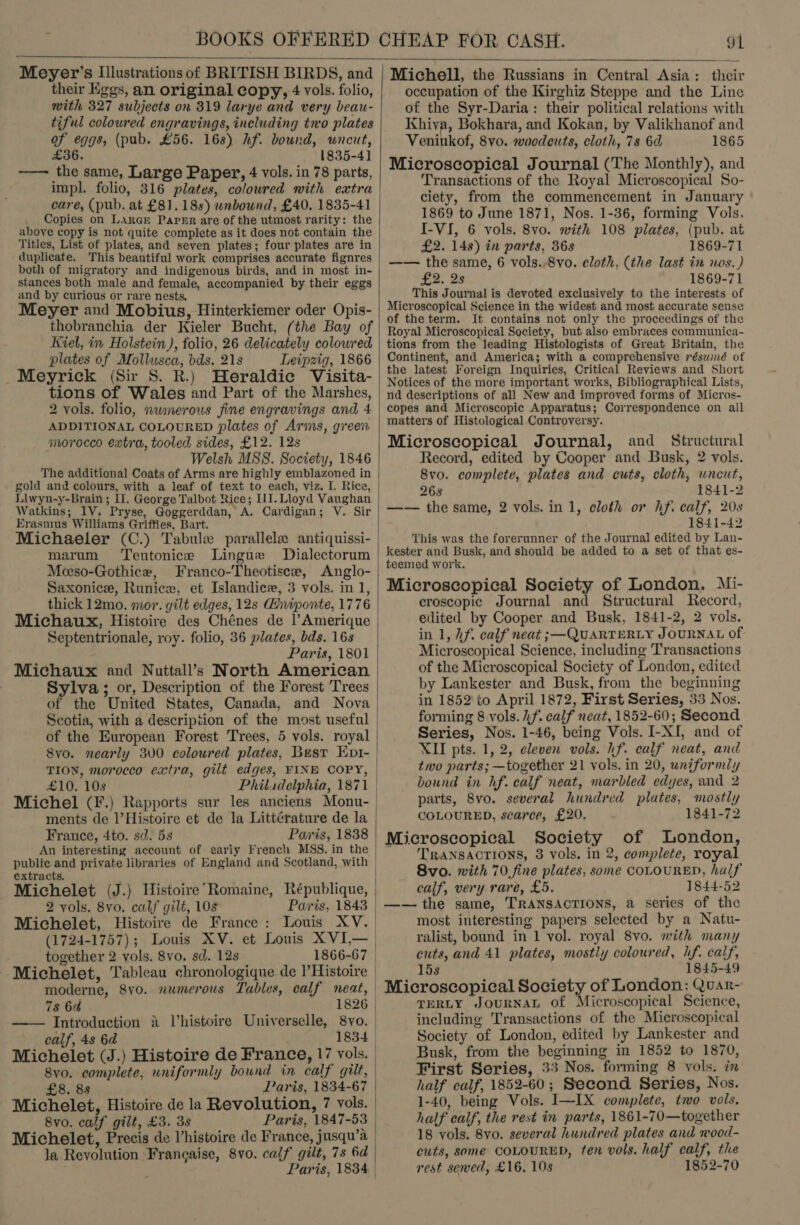  Meyer's Illustrations of BRITISH BIRDS, and their Eggs, an original copy, 4 vols. folio, with 327 subjects on 319 larye and very beau- tiful coloured engravings, including tno plates of eggs, (pub. £56. 168) hf. bound, uncut, £36. 1835-41] ——— the same, Large Paper, 4 vols. in 78 parts, impl. folio, 316 plates, colowred with extra care, (pub. at £81. 18s) wnbound, £40. 1835-41 Copies on LArcr Paper are of the utmost rarity: the above copy is not quite complete as it does not contain the Titles, List of plates, and seven plates; four plates are in duplicate. This beautiful work comprises accurate fignres both of migratory and indigenous birds, and in most in- stances both male and female, accompanied by their eggs and by curious or rare nests, Meyer and Mobius, Hinterkiemer oder Opis- thobranchia der Kieler Bucht, (the Bay of Kiel, in Holstein), folio, 26 delicately colowred plates of Mollusca, bds. 21s Leipzig, 1866 _Meyrick (Sir S. R.) Heraldic Visita- tions of Wales and Part of the Marshes, 2 vols. folio, nwmerous fine engravings and 4 ADDITIONAL COLOURED plates of Arms, green morocco extra, tooled sides, £12. 12s Welsh MSS. Society, 1846 The additional Coats of Arms are highly emblazoned in gold and colours, with a leaf of text to each, viz. I. Rice, Llwyn-y-Brain ; Il. George Talbot Rice; III. Lloyd Vaughan Watkins; 1V. Pryse, Goggerddan, A. Cardigan; V. Sir Erasmus Williams Griffies, Bart. | Michaeler (C.) Tabule parallele antiquissi-— marum Teutonice Lingue Dialectorum Meeso-Gothice, Franco-Theotisce, Anglo- Saxonice, Runice, et Islandice, 3 vols. in 1, thick 12mo. mor. gilt edges, 12s Giniponte, 1776 Michaux, Histoire des Chénes de l’Amerique &gt; Septentrionale, roy. folio, 36 plates, bds. 16s Paris, 1801 Michaux and Nuttall’s North American Sylva ; or, Description of the Forest Trees of the United States, Canada, and Nova Scotia, with a description of the most useful of the European Forest Trees, 5 vols. royal Svo. nearly 300 coloured plates, Best En1- TION, morocco extra, gilt edges, FINE COPY, | £10. 10s Philadelphia, 1871 Michel (F.) Rapports sur les anciens Monu- ments de l’Histoire et de la Littérature de la France, 4to. sd. 5s Paris, 1838 An interesting account of early French MSS. in the | public and private libraries of England and Scotland, with extracts. Michelet (J.) Histoire’Romaine, République, 2 vols. 8vo. calf gilt, 10s Paris, 1843 | Michelet, Histoire de France: Louis XV. (1724-1757); Louis XV. et Louis XVI— | together 2 vols. 8vo. sd. 12s 1866-67.  Michelet, Tableau chronologique de l’Histoire | moderne, 8yo. numerous Tables, calf neat, | 7s 6a 1826 | —— Introduction 4 Vhistoire Universelle, 8vo. | calf, 4s 6d 1834 Michelet (J.) Histoire de France, 17 vols. 8vo. complete, uniformly bound in calf gilt, £8. 88 Paris, 1834-67 Michelet, Histoire de la Revolution, 7 vols. 8v0. calf gilt, £3. 38 Paris, 1847-53 Michelet, Precis de Vhistoire de France, jusqu’a | la Revolution Frangaise, 8vo. calf gilt, 7s 6d : Paris, 1834   Michell, the Russians in Central Asia: their occupation of the Kirghiz Steppe and the Line of the Syr-Daria: their political relations with Khiva, Bokhara, and Kokan, by Valikhanof and Veniukof, 8vo. woodcuts, cloth, 73 6d 1865 Microscopical Journal (The Monthly), and Transactions of the Royal Microscopical So- ciety, from the commencement in January 1869 to June 1871, Nos. 1-36, forming Vols. I-VI, 6 vols. 8vo. with 108 plates, (pub. at £2. 14s) in parts, 36s 1869-71 —— the same, 6 vols..8vo. eloth, (the last in nos.) £2. 2s 1869-71 This Journal is devoted exclusively to the interests of Microscopical Science in the widest and most accurate sense of the term. It contains not only the proceedings of the Royal Microscopical Society, but also embraces communica- tions from the leading Histologists of Great Britain, the Continent, and America; with a comprehensive résumé of the latest Foreign Inquiries, Critical Reviews and Short Notices of the more important works, Bibliographical Lists, nd descriptions of all New and improved forms of Micros- copes and Microscopic Apparatus; Correspondence on all matters of Histological Controversy. Microscopical Journal, and Structural Record, edited by Cooper and Busk, 2 vols. 8vo. complete, plates and cuts, cloth, uncut, 268 1841-2 —— the same, 2 vols. in 1, cloth or hf. calf, 20s 1841-42 This was the forerunner of the Journal edited by Lan- kester and Busk, and should be added to a set of that es- teemed work. Microscopical Society of London. Mi- croscopic Journal and Structural Record, edited by Cooper and Busk, 1841-2, 2 vols. in 1, hf. calf neat ;—QUARTERLY JOURNAL of Microscopical Science, including Transactions of the Microscopical Society of London, edited by Lankester and Busk, from the beginning in 1852 to April 1872, First Series, 33 Nos. forming 8 vols. hf. calf neat, 1852-60; Second Series, Nos. 1-46, being Vols. I-XI, and of XII pts. 1, 2, eleven vols. hf. calf neat, and two parts; —together 21 vols. in 20, uniformly bound in hf. calf neat, marbled edyes, and 2 parts, 8vo. several hundred plates, mostly COLOURED, scarce, £20. 1841-72 Microscopical Society of London, TRANSACTIONS, 3 vols. in 2, complete, royal 8vo. with 70,fine plates, some COLOURED, half calf, very rare, £5. 1844-52 —— the same, TRANSAcTIONS, a series of the most interesting papers selected by a Natu- ralist, bound in 1 vol. royal 8vo. mith many cuts, and 41 plates, mostly coloured, hf. calf, 15s 1845-49 Microscopical Society of London: Quar- TERLY JOURNAL of Microscopical Science, including Transactions of the Microscopical Society of London, edited by Lankester and Busk, from the beginning in 1852 to 1870, First Series, 33 Nos. forming 8 vols. in half calf, 1852-60; Second Series, Nos. 1-40, being Vols. I—-IX complete, two vols. half calf, the rest in parts, 1861-70—together 18 vols. 8vo. several hundred plates and wood- cuts, some COLOURED, ten vols. half calf, the rest sewed, £16, 10s 1852-70