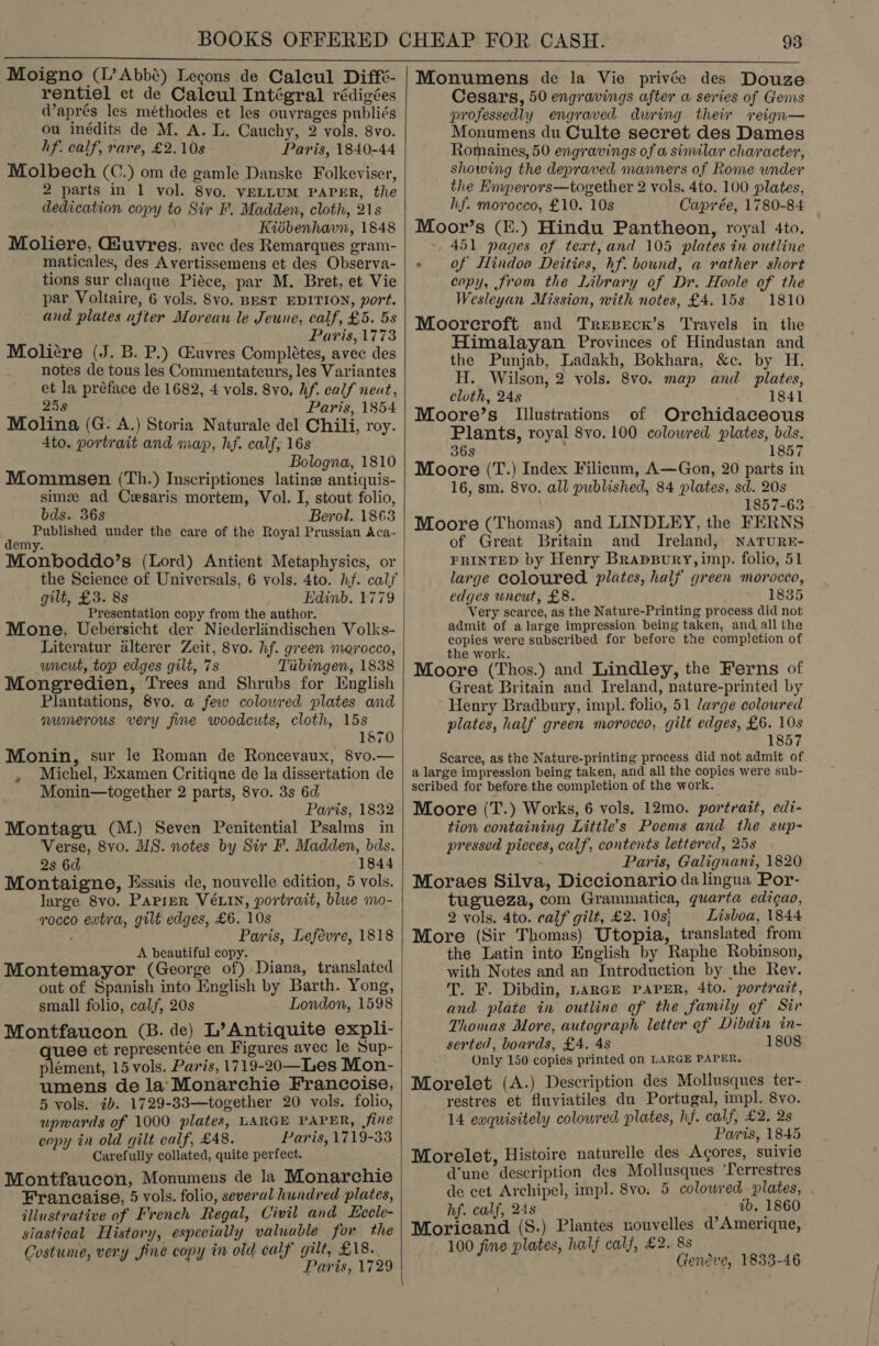  Moigno (L’Abbé) Lecons de Caleul Diffé- rentiel et de Calcul Intégral rédigées @aprés les méthodes et les ouvrages publiés ou inédits de M. A. L. Cauchy, 2 vols. 8vo. hf. calf, rare, £2.10s Paris, 1840-44 Molbech (C.) om de gamle Danske Folkeviser, 2 parts in 1 vol. 8vo, VELLUM PAPER, the dedication copy to Sir F. Madden, cloth, 21s d Kidbenhavn, 1848 Moliere, Giuvres, avec des Remarques gram- maticales, des Avertissemens et des Observa- tions sur chaque Piéce, par M. Bret, et Vie par Voltaire, 6 vols. 8vo. BEST EDITION, port. and plates after Moreau le Jeune, calf, £5. 5s ‘ Paris, 1773 Moliére (J. B. P.) Euvres Completes, avec des notes de tous les Commentateurs, les Variantes et la préface de 1682, 4 vols. 8vo, Af. calf neat, 25s Paris, 1854 Molina (G. A.) Storia Naturale del Chili, roy. 4to. portrait and map, hf. calf, 16s Bologna, 1810 Mommsen (Th.) Inscriptiones latins antiquis- sim ad Cesaris mortem, Vol. I, stout folio, bds. 36s Berol. 1863 , Published under the care of the Royal Prussian Aca- emy. Monboddo’s (Lord) Antient Metaphysics, or the Science of Universals, 6 vols. 4to. hf. cals gilt, £3. 8s Edinb. 1779 Presentation copy from the author. Mone, Uebersicht der Niederlindischen Volks- Literatur alterer Zeit, 8vo. hf. green morocco, uneut, top edges gilt, 7s Tubingen, 1838 Mongredien, Trees and Shrubs for English Plantations, 8vo. a few colowred plates and numerous very fine woodcuts, cloth, 15s 1870 Monin, sur le Roman de Roncevaux, 8vo.— Michel, Examen Critique de la dissertation de Monin—together 2 parts, 8vo. 3s 6d Paris, 1832 Montagu (M.) Seven Penitential Psalms in Verse, 8vo. MS. notes by Sir F. Madden, bds. 2s 6d 1844 Montaigne, Essais de, nouvelle edition, 5 vols. large 8vo. Paprer VELIN, portrait, blue mo- vocco extra, gilt edges, £6. 10s ; Paris, Lefévre, 1818 A beautiful copy. Montemayor (George of) Diana, translated out of Spanish into English by Barth. Yong, small folio, calf, 20s London, 1598 Montfaucon (B. de) L’Antiquite expli- quee et representée en Figures avec le Sup- plément, 15 vols. Paris, 1719-20—Les Mon- umens de la’'Monarchie Francoise, 5 vols. ib. 1729-33—together 20 vols. folio, upwards of 1000 plates, LARGE PAPER, fine copy in old gilt calf, £48. Paris, 1719-33 Carefully collated, quite perfect. Montfaucon, Monumens de la Monarchie Francaise, 5 vols. folio, several hundred plates, illustrative of French Regal, Civil and Lccle- siastical History, especially valuable for the Costume, very fine copy in old calf gilt, £18. Paris, 1729 e   Monumens de la Vie privée des Douze Cesars, 50 engravings after a series of Gems professedly engraved during their reign— Monumens du Culte secret des Dames Romaines, 50 engravings of a similar character, showing the depraved manners of Rome under the Enyperors—together 2 vols. 4to. 100 plates, hf. morocco, £10. 10s Caprée, 1780-84 Moor’s (E.) Hindu Pantheon, royal 4to. 451 pages of text,and 105 plates in outline + Of Hindoo Deities, hf. bound, a rather short copy, from the Library of Dr. Hoole of the Wesleyan Mission, with notes, £4.15s 1810 Moorcroft and Trepeck’s Travels in the Himalayan Provinces of Hindustan and the Punjab, Ladakh, Bokhara, &amp;c. by H. H. Wilson, 2 vols. 8vo. map and plates, cloth, 24s 1841 Moore’s Illustrations of Orchidaceous Plants, royal 8vo. 100 coloured plates, bds. 36s 1857 Moore (T.) Index Filicum, A—Gon, 20 parts in 16, sm. 8yvo. all published, 84 plates, sd. 20s 1857-63 Moore (Thomas) and LINDLEY, the FERNS of Great Britain and Ireland, NATURE- FRINTED by Henry Brapgury, imp. folio, 51 large coloured. plates, half green morocco, edges uncut, £8. 1835 Very scarce, as the Nature-Printing process did not admit of a large impression being taken, and all the copies were subscribed for before the completion of the work. Moore (Thos.) and Lindley, the Ferns of Great Britain and Ireland, nature-printed by Henry Bradbury, impl. folio, 51 large coloured plates, half green morocco, gilt edges, £6. 10s 1857 Scarce, as the Nature-printing process did not admit of a large impression being taken, and all the copies were sub- scribed for before the completion of the work. Moore (T.) Works, 6 vols. 12mo. portrait, edi- tion containing Little’s Poems and the sup- pressed picces, calf, contents lettered, 258 Paris, Galignani, 1820 Moraes Silva, Diccionario da lingua Por- tugueza, com Grammatica, guarta edigao, 2 vols. 4to. ealf gilt, £2. 10s} Lisboa, 1844 More (Sir Thomas) Utopia, translated from the Latin into English by Raphe Robinson, with Notes and an Introduction by the Rev. T. F. Dibdin, nAaRGE PAPER, 4to. portrait, and plate in outline of the family of Sir Thomas More, autograph letter of Dibdin in- serted, boards, £4. 4s 1808 Only 150 copies printed on LARGE PAPER, Morelet (A.) Description des Mollusques ter- restres et fluviatiles du Portugal, impl. 8vo. 14 ewquisitely colowred plates, hf. calf, £2. 2s Paris, 1845 Morelet, Histoire naturelle des Acores, suivie d'une description des Mollusques ‘Lerrestres de cet Archipel, impl. 8vo. 5 colowred plates, hf. calf, 24s ib. 1860 Moricand (S.) Plantes nouvelles d’Amerique, 100 fine plates, half calf, £2. 8s Geneve, 1833-46