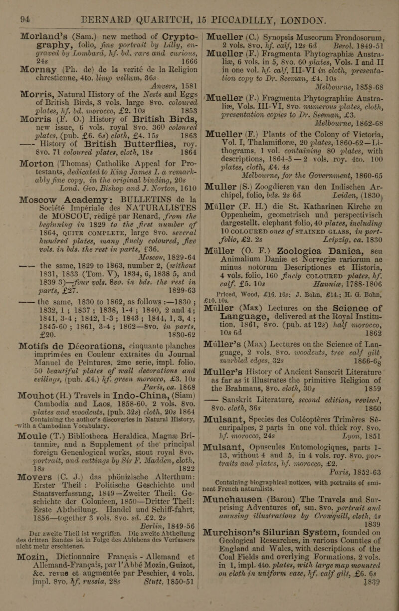 Morland’s (Sam.) new method of Crypto- Mueller (C.) Synopsis Muscorum Frondosorum, graphy, folio, fine portrait by Lilly, en- 2 vols. 8vo0. hf. calf, 12s 62 — Berol. 1849-51 graved by Lombard, hf. bd. rave and cwrious, | Mueller (F .) Fragmenta Phytographiw Austra-  24s 1666 liz, 6 vols. in 5, 8vo. 60 plates, Vols. I and II Mornay (Ph. de) de la verité de la Religion in one vol. hf. calf, II-VI in cloth, presenta- chrestienne, 4to. limp vellum, 36s tion copy to Dr. Seeman, £4. 10s Anvers, 1581 | Melbowrne, 1858-68 Morris, Natural History of the Nests and Eggs |, of British Birds, 3 yols. large 8vo. colowred fant Pie i pie chrih in 8 plates, hf. bd. morocco, £2. 10s 1853 : c + 2 presentation copies to Dr. Seeman, £3. Morris (F. 0.) History of British Birds, Melbourne, 1862-68 new issue, 6 vols. royal 8vo. 360 coloured |  plates, (pub. £6. 6s) cloth, £4. 15s 1863 | Mueller (F.) Plants of the Colony of Victoria, —- History of British Butterflies, roy. Vol. I, Thalamifloree, 20 plates, 1860-62 —Li- Syo. 71 coloured plates, cloth, 188 1864 thograms. 1 vol. containing 80 plates, with mei” Morton (Thomas) Catholike Appeal for Pro- | Geiser cial ots vols, roy. 4to. 100 &gt; re . ame ’ testants, dedicated to King James I. a remark- Melbourne, for the Government, 1860-65 ably fine copy, in the original binding, 20s . ’ ‘ Lond. Geo. Bishop and J. Norton, 1610 | Muller (8.) Zoogdieren van den Indischen Ar- Moscow Academy: BULLETINS de la chipel, folio, bds. 2s 6d Leiden, (1830) Société Impériale des NATURALISTES | Miiller (F. H.) die St. Katharinen Kirche zu de MOSCOU, rédigé par Renard, from the | Oppenheim, geometrisch und_perspectivisch beginning in 1829 “to the Jirst number of | dargestellt, elephant folio, 40 plates, including 1864, QUITE COMPLETE, large 8yo. several | 10 COLOURED ones Qf STAINED GLASS, in port- hundred plates, many finely coloured, five | Solio, £2. 2s Leipzig, ca. 1830 vols. in bds. the rest in parts, £36. | Miller (0. F.) Zoologica Danica, seu AMoscou, 1829-64 | Animalium Danie et Norvegie rariorum ac —— the same, 1829 to 1863, number 2, (without | minus notorum Descriptiones et Historia, 1831, 1833 (Tom. V), 1834, 6, 1838 5, and | 4 vols, folio, 160 finely COLOURED plates, hf. 1839 3)—/four vols. Bv0. ait bds. the vest in | calf, £5. 10s Haunia, 1788-1806 parts, £27. 1829-63 | Priced, Wood, £16. 16s; J. Bohn, £14.; H. G. Bohn, —— the same, 1830 to 1862, as follows :—1830 ; | £10. 10s. 1832, 1; 1837; 1838, 1-4; 1840, 2and 4; | Miller (Max) Lectures on the Science of 1841, 3-4; 1842, 1-3; 1843; 1844, 1,3,4; Language, delivered at the Royal Institu- 1845-60 ; 1861, 3-4; 1862—8vo. in parts, tion, 1861, 8vo. (pub. at 12s) half morocco, £20. 1830-62 10s 6d 1862 Motifs de Décorations, cinquante planches | Muller’ s (Max) Lectures on the Science of Lan- imprimées en Couleur extraites du Journal guage, 2 vols. 8vo. woodcuts, tree calf gilt Manuel de Peintures, 2me serie, impl. folio, —«- bled edges, 32s 1866-6 50 beautiful plates of wall decorations and | Muller’s History of Ancient Sanscrit Literature ceilings, (pub. £4.) Lf. green morocco, £3. 108 | as far as it illustrates the primitive Religion of Paris, ca. 1868 the Brahmans, 8yvo. cloth, 303 1859 Mouhot (H.) Travels in Indo-China, (Siam) Cambodia and Laos, 1858-60, 2 vols. 8vo. . . é . * s —— Sanskrit Literature, second edition, revised, : plates and woodcuts, (pub. 32s) cloth, 20s 1864 | SYP. VEN, Bes &gt; a Containing the author's discoveries in Natural History, | Mulsant, Species des Coléoptéres Triméres Sé- with a Cambodian Vocabulary. | curipalpes, 2 parts in one vol. thick roy. 8vo. Moule (T.) Bibliotheca Heraldica, Magne Bri- . hf. morocco, 24s Lyon, 1851 tannie, and a Supplement of the’ principal foreign Gras works, stout royal 8yo. | Ee singer dF ee a spre ae eee portrait, and, cuttings by Sir F. Madden, 3 A ) traits and plates, hf. morocco, £2. &lt;4 ; 2. Movers (C. J.) das phonizische Alterthum: | Parts, 1852-63 Erster Theil: Politische Geschichte und | Ae Staatsverfassung, 1849—Zweiter Theil: Ge- | dipachehharhenh Asad , schichte der Colonieen, 1850—Dritter Theil: | Munchausen (Baron) The Travels and Sur- Erste Abtheilung. Handel und Schiff-fahrt, prising Adventures of, sm. 8vo, portrait and 1856—together 3 vols. 8vo. sd. £2. 2s ) amusing illustrations by Cromquill, cloth, 4s Berlin, 1849-56 ‘ apd ge 1839 Der zweite Theil ist vergriffen. Die zweite Abtheilung | Murchison’s Silurian System, founded on des dritten Bandes ist in Folge des Ablebens des Verfassers Geologica) Researches, in various Counties of nicht mehr erseliienen. | England and Wales, with descriptions of the Mozin, Dictionnaire Frangais - Allemand et Coal Fields and overlying Formations, 2 yols. ‘Allemand-Francais, par V Abbé Mozin, Guizot, in 1, impl. 4to. plates, with large map mounted &amp;e. revue et augmentée par Peschier, 4 vols. on cloth in uniform case, hf. calf gilt, £6. 6s impl. 8yo, Af, russia, 28s Stutt, 1850- 51 Paar . 1839 / _ - Containing biographical notices, with portraits of emi-