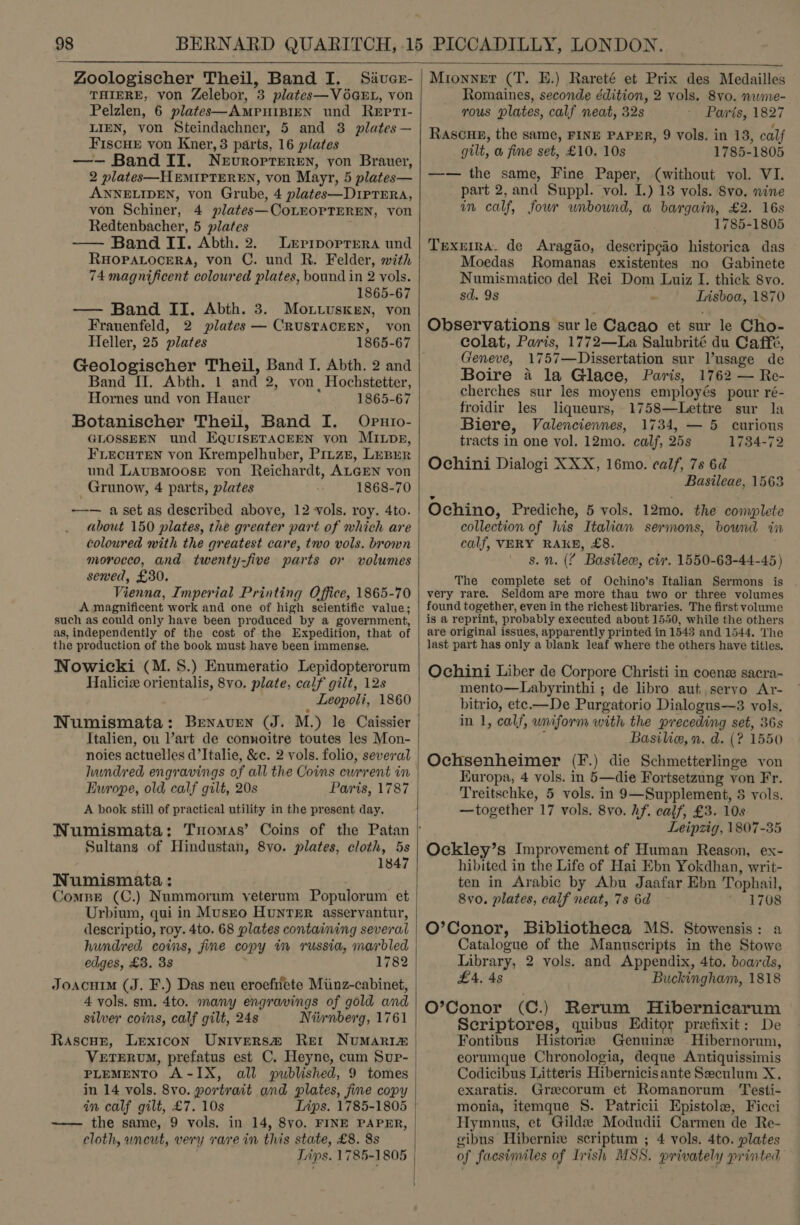  Zoologischer Theil, Band I. Sivuer- THIERE, von Zelebor, 3 plates—VOGEL, von Pelzlen, 6 plates—AMPHIBIEN und Reptt- LIEN, von Steindachner, 5 and 38 plates— Fiscue von Kner, 3 parts, 16 plates —- Band II. Nevrorteren, von Brauer, 2 plates—HEMIPTEREN, von Mayr, 5 plates— ANNELIDEN, von Grube, 4 plates—DIPTERA, von Schiner, 4 plates—CoLEOPTEREN, von Redtenbacher, 5 plates — Band II. Abth. 2. Lerprrporrera und RHOPALOCERA, von C. und R. Felder, with 74 magnificent coloured plates, bound in 2 vols. 1865-67 — Band II. Abth. 3. Mottusken, von Frauenfeld, 2 plates — CRUSTACEEXN, von Heller, 25 plates 1865-67 Geologischer Theil, Band I. Abth. 2 and Band II. Abth. 1 and 2, von , Hochstetter, Hornes und von Hauer 1865-67 Botanischer Theil, Band I. Opuio- GLOSSEEN und EQUISETACEEN von MILDpp, FLecuHTEN von Krempelhuber, Pirze, LeBrer und LAUBMOOSE von Reichardt, ALGEN von Grunow, 4 parts, plates 1868-70 -—— aset as described above, 12 vols. roy. 4to. about 150 plates, the greater part of which are coloured with the greatest care, two vols. brown morocco, and twenty-five parts or volumes sewed, £30. Vienna, Imperial Printing Office, 1865-70 A magnificent work and one of high scientific value; such as could only have been produced by a government, as, independently of the cost of the Expedition, that of the production of the book must have been immense. Nowicki (M. 8S.) Enumeratio Lepidopterorum Haliciz orientalis, 8vo. plate, calf gilt, 12s WNumismata: Brenaven (J. M.) le Caissier Italien, ou l’art de connoitre toutes les Mon- noies actuelles d’Italie, &amp;c. 2 vols. folio, several hundred engravings of all the Coins ewrrent in Europe, old calf gilt, 20s Paris, 1787 A book still of practical utility in the present day. Sultans of Hindustan, 8vo. plates, cloth, 5s 1847 Numismata : ; Compe (C.) Nummorum yeterum Populorum et Urbium, qui in Musrto Hunter asservyantur, descriptio, roy. 4to. 68 plates containing several hundred coins, fine copy im russia, marbled edges, £3. 38 1782 Joacuim (J. F.) Das neu eroefirlete Miinz-cabinet, 4 vols. sm. 4to. many engravings of gold and silver coins, calf gilt, 24s Niiwnberg, 1761 RascuE, Lexicon Univers@® Retr Numarim VeETERUM, prefatus est C. Heyne, cum Sup- PLEMENTO A-IX, all published, 9 tomes in 14 vols. 8vo. portrait and plates, fine copy in calf gilt, £7. 10s Ivps. 1785-1805 -——— the same, 9 vols. in 14, 8vyo. FINE PAPER, cloth, uncut, very rare in this state, £8. 8s Lips. 1785-1805  Mionnet (T. HE.) Rareté et Prix des Medailles Romaines, seconde édition, 2 vols. 8vo. nume- rous plates, calf neat, 32s Paris, 1827 Rascue, the same, FINE PAPER, 9 vols. in 13, calf gilt, a fine set, £10. 10s 1785-1805 —— the same, Fine Paper, (without vol. VI. part 2,and Suppl. vol. I.) 13 vols. 8vo, nine in calf, four unbound, a bargain, £2. 16s 1785-1805 Trexema. de Aragao, descripcio historica das Moedas Romanas existentes no Gabinete Numismatico del Rei Dom Luiz I. thick 8vo. sd. 9s - Iisboa, 1870 Observations sur le Cacao et sur le Cho- colat, Paris, 1772—La Salubrité du Caffé, Geneve, 1757—Dissertation sur l’usage de Boire a la Glace, Paris, 1762 — Re- cherches sur les moyens employés pour ré- froidir les liqueurs, 1758—Lettre sur la Biere, Valenciennes, 1734, — 5 curions tracts in one vol, 12mo. calf, 25s 1734-72 Ochini Dialogi XXX, 16mo. calf, 7s 6d Basileae, 1563 Ochino, Prediche, 5 vols. 12mo. the complete collection of his Italian sermons, bound in calf, VERY RAKE, £8. s. n. (¢ Basile, civ. 1550-63-44-45) The complete set of Ochino’s Italian Sermons is very rare. Seldom ape more thau two or three volumes found together, even in the richest libraries. The first volume is a reprint, probably executed about 1550, while the others are original issues, apparently printed in 1543 and 1544. The last part has only a blank leaf where the others have titles. Ochini Liber de Corpore Christi in coenz sacra- mento—Labyrinthi ; de libro aut, servo Ar- bitrio, ete—De Purgatorio Dialogus—3 vols. in 1, calf, uniform with the preceding set, 36s : Basilie, n. d. (? 1550 Ochsenheimer (F.) die Schmetterlinge von Europa, 4 vols. in 5—die Fortsetzung von Fr. Treitschke, 5 vols. in 9—Supplement, 5 vols. —together 17 vols. 8yo. hf. calf, £3. 10s Leipzig, 1807-35 Ockley’s Improvement of Human Reason, ex- hibited in the Life of Hai Ebn Yokdhan, writ- ten in Arabic by Abu Jaafar Ebn Tophail, 8v0. plates, calf neat, 7s 6d 1708 O’Conor, Bibliotheca MS. Stowensis: a Catalogue of the Manuscripts in the Stowe Library, 2 vols. and Appendix, 4to. boards, £4, 4s Buckingham, 1818 O’Conor (C.) Rerum Hibernicarum Scriptores, quibus Editor prefixit: De Fontibus Historia Genuine Hibernorum, eorumque Chronologia, deque Antiquissimis Codicibus Litteris Hibernicisante Seculum X, exaratis. Grecorum et Romanorum ‘Testi- monia, itemque §. Patricii Epistole, Ficci Hymnus, et Gildx Modudii Carmen de Re- gibus Hibernix scriptum ; 4 vols. 4to. plates of facsimiles of Irish MSS. privately printed