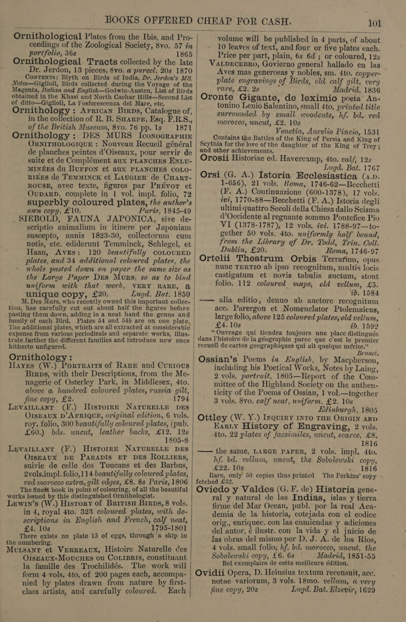  Ornithological Plates from the Ibis, and Pro- ceedings of the Zoological Society, 8vo. 57 in portfolio, 36s 1865 Ornithological Tracts collected by the late Dr. Jerdon, 13 pieces, 8vo. a parcel, 20s 1870 ConTENTs: Blyth on Birds of India, Dr. Jerdon’s MS. Notes—Giglioli, Birds collected during the Voyage of the Magenta, /talian and English—Godwin-Austen, List of Birds obtained in the Khasi and North Cachar Hills—Second List of ditto—Giglioli, La Fosforescenza del Mare, etc. Ornithology : Arrican Brrps, Catalogue of, in the collection of R. B. Sarre, Esq. F.B.S., of the British Musewm, 8v0. 76 pp. 1s 1871 Ornithology: DES MURS Iconograruie ORNITHOLOGIQUE : Nouveau Recueil général de planches peintes d’Oiseaux, pour servir de suite et de Complément aux PLANCHES Enxv- MINEES du BurrFon et aux PLANCHES COLO- RIEES de TEMMINCK et Laucier' de Cuart- ROUSE, ayec texte, figures par Privor et OuDARD, complete in 1 vol. impl. folio, 72 superbly coloured plates, the author’s own copy, £10. Paris, 1845-49 SIEBOLD, FAUNA JAPONICA, sive de- scriptio animalium in itinere per Japoniam suscepto, annis 1823-30, collectorum cum notis, etc. ediderunt ‘Temminck, Schlegel, et Haan, Aves: 120 beautifully coLouRED plates, and 34 additional coloured plates, the whole pasted down on paper the same size as the Large Paper Des Mors, so as to bind uniform mnith that work, VERY RARE, &amp;@ unique copy, £20. Lugd. Bat. 1850 M. Des Murs, who recently owned this important collec- tion, has carefully cut out about half the figures before pasting them down, adding in a neat hand the genus and family of each Bird. Plates 54 and 54) are on one plate, The additional plates, which are all extracted at considerable expense from various periodicals and separate works, illus- trate farther the different families and introduce new ones hitherto unfigured. Ornithology : Hayes (W.) Porrraits of RARE and Currous Birps, with their Descriptions, from the Me- nagerie of Osterley Park, in Middlesex, 4to. above a hundred colowred plates, russia gilt, jine copy, £2. 1794 Levaitnant (F.) Histoire NAtTurELLE DES ' OIsEAUX D’ AFRIQUE, original edition, 6 vols. roy. folio, 300 beautifully coloured plates, (pub. £60.) bds. wnewt, leather backs, £12. 12s 1805-8 Levaitiant (F.) Historre NATURELLE DES OISEAUX DE PARADIS ET DES ROLLIERS, suivie de celle des Toucans et des Barbus, 2vols.impl. folio,114 beautifully coloured plates, ved morocco extra, gilt edges, £8. 8s Pais, 1806 The fine8t book in point of colouring, of all the beautiful works issued by this distinguished Ornithologist. Lewin’s (W.) History of Bririsu Brrps, 8 vols. in 4, royal 4to. 323 coloured plates, with de- scriptions in English and French, calf neat, £4. 10s 1795-1801 There exists no plate 15 of eggs, through a skip in the numbering. et ae MuLsant et VERREAUX, Histoire Naturelle des OispAUx-Movucues ou CoLisRis, constituant la famille des Trochilidés. The work will form 4 yols. 4to. of 200 pages each, accompa- nied by plates drawn from nature by first class artists, and carefully colowred. Hach   volume will be published in 4 parts, of about 10 leaves of text, and four or five plates each. Price per part, plain, 6s 6d ; or coloured, 12s VALDECEBRO, Govierno general hallado en las Aves mas generosas y nobles, sm. 4to. copper- plate engravings of Birds, old calf gilt, very rare, £2. 2s : Madrid, 1836 Oronte Gigante, de leximio poeia An- tonino Lenio Salentino, small 4to. printed title surrounded by small woodcuts, hf. bd. red morocco, uncut, £2. 10s Venetia, Aurelio Pincio, 1531 Contains the Battles of the King of Persia and King of Scythia for the love of the daughter of the King of Troy; and other achievements. Orosii Historiae ed. Havercamp, 4to. calf, 12s Lugd. Bat. 1767 Orsi (G. A.) Istoria Ecclesiastica (s.p. 1-656), 21 vols. Roma, 1746-62—Becchetti (F. A.) Continuazione (600-1378), 17 vols. tv?, 1770-88—Becchetti (F. A.) Istoria degli ultimi quattro Secoli della Chiesa dallo Scisma d’Occidente al regnante sommo Pontefice Pio a'3: (1378-1787), 12 vols. ivi. 1788-97—to- gether 50 vols. 4to. uniformly half bound, from the Library of Dr. Fodd, Trin. Coll. _ Dublin, £20. Ttoma, 1746-97 Ortelii Theatrum Orbis Terrarum, opus nunc TERTIO ab ipso recognitum, multis locis castigatum et novis tabulis auctum, stout folio, 112 coloured maps, old vellum, £5. ib. 1884 ——— alia editio, denuo ab auctore recognitum acc. Parergon et Nomenclator Ptolemaicus, large folio, above 125 coloured plates, old vellum, £4. 10s ib. 1592 “Ouvrage qui tiendra toujours une place distinguée dans l'histoire de la géographie parce que c’est le premier recueil de cartes geographiques qui ait quelque mérite.” Brunet. Ossian’s Poems in English, by Macpherson, including his Poetical Works, Notes by Laing, 2 vols. portrait, 1805—Report of the Com- mittee of the Highland Society on the authen- ticity of the Poems of Ossian, 1 vol.—togcther 3 vols. 8vo. calf neat, uniform, £2. 10s Edinburgh, 1805 Ottley (W. Y.) Inquiry nro THE OrIGIN AND Karty History of Engraving, 2 vols. 4to. 22 plates of facsinviles, uncut, scarce, £8. 1816 —— the same, LARGE PAPER, 2 vols. impl. 4to. hf. bd. vellum, uneut, the Sobolewski copy, £22. 10s &gt;. 1816 Rare, only 50 copies thus printed The Perkins’ copy fetched £32. Oviedo y Valdes (G. F. de) Historia gene- ral y natural de las Indias, islas y tierra firme del Mar Ocean, publ. por la real Aca- demia de la historia, cotejada con el codice orig., enriquec. con las enmiendas y adiciones del autor, ¢ ilustr. con la vida y el juicio de Jas obras del mismo por D. J. A. de los Rios, 4 vols. small folio, hf. bd. morocco, wieut, the Sobolewski copy, £6. 6s Madrid, 1851-55 Bel exemplaire de cette meilleure édition. Ovidii Opera, D. Heinsius textum recensuit, acc. notae variorum, 3 vols. 18mo. vellum, a very fine copy, 20s Lugd. Bat. Elzevir, 1629