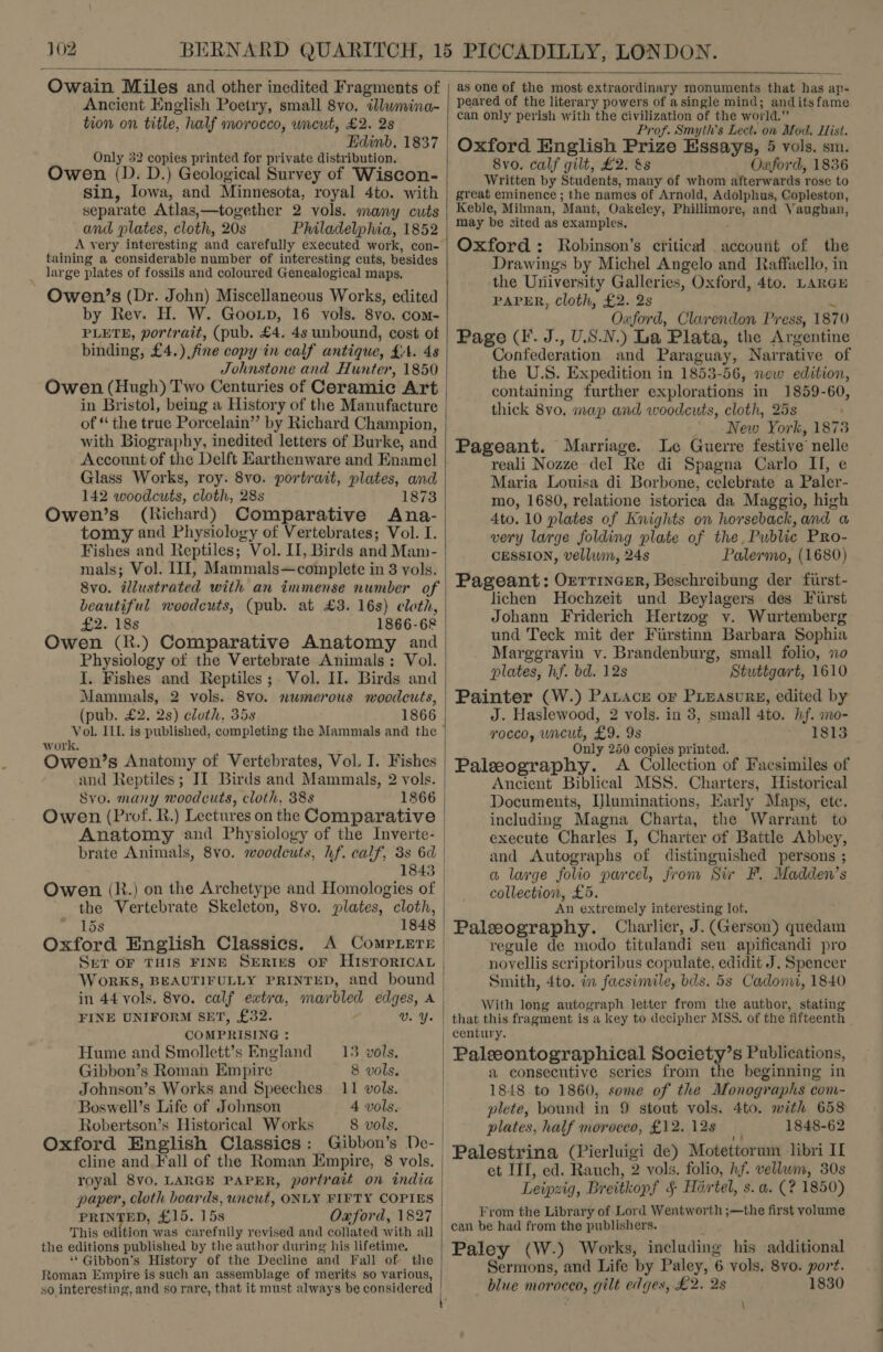 J02  Owain Miles and other inedited Fragments of Ancient English Poetry, small 8vo. illwmina- tion on title, half morocco, wieut, £2. 2s Edinb. 1837 Only 32 copies printed for private distribution. Owen (D. D.) Geological Survey of Wiscon- sin, Iowa, and Minnesota, royal 4to. with separate Atlas,—together 2 vols. many cuts and plates, cloth, 20s Philadelphia, 1852 A very interesting and carefully executed work, con- taining a considerable number of interesting cuts, besides large plates of fossils and coloured Genealogical maps. Owen’s (Dr. John) Miscellaneous Works, edited by Rev. H. W. Goon, 16 vols. 8yvo. com- PLETE, portrait, (pub. £4. 4s unbound, cost ot binding, £4.) fine copy in calf antique, £4. 4s Johnstone and Hunter, 1850 Owen (Hugh) Two Centuries of Ceramic Art in Bristol, being a History of the Manufacture of “ the true Porcelain” by Richard Champion, with Biography, inedited letters of Burke, and Account of the Delft Earthenware and Enamel Glass Works, roy. 8vo. portrait, plates, and 142 woodcuts, cloth, 28s 1873 Owen’s (Richard) Comparative Ana- tomy and Physiology of Vertebrates; Vol. I. Fishes and Reptiles; Vol. II, Birds and Man- mals; Vol. III, Mammals—complete in 8 vols. 8vo. illustrated with an immense number of beautiful woodcuts, (pub. at £3. 16s) eloth, £2. 'es 1866-68 Owen (R.) Comparative Anatomy and Physiology of the Vertebrate Animals: Vol. J. Fishes and Reptiles; Vol. II. Birds and Mammals, 2 vols. 8vo. numerous woodcuts, (pub. £2. 2s) cloth, 35s 1866 work. Owen’s Anatomy of Vertebrates, Vol. I. Fishes and Reptiles; II Birds and Mammals, 2 vols. Syvo. many woodcuts, cloth, 38s 1866 Owen (Prof. R.) Lectures on the Comparative Anatomy and Physiology of the Inverte- brate Animals, 8vo. woodcuts, hf. calf, 3s 6d 1843 Owen (R.) on the Archetype and Homologies of the Vertebrate Skeleton, 8vo. plates, cloth, 15s 1848 Oxford English Classics. A CompLerr SeT OF THIS FINE SERIES OF HISTORICAL WoRKS, BEAUTIFULLY PRINTED, and bound in 44 vols. 8vo. calf eatra, marbled edges, A FINE UNIFORM SET, £32. VU. Y. COMPRISING : Hume and Smollett’s England — 13 vols, Gibbon’s Roman Empire 8 vols. Johnson’s Works and Speeches 11 vols. Boswell’s Life of Johnson 4 vols. Robertson’s Historical Works 8 vols. Oxford English Classics: Gibbon’s De- cline and.Fall of the Roman Empire, 8 vols. royal 8vO. LARGE PAPER, portrait on india paper, cloth boards, uncut, ONLY FIFTY COPIES PRINTED, £15. 15s Oaford, 1827 This edition was carefully revised and collated with all the editions published by the author during his lifetime. ‘*Gibbon'’s History of the Decline and Fall of the Roman Empire is such an assemblage of merits so various,   as one of the most extraordinary monuments that has ap- peared of the literary powers of asingle mind; anditsfame can only perish with the civilization of the world.” Prof. Smyth's Lect. on Mod. Hist. Oxford English Prize Essays, 5 vols. sm. 8vo. calf gilt, £2. &amp;s Oxford, 1836 Written by Students, many of whom afterwards rose to great eminence ; the names of Arnold, Adolphus, Copleston, Keble, Milman, Mant, Oakeley, Phillimore, and Vaughan, may be cited as examples. Oxford: Robinson’s critical account of the Drawings by Michel Angelo and Raffaello, in the University Galleries, Oxford, 4to. LARGE PAPER, Cloth, £2. 2s &lt;i Oxford, Clarendon Press, 1870 Page (I. J., U.S.N.) La Plata, the Argentine Confederation and Paraguay, Narrative of the U.S. Expedition in 1853-56, new edition, containing further explorations in 1859-60, thick 8vo. map and woodcuts, cloth, 25s _ New York, 1873 Pageant. Marriage. Le Guerre festive nelle reali Nozze del Re di Spagna Carlo II, e Maria Louisa di Borbone, celebrate a Paler- mo, 1680, relatione istorica da Maggio, high 4to. 10 plates of Knights on horseback, and a very large folding plate of the, Public Pro- CESSION, vellum, 24s Palermo, (1680) Pageant: Orrrincer, Beschreibung der fiirst- lichen Hochzeit und Beylagers des Furst Johann Friderich Hertzog v. Wurtemberg und Teck mit der Firstinn Barbara Sophia Marggravin v. Brandenburg, small folio, no plates, hf. bd. 12s Stuttgart, 1610 Painter (W.) Patace or PLEAsuRE, edited by J. Haslewood, 2 vols. in 3, small 4to. hf. mo- rocco, uncut, £9. 9s 1813 Only 250 copies printed. Paleography. A Collection of Facsimiles of Ancient Biblical MSS. Charters, Historical Documents, Uluminations, Early Maps, ete. including Magna Charta, the Warrant to execute Charles I, Charter of Battle Abbey, and Autographs of distinguished persons ; a large folio parcel, from Sir F. Madden’s collection, £5. An extremely interesting lof. Paleography. Charlier, J. (Gerson) quedam regule de modo titulandi seu apificandi pro novellis scriptoribus copulate, edidit J. Spencer Smith, 4to. in facsimile, bds. 5s Cadoni, 1840 With long autograph letter from the author, stating that this fragment is a key to decipher MSS. of the fifteenth century. Paleeontographical Society’s Publications, a consecutive series from the beginning in 1848 to 1860, some of the Monographs com- plete, bound in 9 stout vols. 4to. with 658 plates, half moroceo, £12. 12s i 1848-62 Palestrina (Pierluigi de) Motettorum libri IL et III, ed. Rauch, 2 vols. folio, hf. vellwm, 30s Leipzig, Breitkopf § Hirtel, s. a. (? 1850) From the Library of Lord Wentworth ;—the first volume can be had from the publishers. Paley (W.) Works, including his additional Sermons, and Life by Paley, 6 vols. 8vo. port. blue moroceo, gilt edges, £2. 2s 1830 7 \