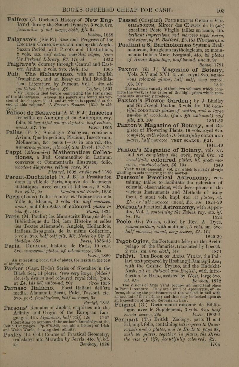  Palfrey (J. Gorham) History of New Eng- land during the Stuart Dynasty, 3 vols. 8vo. facsimiles of old maps, cloth, £3. 5s Boston,.1858 Palgrave’s (Sir F.) Rise and Progress of the inGLisH CoMMONWBEALTH, during the Anglo- 2 vols, 4to. calf extra, marbled edges, from the Perkins’ Library, £7. 17s 6d » 1832 Palgrave’s Journey through (entral and East- ern Arabia, 2 vols. Svo. cloth, 15s 1865 Pali. The Mahawanso, with an English tical Literature, by Turnour, Vol. 1, 4to. all published, hf. vellum, £2. Ceylon, 1837 ‘* Mr. Turnour died before completing the translation of the Mahawanso. Among his papers was found his ver- sion of the chapters 39, 41, and 42, which is appended at the end ee this volume.”—J. Emerson Tennent.’ (Note in this copy. : Palisot de Beauvois (A. M.F.J.) Insectes recueillis en ArriquEy et en AMERIQUE, roy. folio, 90 beautiful coloured plates, half vellum, wneut, £7. 10s Paris, 1805 Pallas (P. 8.) Spicilegia Zoologica, continens Avium, Quadrupedium, Piscium, Insectorum, Molluscum, &amp;c. parts 1—10 in one vol. 4to. numerous plates, gilt calf, 20s Berol. 1767-74 Pappi (Alerandri) Mathematicee Colle2- tiones, a Fed. Commandino in Latinum converse et Commentariis illustrate, folio, woodcut diagrams, vellum, rare, 368 Pisauri, 1602, at the end 1588 Parent-Duchatelet (A. J. B.) la Prostitution dans la ville de Paris, appuye de documens statistiques, avec cartes et tableaux, 2 vols. 8vo. cloth, 9s Ville de Rheims, 2 vols. 4to. half morocco, bds. £4. 108 . Paris, 1834 Paris (M. Paulin) les Manuscrits Francois de la Bibliothéque du Roi, leur Histoire et celles des Textes Allemands, Anglois, Hollandois, Italiens, Espagnols, de la méme Collection, 6 vols. 8yo. half calf gilt, MS. Notes by Sir F. Madden, 35s Pais, 1836-45 Paris. 8vo. numerous plates, hf. bd. morocco, 25s Panis, 1829 An interesting book, full of plates, for less than the cost of binding. Parker (Capt. Hyde) Series of Sketches in the Black Sea, 11 plates, (two very large, folded) cleverly drawn and colowred, royal folio, (pub. at £4. 14s 6d) unbound, 20s circa 1855 Parnaso Italiano. Poeti Italiani dell’eta media; Alamanni, Berni, Pulci, Tassoni, etc. 8yvo. port. frontispiece, half morocco, 5s . Parigi, 1848 Parsons’ Remains of Japbet, enquiries into the Affinity and Origin of the European Lan- guages, 4to. Alphabets, half calf, 12s 1767 Interesting on account of the author’s knowledge of the Celtic Languages. Pp. 278-309, contain a history of Irish and Welsh Words, showing their affinity. Pasley (Lt. Col.) Course of Practical Geometry, translated into Maratha by Jervis, 4to. hf. bd. 2s Bombay, 1826  Passeei (Crispiani) Comprnpium Orrrum Vir- GILIANORUM, Miroer des Ciuvres de le (sic) excellent Poete Virgile taillez en rame, 4to. brillant impressions, red morocco super extra, gilt edges, by I. Bedford, £5.15s Ultrajecti,s.a. Paullini aS. Bartholomeeo Systema Brah- manicum, liturgicum mythologicum, ex monu- mentis Indicis Musei Borgiani, 4to. 25 plates of Hindu Mythology, half bound, wneut, 9s Rome, 1791 Paxton (Sir J.) Magazine of Botany, Vols. XV and XVI, 2 vols. royal 8vo. nwme- vous coloured plates, half calf, very scarce, £6. 10s 1849 The extreme scarcity of these two volumes, which com- plete the work, is the cause of the high prices which com- plete sets invariably produce. Paxton’s Flower Garden; by J. Lindley and Sir Joseph Paxton, 3 vols. 4to. 108 beaw- tiful coLOURED plates of exotics, and a lage number of woodcuts, (pub. £5. unbound) calf gilt, £3. 10s 1851-53 Paxton’s Magazine of Botany, and Re- gister of Flowering Plants, 16 vols. royal 8vo. complete, with about 770 beautifully COLOURED plates, half morocco, VERY SCARCE, £21. 1841-49 Paxton’s Magazine of Botany, vols. xv. and xvi completing the work, royal 8vo. 72 beautifully coloured plates, hf. green no- rocco, marbled edges, £6. 10s 1849 VERY RARE, especially vol. xv. which is nearly always wanting to sets occurring in the market. Pearson’s Practical Astronomy, con- taining tables to facilitate the reduction of celestial observations, with descriptions of the various Instruments and Methods of using them, 2 stout vols. impl. 4to. 81 plates, sd. £5.; or half morocco, uncut, £5. 10s 1824-29 Pearson’s Practical Astronomy, with Appen- dix, Vol. I, containing the Tables, roy. 4to. hf: bd. 18s 1824 Peele (G.) Works, edited by Rey. A. Dyce, second edition, with additions, 3 vols. sm. 8vo. half morocco, uncut, very scarce, £5. 10s 1829-39 Pegot-Ogier, the Fortunate Isles; or the Archi- pelago of the Canaries, translated by Locock, 2 vols. sm. 8vo. cloth, 14s 1871 Pehlvi. Tur Book or Arpa Virar, the Pah- lavi text prepared by Hoshangji Jamaspji Asa; with the Gosht-i Fryano, and the Hadokht- Nask, all in Pahlavi and English, with intro- cuction, by Haue, assisted by West, large 8vo. sd. 25s Bombay, 1872 The Visions of Arda Viraf occupy an important place in Parsi Literature. They area kind of Apocalypse, or In- ferno, shewing the punishments of the wicked in hell with an account of their crimes; and thus may be looked upon as an Exposition of the old Zoroastrian Law. Peignot (G.) Dictionnaire raisonné de Biblio- logie, avec le Supplement, 3 vols. 8vo. half russia, scarce, 28s Paris, 1802-4 Pennant (T.) British Zoology, parts II and ILI, impl. folio, containing letter-press to Quad- rupeds and 6 plates, and to Birds to page 88, with 68 plates, together 74 plates, the Birds the size of life, beautifully coloured, £2. ; 1764