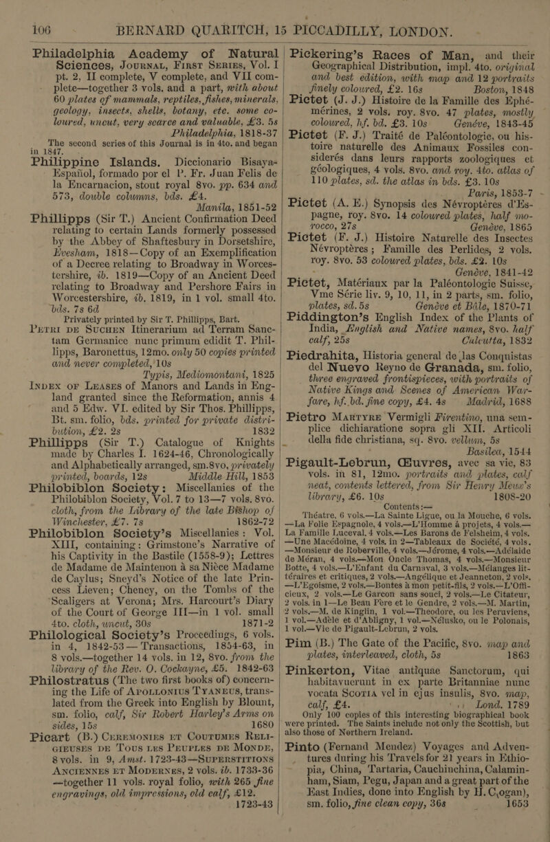  Philadelphia Academy of Natural Sciences, Journat, First Serips, Vol. I pt. 2, II complete, V complete, and VII com- plete—together 3 vols. and a part, with about 60 plates of mammals, reptiles, fishes, minerals, geology, insects, shells, botany, ete. some co- loured, uncut, very scarce and valuable, £3. 5s Philadelphia, 1818-37 The second series of this Journal is in 4to. and began in 1847, Philippine Islands. Diccionario Bisaya- Espanol, formado por el P. Fr. Juan Felis de la Encarnacion, stout royal 8vo. pp. 634 and 573, double columns, bds. £4. } Manila, 1851-52 Phillipps (Sir T.) Ancient Confirmation Deed relating to certain Lands formerly possessed by the Abbey of Shaftesbury in Dorsetshire, Evesham, 1818—Copy of an Exemplification of a Decree relating to Broadway in Worces- tershire, ib. 1819—Copy of an Ancient Deed relating to Broadway and Pershore Fairs in Worcestershire, 7b, 1819, in 1 vol. small 4to. bds. 7s 6d Privately printed by Sir T. Phillipps, Bart. Perri DE SucHEN Itinerarium ad Terram Sanc- tam Germanice nunc primum edidit T. Phil- lipps, Baronettus, 12mo. only 50 copies printed and never completed, 10s Typis, Mediomontani, 1825 InpEx oF Leases of Manors and Lands in Eng- land granted since the Reformation, annis 4 and 5 Edw. VI. edited by Sir Thos. Phillipps, Bt. sm. folio, bds. printed for private distri- bution, £2. 2s 1832 made by Charles I. 1624-46, Chronologically and Alphabetically arranged, sm.8vo, privately printed, boards, 12s Middle Hill, 1853 Philobiblon Society: Miscellanies of the Winchester, £7. 7s 1862-72 Philobiblon Society’s Miscellanies: Vol. XIII, containing: Grimstone’s Narrative of his Captivity in the Bastile (1558-9); Lettres de Madame de Maintenon 4 sa Niece Madame de Caylus; Sneyd’s Notice of the late Prin- cess Lieven; Cheney, on the Tombs of the ‘Scaligers at Verona; Mrs. Harcourt’s Diary of the Court of George I[I[—in 1 vol. small 4to. cloth, uncut, 30s 1871-2 in 4, 1842-53— Transactions, 1854-63, in 8 vols.—together 14 vols. in 12, 8vo. from the library of the Rev. O. Cockayne, £5. 1842-63 Philostratus (The two first books of) concern- ing the Life of AroLLtonius TYANEUS, trans- lated from the Greek into English by Blount, sm. folio, calf, Sir Robert Harley’s Arms on sides, 15s 1680 Picart (B.) Ceremonies Et Courumes Rett- GIEUSES DE Tous Les PEUPLES DE MONDE, 8vols. in 9, Amst. 1723-43—SUPERSTITIONS ANCIENNES ET MODERNES, 2 vols. ib. 1733-36 —together 11 vols. royal folio, mith 265 fine engravings, old impressions, old calf, £12. 1723-43  Pickering’s Races of Man, and their Geographical Distribution, impl. 4to. oriyinal and best edition, with map and 12 portraits _ finely colowred, £2. 16s Boston, 1848 Pictet (J. J.) Histoire de la Famille des Ephé- mérines, 2 vols, roy. 8vo. 47 plates, mostly colowred, hf. bd. £3. 10s Genéve, 1843-45 Pictet (F. J.) Traité de Paléontologie, ou his- toire naturelle des Animaux Fossiles con- siderés dans leurs rapports zoologiques et géologiques, 4 vols. 8vo. and roy. 4to. atlas of 110 plates, sd. the atlas in bds. £3. 10s , Paris, 1853-7 Pictet (A. E.) Synopsis des Névroptéres d’Es- pagne, roy. 8vo. 14 colowred plates, half mo- rocco, 27s Genéve, 1865 Pictet (F. J.) Histoire Naturelle des Insectes Névroptéres ; Famille des Perlides, 2 vols. roy. 8vo. 53 colowred plates, bds. £2. 10s : Genéve, 1841-42 Pictet, Matériaux par la Paléontologie Suisse, Vme Série liv. 9, 10, 11, in 2 parts, sm. folio, plates, sd. 5s Genéve et Bale, 1870-71 Piddington’s English Index of the Plants of calf, 25s Culcutta, 1832 Piedrahita, Historia general de Jas Conquistas del Nuevo Reyno de Granada, sm. folio, _ three engraved frontispieces, with portraits of Native Kings and Scenes of American War- fare, hf. bd. fine copy, £4. 4s Madrid, 1688 Pietro Marryre Vermigli Firentino, una sem- plice dichiaratione sopra gli XII. Articoli della fide christiana, sq. 8vo. vellwin, 5s Basilew, 1544 Pigault-Lebrun, Giuvres, avec sa vie, 83 vols. in 81, 12mo. portraits and plates, calf neat, contents lettered, from Sir Henry Mewu’s library, £6. 10s 1808-20 Contents :— Théatre, 6 vols.—La Sainte Ligue, ou la Mouche, 6 vols. —La Folie Espagnole, 4 vols —L’Homme a projets, 4 vols.— La Famille Luceval. 4 vols.—Les Barons de Felsheim, 4 vols. —Une Macédoine, 4 vols, in 2—Tableaux de Société, 4 vols. —Monsieur de Roberville, 4 vols.—Jérome, 4 vols.—Adélaide de Méran, 4 vols—Mon Oncle Thomas, 4 vols.—Monsieur 3otte, 4 vols—L’Enfant du Carnaval, 3 vols:—Mélanges lit- téraires et critiques, 2 vols—Angélique et Jeanneton, 2 vols. —L’Egoisme, 2 vols.—Bontes &amp; mon petit-fils, 2 yols.—L’Offi- cieux, 2 vols.—Le Garcon sans souci, 2 vols.—Le Citateur, 2 vols. in 1—Le Beau Pere et le Gendre, 2 yols.—M. Martin, 2 vols.—M. de Kinglin, 1 vol.—Theodore, ou les Peruviens, 1 vol.—Adele et d’Abligny, 1 vol.—Nélusko, ou le Polonais, 1 vol— Vie de Pigault-Lebrun, 2 vols. Pim (B.) The Gate of the Pacific, 8vo. map and plates, interleaved, cloth, 5s 1863 Pinkerton, Vitae antiquae Sanctorum, qui habitavuerunt in ex parte Britanniae nunc vocata Scotia vel in ejus insulis, 8vo. map, calf, £4. ‘1 Lond. 1789 Only 100 copies of this interesting biographical book were printed. The Saints include not only the Scottish, but also those of Northern Ireland. Pinto (Fernand Mendez) Voyages and Adven- tures during his Travels for 21 years in Ethio- pia, China, 'Tartaria, Cauchinchina, Calamin- ham, Siam, Pegu, Japan and a great part of the Fast Indies, done into English by H.C,ogan), sm. folio, fine clean copy, 368 1653