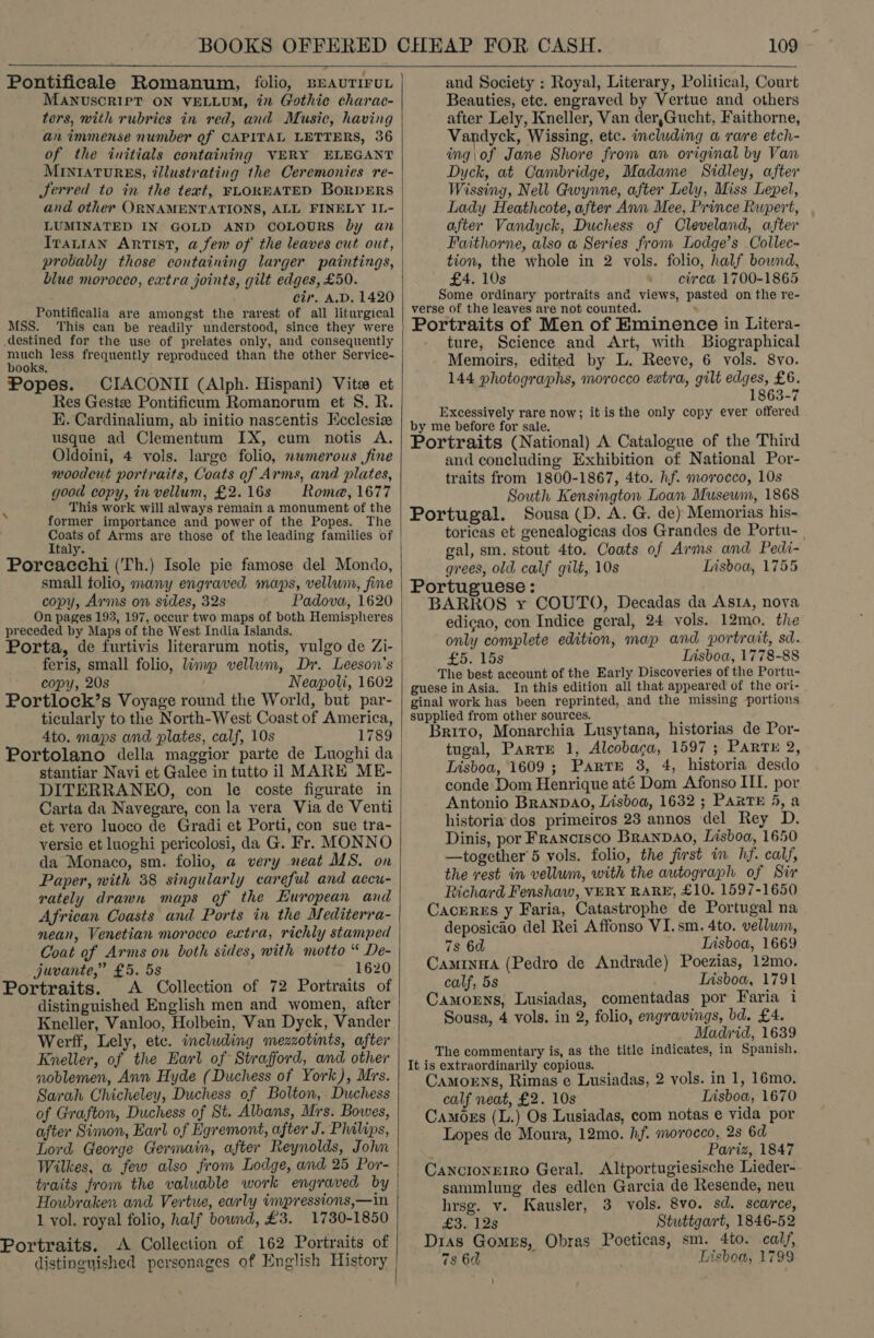   Pontificale Romanum, folio, srauTiroL MANUSCRIPT ON VELLUM, in Gothic charac- ters, with rubrics in red, and Music, having an immense number of CAPITAL LETTERS, 36 of the initials containing VERY ELEGANT MINIATURES, éllustrating the Ceremonies re- Jerred to in the text, FLOREATED BorDERS and other ORNAMENTATIONS, ALL FINELY IL- LUMINATED IN GOLD AND COLOURS by an Iranian Artist, afew of the leaves cut out, probably those containing larger paintings, blue morocco, extra joints, gilt edges, £50. cir. A.D, 1420 Pontificalia are amongst the rarest of all liturgical MSS. This can be readily understood, since they were destined for the use of prelates only, and consequently much less frequently reproduced than the other Service- books. Popes. CIACONII (Alph. Hispani) Vita et Res Gestz Pontificum Romanorum et S. R. EK. Cardinalium, ab initio nascentis Hcclesiz usque ad Clementum IX, cum notis A. Oldoini, 4 vols. large folio, mwmerous fine noodcut portraits, Coats of Arms, and plates, good copy, in vellum, £2.16s Rome, 1677 This work will always remain a monument of the former importance and power of the Popes. The Coats of Arms are those of the leading families of Italy. Porcacchi (Th.) Isole pie famose del Mondo, small folio, many engraved maps, vellum, fine copy, Arms on sides, 32s Padova, 1620 On pages 193, 197, occur two maps of both Hemispheres preceded by Maps of the West India Islands. Porta, de furtivis literarum notis, vulgo de Zi- copy, 20s Neapoli, 1602 Portlock’s Voyage round the World, but par- ticularly to the North-West Coast of America, 4to. maps and plates, calf, 10s 1789 Portolano della maggior parte de Luoghi da stantiar Navi et Galee in tutto il MARE ME- DITERRANEO, con le coste figurate in Carta da Navegare, con la vera Via de Venti et vero luoco de Gradi et Porti, con sue tra- versie et luoghi pericolosi, da G. Fr. MONNO da Monaco, sm. folio, a very neat MS. on Paper, with 38 singularly careful and accu- rately drawn maps of the European and African Coasts and Ports in the Mediterra- mean, Venetian morocco extra, richly stamped Coat of Arms on both sides, with motto “ De- juvante,” £5. 5s ~ 1620 Portraits. A Collection of 72 Portraits of distinguished English men and women, after Kneller, Vanloo, Holbein, Van Dyck, Vander Werff, Lely, etc. including mezzotints, after Kneller, of the Earl of Strafford, and other noblemen, Ann Hyde (Duchess of York), Mrs. Sarah Chicheley, Duchess of Bolton, Duchess of Grafton, Duchess of St. Albans, Mrs. Bowes, after Simon, Earl of Egremont, after J. Philips, Lord George Germain, after Reynolds, John Wilkes, a few also from Lodge, and 25 Por- traits from the valuable work engraved by Houbraken and Vertue, early impressions,—in 1 vol. royal folio, half bound, £3. 1780-1850 Portraits. A Collection of 162 Portraits of distinguished personages of English History    109  and Society ; Royal, Literary, Political, Court Beauties, etc. engraved by Vertue and others after Lely, Kneller, Van der,Gucht, Faithorne, Vandyck, Wissing, etc. including a rare etch- ing\of Jane Shore from an original by Van Dyck, at Cambridge, Madame Sidley, after Wissing, Nell Gwynne, after Lely, Miss Lepel, Lady Heathcote, after Ann Mee, Prince Rupert, after Vandyck, Duchess of Cleveland, after Faithorne, also a Series from Lodge’s Collec- tion, the whole in 2 vols. folio, half bound, £4. 10s » etrea 1700-1865 Some ordinary portraits ana views, pasted on the re- verse of the leaves are not counted. ‘ Portraits of Men of Eminence in Litera- ture, Science and Art, with Biographical Memoirs, edited by L. Reeve, 6 vols. 8vo. 144 photographs, morocco ewtra, gilt edges, £6. 1863-7 Excessively rare now; it isthe only copy ever offered by me before for sale. Portraits (National) A Catalogue of the Third and coneluding Exhibition of National Por- traits from 1800-1867, 4to. hf. morocco, 10s South Kensington Loan Museum, 1868 Portugal. Sousa (D. A. G. de) Memorias his- toricas et genealogicas dos Grandes de Portu- . gal, sm. stout 4to. Coats of Arms and Pedi- grees, old calf gilt, 10s Lisboa, 1755 Portuguese: BARROS y COUTO, Decadas da AsrA, nova edicao, con Indice geral, 24 vols. 12mo. the only complete edition, map and portrait, sd. £5. TSS Iisboa, 1778-88 The best account of the Early Discoveries of the Portu- guese in Asia. In this edition all that appeared of the ori- ginal work has been reprinted, and the missing portions supplied from other sources. Brito, Monarchia Lusytana, historias de Por- tugal, PartE 1, Alcobacga, 1597; Parte 2, Lisboa, 1609 ; Parte 3, 4, historia desdo conde Dom Henrique até Dom Afonso IIT. por Antonio BRANDAO, Lisboa, 1632 ; PARTE 5, a historia dos primeiros 23 annos del Rey D. Dinis, por Francisco BranpDao, Lisboa, 1650 —together 5 vols. folio, the first in hf. calf, the rest in vellum, with the autograph of Sir Richard Fenshaw, VERY RARE, £10. 1597-1650 Cacerzs y Faria, Catastrophe de Portugal na deposicao del Rei Affonso VI.sm. 4to. vellum, 7s 6d Lisboa, 1669 Caminua (Pedro de Andrade) Poezias, 12mo. calf, 5s Lisboa, 1791 Camorns, Lusiadas, comentadas por Faria 1 Sousa, 4 vols. in 2, folio, engravings, bd. £4. Madrid, 1639 The commentary is, as the title indicates, in Spanish. It is extraordinarily copious. Camorns, Rimas e Lusiadas, 2 vols. in 1, 16mo. calf neat, £2. 10s Lisboa, 1670 Camozs (L.) Os Lusiadas, com notas e vida por Lopes de Moura, 12mo. hf. morocco, 2s 6d Pariz, 1847 Cancionrrro Geral. Altportugiesische Lieder- sammlung des edlen Garcia de Resende, neu hrsg. v. Kausler, 3 vols. 8vo. sd. scarce, Law los Stuttgart, 1846-52 Dias Gomes, Obras Poeticas, sm. 4to. calf, 7s 6d : Lisboa, 1799