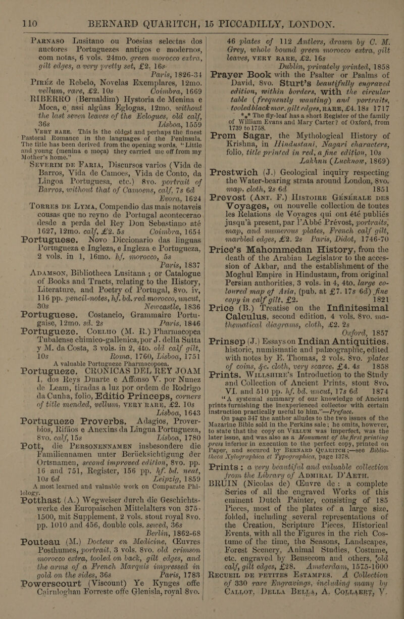  Poesias selectas dos Portuguezes antigos e modernos, PaRNASO Lusitano ou auctores gilt edges, a very pretty set, £2. 16s- Paris, 1826-34 Pririz de Rebelo, Novelas Exemplares, 12mo. vellum, rave, £2. 10s Cotinbra, 1669 RIBERRO (Bernaldim) Hystoria de Menina e Moca, e; assi algtias Eglogas, 12mo. without the last seven leaves of the Eclogues, old calf, 36s Insboa, 1559 VERY RARE, This is the oldest and perhaps the finest ‘Pastoral Romance in the languages of the Peninsula. The title has been derived from the opening words, * Little and young (menina e mo¢a) they carried me off from my Mother’s home.” SEVERIM DE Fart, Discursos varios (Vida de Barros, Vida de Camoes, Vida de Conto, da Lingoa Portuguesa, etc.) 8vo. portrait of Barros, without that of Camoens, calf, 7s 6d Hvora, 1624 Torres DE Lyma, Compendio das mais notaveis desde a perda del Rey Don Sebastiano até 1627, 12mo. calf, £2. 5s Coimbra, 1654 Portuguese. Novo Diccionario das linguas Portugueza e Ingleza, e Ingleza e Portugueza, 2 vols. in 1, 16mo. hf. morocco, 5s Paris, 1837 AvpAmson, Bibliotheca Lusitana ; or Catalogue of Books and Tracts, relating to the History, Literature, and Poetry of Portugal, 8vo. iv, 116 pp. pencil-notes, hf. bd. red morocco, wncut, 80s Newcastle, 1836 Portuguese. Costancio, Grammaire Portu- gaise, 12mo. sd. 2s Paris, 1846 Portugueze. Corrno (M. R.) Pharmacopea Tubalense chimico-gallenica, por J. della Sutta y M. da Costa, 3 vols. in 2, 4to. old calf gilt, 10s A valuable Portugueze Pharmacopoea, Portugueze, CRONICAS DEL REY JOAM I, dos Reys Duarte e Affonso V. por Nunez de Leam, tiradas a luz por ordem de Rodrigo da Cunha, folio, Hditio Princeps, corners of title mended, vellum, VERY RARE, £2. 10s Lisboa, 1643 Portugueze Proverbs, Adagios, Prover- bios, Rifaos e Anexins da Lingua Portugueza, 8vo. calf, 15s Lisboa, 1780 Pott, die PERSONENNAMEN insbesondere die Familiennamen unter Berucksichtigung der Ortsnamen, second improved edition, 8vo. pp. 16 and 751, Register, 156 pp. hf. bd. neat, 10s 6d Leipzig, 1859 a he most learned and valuable work on Comparate Phi- ology. Potthast (A.) Wegweiser durch die Geschichts- werke des Europaischen Mittelalters von 375- 1500, mit Supplement, 2 vols. stout royal 8vo. pp. 1010 and 456, double cols. sewed, 36s Berlin, 1862-68 Pouteau (M.) Doctewr en Medicine, Ckuvres Posthumes, portrait, 3 vols. 8vo. old crimson morocco extra, tooled on back, gilt edges, and the arms of a French Marquis impressed in gold on the sides, 36s Paris, 1783 Powerscourt (Viscount) Ye Kynges offe   46 plates of 112 Antlers, drawn by C. M. Grey, whole bound green morocco extra, gilt leaves, VERY RARE, £2. 16s Dublin, privately printed, 1858 Prayer Book with the Psalter or Psalms of David, 8vo. Sturt’s beautifully engraved edition, within borders, with the circular table (frequently wanting) and portraits, tooled black mor. gilt edges, RARE, £4.188 1717 ~ *,* The fly-leaf has a short Register of the family of William Evans and Mary Carter? of Oxford, from 1739 to 1758. Prem Sagar, the Mythological History of Krishna, in l/industani, Nagari characters, folio, title printed in red, a fine edition, 10s Lakhnu (Lucknow, 1869) Prestwich (J.) Geological inquiry respecting the Water-bearing strata around London, 8vo. map, cloth, 2s 6d 1851 Prevost (Ant. F.) Histoire GENERALE prs Voyages, ou nouvelle collection de toutes les Relations de Voyages qui ont été publiés jusqu’a present, par Abbé Prévost, portraits, map, and numerous plates, French calf gilt, marbled edges, £2. 2s Paris, Didot, 1746-70 Price’s Mahommedan History, from the death of the Arabian Legislator to the acces- sion of Akbar, and the establishment of the Moghul Empire in Hindustaun, from original Persian authorities, 3 vols. in 4, 4to. large co- loured map of Asia, (pub. at £7. 17s 6d) fine copy in calf gilt, £2. 1821 Price (B.) Treatise on the Infinitesimal Calculus, second edition, 4 vols. 8vo. ma- thematical diagrams, cloth, £2. 2s Oxford, 1857 Prinsep (J.) Essayson Indian Antiquities, historic, numismatic and palzographic, edited with notes by I. Thomas, 2 vols. 8vo. plates of coins, §-c. cloth, very scarce, £4.48 1858 Prints. Wivusarre’s Introduction to the Study and Collection of Ancient Prints, stout 8vo. VI. and 510 pp. hf. bd. wneut, 17s 6d 1874 ‘A systemal summary of our knowledge of Ancient prints furnishing the inexperienced collector with certain instruction practically useful to him.’’—Preface. On page 347 the author alludes to the two issues of the Mazarine Bible sold in the Perkins sale; he omits, however, to state that the copy on VELLUM was imperfect, was the later issue, and was also as a Monument of the first printing press inferior in execution to the perfect copy, printed on Paper, and secured by BERNARD QUARITCH;—see Biblio- theca Xylographica et Typographica, page 1378, Prints: a very beautiful and valuable collection from the Library of ADMIRAL D’ARTH. BRUIN (Nicolas de) Ciuvre de: a complete Series of all the engraved Works of this eminent Dutch Painter, consisting of 185 Pieces, most of the plates of a large size, folded, including several representations of the Creation, Scripture Pieces, Historical Events, with all the Figures in the rich Cos- tume of the time, the Seasons, Landscapes, Forest Scenery, Animal Studies, Costume, etc. engraved by Beusecom and others, 'old calf, gilt edges, £28. Amsterdam, 1575-1600 RECUEIL DE PETITES HstampPres. A Collection of 330 rare Engravings, including many by Catzor, Detta Berra, A, ConnaErt, Y,