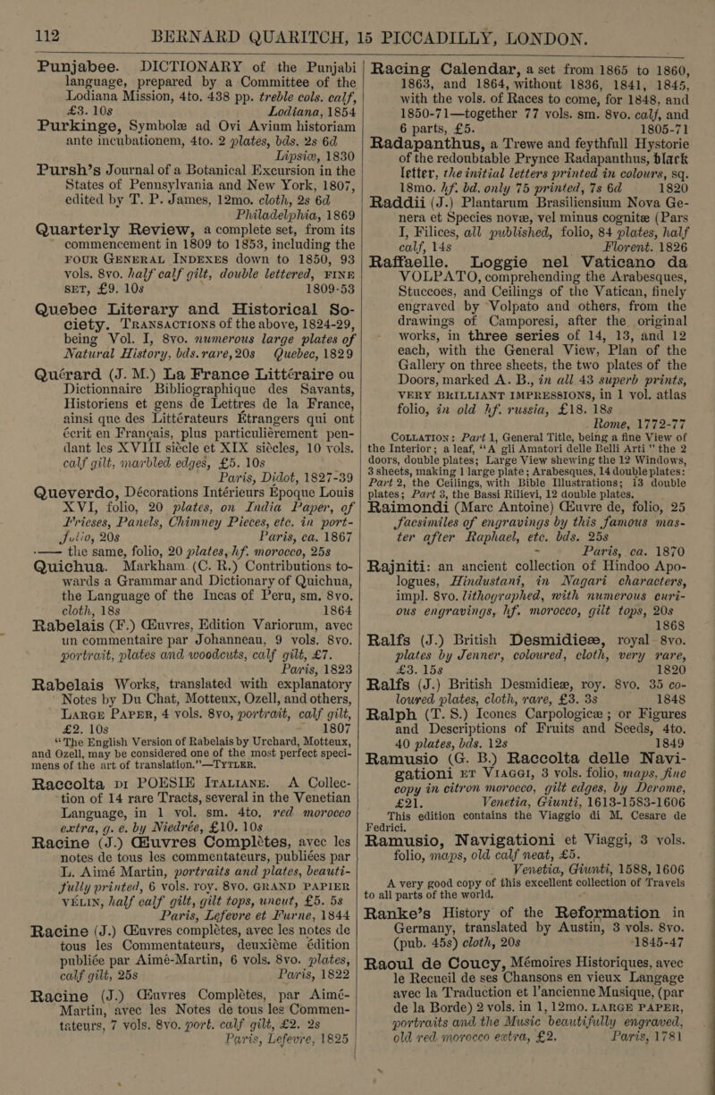   Punjabee. DICTIONARY of the Punjabi language, prepared by a Committee of the Lodiana Mission, 4to, 438 pp. treble cols. calf, £3. 10s Lodiana, 1854 Purkinge, Symbole ad Ovi Avium historiam ante incubationem, 4to. 2 plates, bds. 2s 6d Lipsiw, 1830 Pursh’s Journal of a Botanical Excursion in the States of Pennsylvania and New York, 1807, edited by T. P. James, 12mo. cloth, 2s 6d Philadelphia, 1869 Quarterly Review, a complete set, from its commencement in 1809 to 1853, including the FOUR GENERAL INDEXES down to 1850, 93 vols. 8vo. half calf gilt, double lettered, FINE ser, £9. 10s 1809-53 Quebee Literary and Historical So- ciety. Transactions of the above, 1824-29, being Vol. I, 8vo. numerous large plates of Natural History, bds.rare,20s Quebec, 1829 Quérard (J. M.) La France Littéraire ou Dictionnaire Bibliographique des Savants, Historiens et gens de Lettres de la France, ainsi que des Littérateurs Etrangers qui ont écrit en Frangais, plus particuliérement pen- dant les X VIII siécle et XIX siécles, 10 vols. calf gilt, marbled edges, £5. 10s Paris, Didot, 1827-39 Queverdo, Décorations Intérieurs Epoque Louis XVI, folio, 20 plates, on India Paper, of I’rieses, Panels, Chimney Pieces, etc. in port- Julio, 208 Paris, ca. 1867 -—— tle same, folio, 20 plates, hf. morocco, 25s Quichua. Markham. (C. R.) Contributions to- wards a Grammar and Dictionary of Quichua, the Language of the Incas of Peru, sm. 8vo. cloth, 18s 1864 Rabelais (F.) Giuvres, Edition Variorum, avec un commentaire par Johanneau, 9 vols. 8vo. portrait, plates and woodcuts, calf gilt, £7. Paris, 1823 Rabelais Works, translated with explanatory ’ Notes by Du Chat, Motteux, Ozell, and others, Larce Paper, 4 vols. 8yo, portrait, calf gilt, £2. 10s =. 4807 “The English Version of Rabelais by Urchard, Motteux, and Ozell, may be considered one of the most perfect speci- mens of the art of translation.” —TYTLER. Raccolta pi POESIE Irariane. A Collec- tion of 14 rare Tracts, several in the Venetian Language, in 1 vol. sm. 4to, sed morocco extra, g. e. by Niedrée, £10. 10s Racine (J.) Giuvres Complétes, avec les notes de tous les commentateurs, publiées par L. Aimé Martin, portraits and plates, beauti- Sully printed, 6 vols. roy. 8V0. GRAND PAPIER VELIN, half calf gilt, gilt tops, uncut, £5. 58 Paris, Lefevre et Furne, 1844 Racine (J.) Géuvres completes, avec les notes de tous les Commentateurs, deuxiéme édition publiée par Aimé-Martin, 6 vols, 8vo. plates, calf gilt, 25s Paris, 1822 Racine (J.) Ciuvres Completes, par Aimé- Martin, avec les Notes de tous les Commen- tateurs, 7 vols, 8vo. port. calf gilt, £2. 2s  Paris, Lefevre, 1825 | Racing Calendar, a set from 1865 to 1860, 1863, and 1864, without 1836, 1841, 1845, with the vols. of Races to come, for 1848, and 1850-71—together 77 vols. sm. 8vo. calf, and 6 parts, £5. 1805-71 Radapanthus, a Trewe and feythfull Hystorie of the redoubtable Prynce Radapanthus, black letter, the initial letters printed in colours, sq. 18mo. hf. bd. only 75 printed, 7s 6d 1820 Raddii (J.) Plantarum Brasiliensium Nova Ge- nera et Species novee, vel minus cognite (Pars I, Filices, all published, folio, 84 plates, half calf, 14s Florent. 1826 Raffaelle. Loggie nel Vaticano da VOLPATO, comprehending the Arrabesques, Stuccoes, and Ceilings of the Vatican, finely engraved by Volpato and others, from the drawings of Camporesi, after the original works, in three series of 14, 13, and 12 each, with the General View, Plan of the Gallery on three sheets, the two plates of the Doors, marked A. B., in all 43 superb prints, VERY BKILLIANT IMPRESSIONS, in 1 vol. atlas folio, in old Af. russia, £18. 18s _ Rome, 1772-77 CoLLATION: Part 1, General Title, being a fine View of the Interior; a leaf, ‘‘A gli Amatori delle Belli Arti” the 2 doors, double plates; Large View shewing the 12 Windows, 3 sheets, making 1 large plate; Arabesques, 14 double plates: Part 2, the Ceilings, with Bible Dlustrations; i3 double plates; Part 3, the Bassi Rilievi, 12 double plates. Raimondi (Marc Antoine) Ciuvre de, folio, 25 JSacsimiles of engravings by this famous mas- ter after Raphael, etc. bds. 25s &gt; Paris, ca. 1870 Rajniti: an ancient collection of Hindoo Apo- logues, Hindustani, in Nagari characters, impl. 8vo. lithographed, with numerous ecuri- ous engravings, hf. morocco, gilt tops, 20s 1868 Ralfs (J.) British Desmidieze, royal 8vo. plates by Jenner, coloured, cloth, very vare, £3. 158 1820 Ralfs (J.) British Desmidiew, roy. 8vo. 35 co- loured plates, cloth, rare, £3. 3s 1848 Ralph (T.S.) Icones Carpologice ; or Figures and Descriptions of Fruits and Seeds, 4to. 40 plates, bds. 128 1849 Ramusio (G. B.) Raccolta delle Navi- gationi mr Vracel, 3 vols. folio, maps, sine copy in citron morocco, gilt edges, by Derome, £21. Venetia, Giunti, 1613-1583-1606 This edition contains the Viaggio di M. Cesare de Fedrici. ; Ramusio, Navigationi et Viaggi, 3 vols. folio, maps, old calf neat, £5. Venetia, Giunti, 1588, 1606 A very good copy of this excellent collection of Travels to all parts of the world. “ Ranke’s History of the Reformation in Germany, translated by Austin, 3 vols. 8vo. (pub. 45s) cloth, 20s “1845-47 Raoul de Coucy, Mémoires Historiques, avec le Recueil de ses Chansons en vieux Langage avec la Traduction et l’ancienne Musique, (par de la Borde) 2 vols. in 1, 12mo. LARGE PAPER, portraits and the Music beautifully engraved, old red morocco extra, £2. Paris, 1781