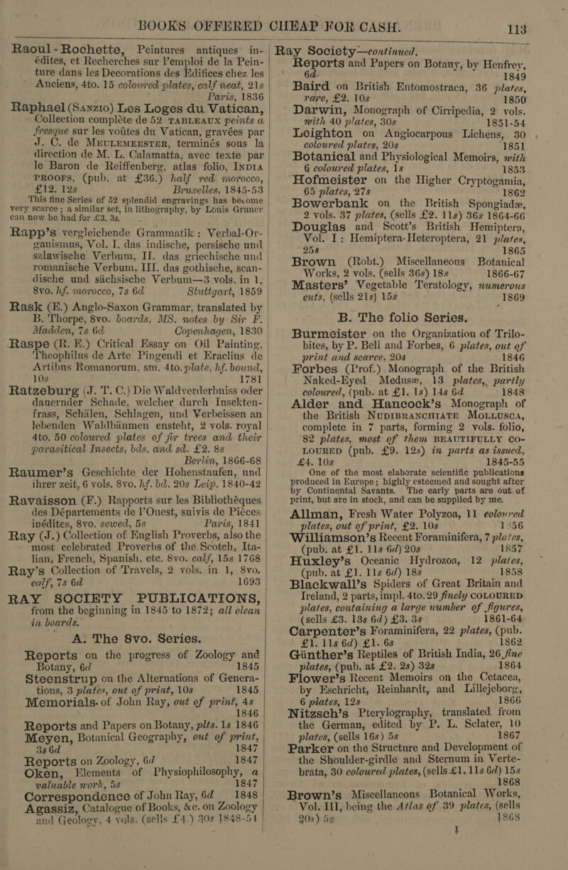 BOOKS OFFERED  Raoul-Rochette, Peintures antiques’ in- édites, et Recherches sur l'emploi de la Pein- ture dans les Decorations des Edifices chez les | Anciens, 4to. 15 colowred plates, calf neat, 21s Paris, 1836 | Raphael (Sanz1o) Les Loges du Vatican, Collection compléte de 52 TABLEAUX peints a, fresque sur les votites du Vatican, gravées par J. C. de Mrutemerster, terminés sous la direction de M. L. Calamatta, avec texte par | le Baron de Reiffenberg, atlas folio, Inpra PROOFS, (pub. at £36.) half red morocco, £12) TSS Bruwelles, 1845-53 This fine Series of 52 splendid engravings has become very scarce ; a similar set, in lithography, by Louis Gruner | can now be had for £3. 3s. . Rapp’s vergleichende Grammatik : Verbal-Or- | ganismus, Vol. I. das indische, persische und stlawische Verbum, II. das griechische und romanische Verbum, III. das gothische, scan- | dische und siichsische Verbum—3 vols. in 1, | 8vo. hf. marocco, 7s 6d Stuttgart, 1859 | Rask (£.) Anglo-Saxon Grammar, translated by | B. Thorpe, 8vo. boards, MS. notes by Sir F. | Madden, 7s 6d Copenhagen, 1830 Raspe (R. FE.) Critical Essay on Oil Painting, Theophilus de Arte Pingendi et Eraclius de Artibus Romanorum, sm. 4to. plate, hf. bownd, 10s 1781 Ratzeburg (J.T. C.) Die Waldverderbniss oder dauernder Schade, welcher durch Insekten- frass, Schiilen, Schlagen, und Verbeissen an lebenden Waldbiiumen ensteht, 2 vols. royal 4to. 50 colowred plates of fir trees and their parasitical Insects, bds. and sd. £2. 8s Berlin, 1866-68 Raumer’s Geschichte der Hohenstaufen, und ihrer zeit, 6 vols. 8vo. hf. bd. 20s Leip. 1840-42 Ravaisson (F.) Rapports sur les Bibliothéques des Départements de l’Ouest, suivis de Piéces inédites, Svo. sewed, 5s Paris, 1841 Ray (J.) Collection of English Proverbs, also the most celebrated Proverbs of the Scotch, Ita- lian, French, Spanish, etc. 8vo. calf, 15s 1768 Ray’s Collection of Travels, 2 vols. in 1, 8vo. calf, 7s 6d 1693 RAY SOCIETY PUBLICATIONS, from the beginning in 1845 to 1872; all clean in boards. A. The 8vo. Series. Reports on the progress of Zoology and Botany, 6d 1845 Steenstrup on the Alternations of Genera- tions, 3 plates, out of print, 10s 1845 Memorials. of John Ray, owt of print, 4s 1846 Reports and Papers on Botany, pits. 1s 1846 Meyen, Botanical Geography, oud of print, 38 6d 1847 Reports on Zoology, 67 1847 Oken, Elements of Physiophilosophy, a valuable work, 58 1847 Correspondence of John Ray, 6d 1848 Agassiz, Catalogue of Books, &amp;c. on Zoology and Geology, 4 vals. (sells £4.) 40s 1848-54     Reports and Papers on Botany, by Henfrey, 6d. 1849 Baird on British Entomostraca, 36 plates, rape, £2. 10s 1850 Darwin, Monograph of Cirripedia, 2 vols. with 40 plates, 30s 1851-54 Leighton on Angiocarpous Lichens, 30 coloured plates, 20s ‘1851 Botanical and Physiological Memoirs, with 6 coloured plates, 1s 1853 Hofmeister on the Higher Cryptogamia, 65 plates, 27s 1862 Bowerbank on the British Spongiade, 2 vols. 37 plates, (sells £2. 11s) 36s 1864-66 Douglas and Scott’s British Hemiptera, Vol. I: Hemiptera- Heteroptera, 21 plates, 258 1865 Brown (Robt.) Miscellaneous Botanical Works, 2 vols. (sells 36s) 18s 1866-67 Masters’ Vegetable Teratology, numerous cuts, (sells 21s) 15s 1869 B. The folio Series. Burmeister on the Organization of Trilo- bites, by P. Bell and Forbes, 6 plates, out ef print and scarce, 208 1846 Forbes (Prof.) Monograph of the British Naked-Eyed Meduse, 13 plates, partly coloured, (pub. at £1. 1s) 14s 6d 1848 Alder and Hancock’s Monograph of the British NuprprancuraAtr Mo.nuusca, complete in 7 parts, forming 2 vols. folio, 82 plates, most of them BEAUTIFULLY CO- LOURED (pub. £9. 12s) in parts as issued, £4. 108 1845-55 One of the most elaborate scientific publications produced in Europe; highly esteemed and sought after by Continental Savants. The early parts are out of print, but are in stock, and can be supplied by me. Allman, Fresh Water Polyzoa, 11 colored plates, out of print, £2. 10s 1356 Williamson’s Recent Foraminifera, 7 plates, (pub. at £1. 11s 6d) 20s 1857 Huxley’s Oceanic Hydrozoa, 12 plates, (pub. at £1. 11s 6d) 18s 1858 Blackwall’s Spiders of Great Britain and Treland, 2 parts, impl. 4to. 29 finely COLOURED plates, containing a large number of figures, (sells £3. 13s 6d) £3. 3s 1861-64 Carpenter’s Foraminifera, 22 plates, (pub. £1. 11s 6d) £1. 68 1862 Giinther’s Reptiles of British India, 26 fine plates, (pub. at £2. 28) 32s 1864 Flower’s Recent Memoirs on the Cetacea,. by Eschricht, Reinhardt, and Lillejeborg, 6 plates, 128 1866 Nitzsch’s Pterylography, translated from the German, edited by P. L. Sclater, 10 plates, (sells 16s) 5s 1867 Parker on the Structure and Development of the Shoulder-girdle and Sternum in Verte- brata, 30 colowred plates, (sells £1. 11s pe 68 Brown’s Miscellancous Botanical Works, Vol. IL, being the Atlas ef 39 plates, (sells 20s) 5s 1868 I