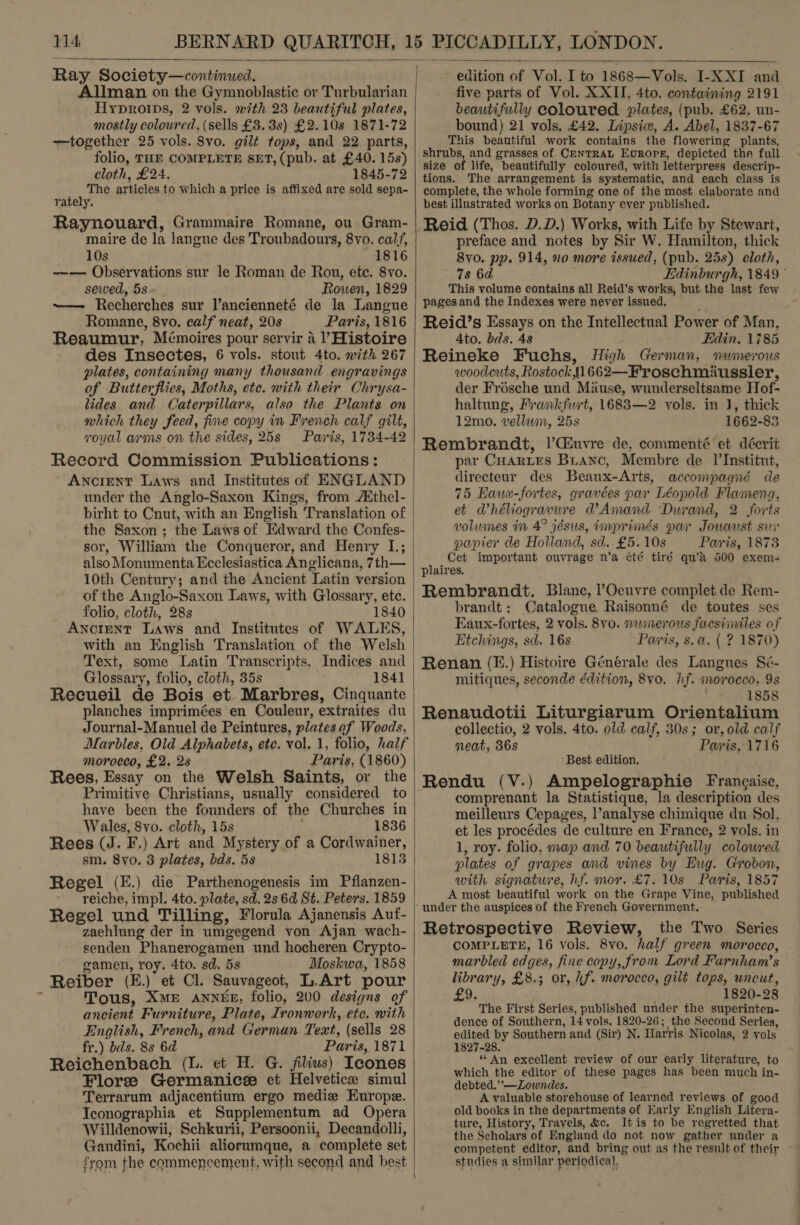  Ray Society—continued. Allman on the Gymnoblastic or Turbularian Hyproips, 2 vols. with 23 beautiful plates, mostly coloured, (sells £3. 3s) £2.108s 1871-72 —together 25 vols. 8vo. gilt tops, and 22 parts, folio, THE COMPLETE SET, (pub. at £40. 15s) cloth, £24. 1845-72 The articles to which a price is affixed are sold sepa- rately. Raynouard, Grammaire Romane, ou Gram- maire de la langue des Troubadours, 8vo. calf, 10s 1816 —-— Observations sur le Roman de Rou, ete. 8vo. sewed, 5s Rowen, 1829 ~— Recherches sur l’ancienneté de la Langue Romane, 8vo. calf neat, 20s Paris, 1816 Reaumur, Mémoires pour servir a ’ Histoire des Insectes, 6 vols. stout 4to. with 267 plates, containing many thousand engravings of Butterflies, Moths, ete. with their Chrysa- lides and Caterpillars, also the Plants on which they feed, fine copy in French calf gilt, royal arms on the sides, 25s Paris, 1734-42 Record Commission Publications: Ancient Laws and Institutes of ENGLAND under the Anglo-Saxon Kings, from /Xthel- birht to Cnut, with an English Translation of the Saxon ; the Laws of Edward the Confes- sor, William the Conqueror, and Henry I.; also Monumenta Ecclesiastica Anglicana, 7th— 10th Century; and the Ancient Latin version of the Anglo-Saxon Laws, with Glossary, etc. folio, cloth, 28s 1840 Ancrent Laws and Institutes of WALES, with an English Translation of the Welsh Text, some Latin Transcripts, Indices and Glossary, folio, cloth, 35s 1841 Recueil de Bois et Marbres, Cinquante planches imprimées en Couleur, extraites du Journal-Manuel de Peintures, plates af Woods, Marbles, Old Alphabets, etc. vol. 1, folio, half moroeco, £2. 2s Paris, (1860) Rees, Essay on the Welsh Saints, or the Primitive Christians, usually considered to have been the founders of the Churches in Wales, 8vo. cloth, 15s : 1836 Rees (J. F.) Art and Mystery of a Cordwainer, sm. 8vo. 3 plates, bds. 5s 1815 Regel (E.) die Parthenogenesis im Pflanzen- reiche, impl. 4to. plate, sd. 2s 6d St. Peters. 1859 Regel und Tilling, Florula Ajanensis Auf- zaehlung der in umgegend yon Ajan wach- senden Phanerogamen und hocheren Crypto- gamen, roy. 4to. sd. 5s Moskwa, 1858 Reiber (E.) et Cl. Sauvageot, L.Art pour Tous, XME ANNEE, folio, 200 designs of ancient Furniture, Plate, Ironwork, ete, with | English, French, and German Text, (sells 28 fr.) bds. 8s 6d Paris, 1871 Reichenbach (L. et H. G. filius) Icones Flore Germanicee et Helvetice simul Terrarum adjacentium ergo medie Europe. Iconographia et Supplementum ad Opera Willdenowii, Schkurii, Persoonii, Decandolli, Gandini, Kochii aliorumque, a complete set }  from the commencement, with second and best ‘ \ edition of Vol. I to 1868—Vols. I-XXI and five parts of Vol. XXII, 4to. containing 2191 beautifully coloured. plates, (pub. £62. un- bound) 21 vols, £42. Lipsicw, A. Abel, 1837-67 This beautiful work contains the flowering plants, shrubs, and grasses of. CENTRAL Europe, depicted the full size of life, beautifully coloured, with letterpress descrip- tions. The arrangement is systematic, and each class is complete, the whole forming one of the most elaborate and best illustrated works on Botany ever published. Reid (Thos. D.D.) Works, with Life by Stewart, preface and notes by Sir W. Hamilton, thick 8vo. pp. 914, no more issued, (pub. 25s) cloth, 78 6a Edinburgh, 1849 ° This volume contains all Reid’s works, but the last few pages and the Indexes were never issued, : Reid’s Essays on the Intellectual Power of Man, Ato. bds. 48 Edin, 1785 Reineke Fuchs, High German, nwmerous woodcuts, Rostock ,J1662—Froschmiussler, der Frésche und Miuse, wunderseltsame Hof- haltung, Frankfurt, 1683—2 vols. in J, thick 12mo. vellam, 25s 1662-83 Rembrandt, |’Ciuvre de, commenté et décrit par CuarLEs Bianc, Membre de I|’Institut, directeur des Beaux-Arts, accompagné de 75 Eaue-fortes, gravées par Léopold Flameng, et Whéliogravure WAmand Durand, 2 forts volumes in 4° jésus, imprimés par Jouaust sur papier de Holland, sd. £5. 10s Paris, 1873 Cet important ouvrage n’a été tiré qu’a 500 exem- plaires. Rembrandt. Blanc, l’Oeuvre complet de Rem- brandt: Catalogue Raisonné de toutes ses Eaux-fortes, 2 vols. 8vo. nwinerous facsimiles of Etchings, sd. 16s Parris, s.a. ( ? 1870) Renan (E.) Histoire Générale des Langues Sé- mitiques, seconde édition, 8vo. hf. morocco, 9s 1858 Renaudotii Liturgiarum Orientalium collectio, 2 vols. 4to. old calf, 30s; or, old calf neat, 36s Paris, 1716 Best edition. Rendu (V.) Ampelographie Frangaise, comprenant la Statistique, la description des meilleurs Cepayes, l’analyse chimique du Sol, et les procédes de culture en France, 2 vols. in 1, roy. folio, map and 70 beautifully coloured plates of grapes and vines by Eug. Grobon, with signature, hf. mor. £7. 10s Paris, 1857 A most beautiful work on the Grape Vine, published under the auspices of the French Government. Retrospective Review, the Two Series COMPLETE, 16 vols. 8vo. half green morocco, marbled edges, fine copy, from Lord Farnham’s library, £8.; or, if. moroceo, gilt tops, wneut, 9; 1820-28 The First Series, published under the superinten- dence of Southern, 14 vols. 1820-26; the Second Series, edited by Southern and (Sir) N. Harris Nicolas, 2 vols 1827-28. ** An excellent review of our early literature, to which the editor of these pages has been much in- debted.”’—Zowndes. A valuable storehouse of learned reviews of good old books in the departments of Early English Litera- ture, History, Travels, &amp;c. It is to be regretted that the Scholars of England do not now gather under a studies a similar periodical,