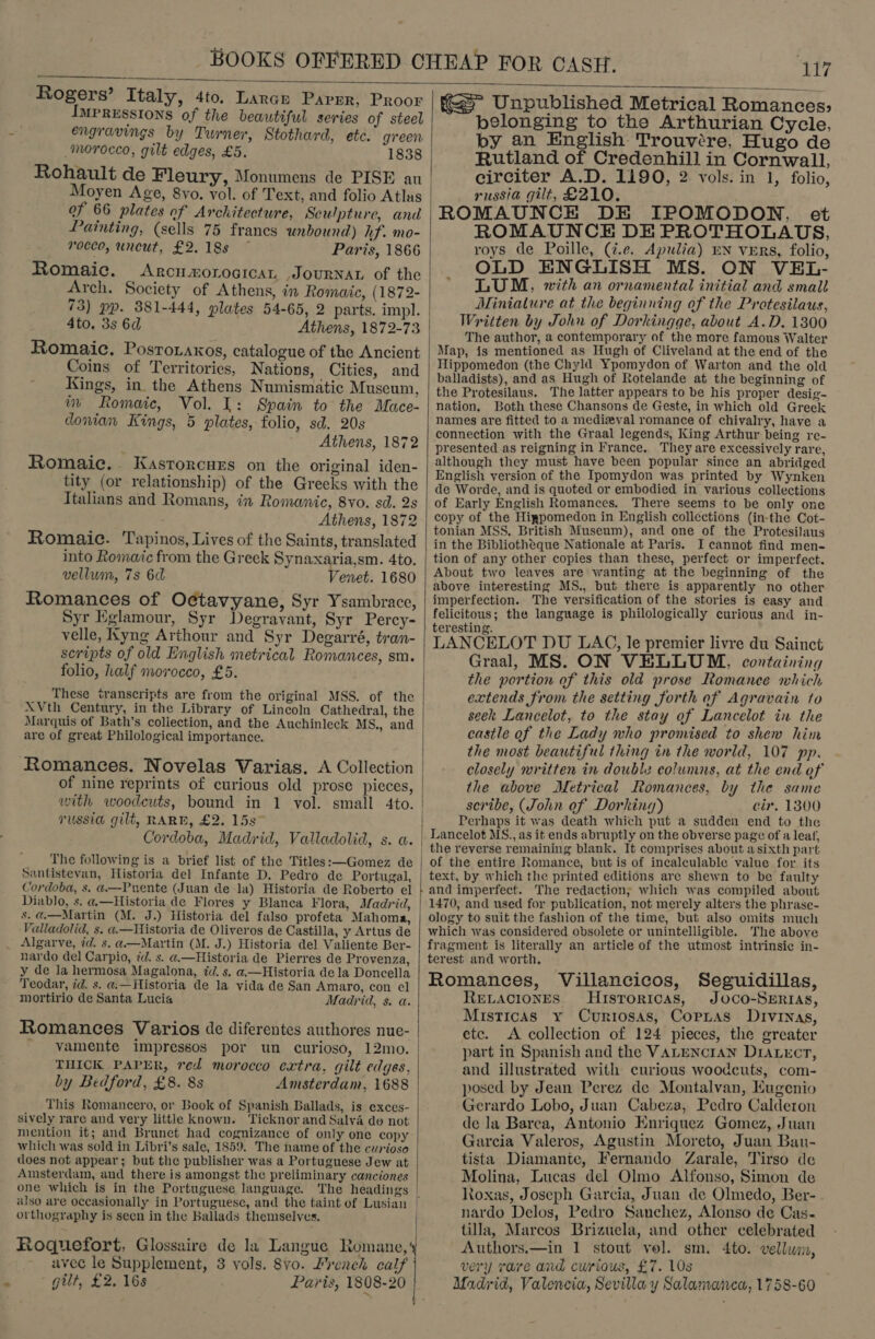    Rogers’ Italy, 4to. Lance Parrr, Proor Impressions of the beautiful series of steel engravings by Turner, Stothard, etc. green morocco, gilt edges, £5. 1838 Rohault de Fleury, Monumens de PISE au Moyen Age, 8vo. vol. of Text, and folio Atlus of 66 plates of Architecture, Sculpture, and Painting, (sells 75 francs unbound) hf. mo- rocco, uncut, £2.18s ~ Paris, 1866 Romaic. ARCHEOLOGICAL JOURNAL of the Arch. Society of Athens, in Romaic, (1872- 4to, 3s 6d Romaic. Posroraxos, catalogue of the Ancient Coins of Territories, Nations, Cities, and _ Kings, in the Athens Numismatic Museum, im Romaic, Vol. 1: Spain to the Mace- dowian Kings, 5 plates, folio, sd. 20s Athens, 1872 Romaic.. Kasrorcurs on the original iden- tity (or relationship) of the Greeks with the Italians and Romans, in Romanic, 8vo. sd. 2s Athens, 1872 Romaic. Tapinos, Lives of the Saints, translated into Romatc from the Greek Synaxaria,sm. 4to. vellum, 7s 6d enet. 1680 Romances of Octavyane, Syr Ysambrace, Syr Eglamour, Syr Degravant, Syr Percy- velle, Kyng Arthour and Syr Degarré, tran- folio, half morocco, £5. These transcripts are from the original MSS. of the XVth Century, in the Library of Lincoln Cathedral, the are of great Philological importance. Romances. Novelas Varias. A Collection of nine reprints of curious old prose pieces, russia gilt, RARE, £2. 15s” Cordoba, Madrid, Valladolid, s. a. The following is a brief list of the Titles:—Gomez de Santistevan, Historia del Infante D. Pedro de Portugal, Cordoba, 8. a.—Puente (Juan de la) Historia de Roberto el Diablo, s. a.—Historia de Flores y Blanca Flora, Madrid, 8. @.—Martin (M. J.) Historia del falso profeta Mahoma, Valladolid, s. a«.—Historia de Oliveros de Castilla, y Artus de Algarve, id. s. @—Martin (M. J.) Historia del Valiente Ber- y de la hermosa Magalona, 7d. s. a.—Historia dela Doncella Teodar, id. s. a,—Historia de la vida de San Amaro, con el mortirio de Santa Lucia Madrid, s. a. Romances Varios de diferentes authores nue- _ vamente impressos por un curioso, 12mo. THICK PAPER, red morocco extra, gilt edges, by Bedford, £8. 8s Amsterdam, 1688 sively rare and very little known. Ticknor and Salva do not mention it; and Brunet had cognizance of only one copy which was sold in Libri’s sale, 1859. The name of the curioso does not appear; but the publisher was a Portuguese Jew at Amsterdam, and there is amongst the preliminary canciones one which is in the Portuguese language. The headings orthography is seen in the Ballads themselves. Roquefort, Glossaire de la Langue Romane, avec le Supplement, 3 vols. 8vo. French calf gilt, £2. 16s KS Unpublished Metrical Romances; belonging to the Arthurian Cycle, by an English Trouvére, Hugo de Rutland of Credenhill in Cornwall, eirciter A.D. 1190, 2 vols. in 1, folio, russia gilt, £210. ROMAUNCK DE IPOMODON, et ROMAUNCE DE PROTHOLAUS, roys de Poille, (i.e. Apulia) EN vERs, folio, OLD ENGLISH MS. ON VEL- * LUM, with an ornamental initial and small Miniature at the beginning of the Protesilaus, Written by John of Dorkingge, about A.D. 1300 The author, a contemporary of the more famous Walter Map, is mentioned as Hugh of Cliveland at the end of the THlippomedon (the Chyld Ypomydon of Warton and the old balladists), and as Hugh of Rotelande at the beginning of the Protesilaus. The latter appears to be his proper desig- nation, Both these Chansons de Geste, in which old Greek names are fitted to a medizyval romance of chivalry, have a connection with the Graal legends, King Arthur being re- presented as reigning in France. They are excessively rare, although they must have been popular since an abridged English version of the Ipomydon was printed by Wynken de Worde, and is quoted or embodied in various collections of Early English Romances. There seems to be only one copy of the Higpomedon in English collections (in-the Cot- tonian MSS, British Museum), and one of the Protesilaus in the Bibliotheque Nationale at Paris. I cannot find men- tion of any other copies than these, perfect or imperfect. About two leaves are wanting at the beginning of the above interesting MS., but there is apparently no other imperfection. The versification of the stories is easy and felicitous; the language is philologically curious and in- teresting. uh : . ; LANCELOT DU LAG, le premier livre du Sainct Graal, MS. ON VELLUM, containing the portion of this old prose Romance which extends from the setting forth of Agravain to seek Lancelot, to the stay of Lancelot in the castle of the Lady who promised to shew him the most beautiful thing in the world, 107 pp. closely written in double columns, at the end of the above Metrical Romances, by the same scribe, (John of Dorking) cir. 13800 Perhaps it was death which put a sudden end to the Lancelot MS., as it ends abruptly on the obverse page of a leaf, the reverse remaining blank. It comprises about a sixth part of the entire Romance, but is of incalculable value for its text, by which the printed editions are shewn to be faulty 1470, and used for publication, not merely alters the phrase- ology to suit the fashion of the time, but also omits much which was considered obsolete or unintelligible. The aboye fragment is literally an article of the utmost intrinsic in- terest and worth, Romances, Villancicos, Seguidillas, RELACIONES Husroricas, Joco-Sertias, Misticas y Curriosas, Copyas Drvrnas, etc. &lt;A collection of 124 pieces, the greater part in Spanish and the VALENCIAN DIALEcrT, and illustrated with curious woodcuts, com- posed by Jean Perez de Montalvan, Kugenio Gerardo Lobo, Juan Cabeza, Pedro Calderon de la Barea, Antonio Enriquez Gomez, Juan Garcia Valeros, Agustin Moreto, Juan Bau- tista Diamante, Fernando Zarale, Tirso de Molina, Lucas del Olmo Alfonso, Simon de Roxas, Joseph Garcia, Juan de Olmedo, Ber- nardo Delos, Pedro Sanchez, Alonso de Cas-  tilla, Marcos Brizuela, and other celebrated Authors.—in 1 stout vol. sm. 4to. vellum, very rare and curious, £7. 10s Madrid, Valencia, Sevilla y Salamaivea, 1758-60