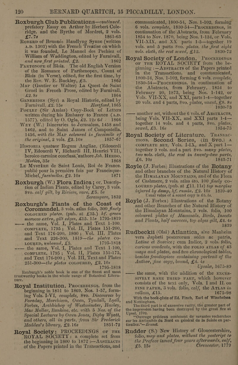  Roxburgh Club Publications—continued. _prefatory Essay on Arthur by Herbert Cole- ridge, and the Byrthe of Mordret, 2 vols. £7.78 1861-63 Roserp of Brunnés Handlyng Synne (written A.D. 1303) with the French Treatise on which it was founded, Le Manuel des Pechiez of William of Waddington, edited by Furnivall, and now first printed, £2. 1862 Partonorre of Blois. The old English Version of the Romance of Parthenopex, Count of Blois (in Verse), edited, for the first time, by the Rev. W. E. Buckley, £3. 1862 Grael in French Prose, edited by Furnivall, £2.38 1864 GENERIDES (Syr) a Royal Historie, edited by Furnivall, £2. 15s Hertford, 1865 PoutEr (Sir Amias) Copy-Book of Letters - written during his Embassy to France (A.D. 1577), edited by O. Ogle, £2. 12s 6d - Wey (W.) Itineraries to Jerusalem, 1458 and 1462, and to Saint James of Compostella, 1456, with the Map coloured in facsimile of the original, 2 vols. £2. 10s 1857-67 IV, Edouerdi V, Richardi III, Henrici VII), heroico carmine conclusa,'authore Joh. HERDO, Medico, 35s 1868 Lr MystéEreE de Saint Louis, Roi de France. publié pour la premiére fois par Francisque- Michel, facsimiles, £2. 10s Roxburgh (W.) Flora Indica; or, Descrip- tion of Indian Plants, edited by Carey, 3 vols. 8vo. calf gilt, by Riviere, rare, £5. 5s Serampore, 1832 Roxburgh’s Plants of the Coast of Coromandel, 3 vols. atlas folio, 300 finely COLOURED plates. (pub, at £35.) hf. green morocco extra, gilt edges, £15. 158 1795-1819 and Text 226-300, LOURED, unbound, £5. 1819—the plates co- COMPLETE, 1795; Vol. II, Plates 151-175, and Text 176-200 ; Vol. III, Text and Plates 251-300—the plates COLOURED, £2. 10s 1795-1818 toxburgh's noble book is one of the finest and most trustworthy books in the whole range of Botanical Litera- ture. beginning in 1851 to 1869. Nos. 1-57, form- ing Vols. I-VI, complete, 8vo. Discowrses by Faraday, Murchison, Owen, Tyndall, Lyell, Forbes, Archbishop of Westininster, Hualey, Max Muller, Rankine, etc. with 5 Nos. of the Special Lectures by Owen Jones, Digby Wyatt, and others, all in parts, from Six Frederick Madden’ s library, £2.16s 1851-72 Royal Society: PROCEEDINGS or rue ROYAL SOCIETY: a complete set from the beginning in 1800 to 1872 :—AusTRacts of the Papers printed in the Transactions, and  ' communicated, 1800-54, Nos. 1-102, forming 6 vols. complete, 1830-54—PROCEEDINGS, in continuation of the Abstracts, from February 1854 to Nov. 1870, being Nos. 1-134, or Vols. VII-XIX, and XX parts 1-5—together 19 vols. and 5 parts 8yo. plates, the first eight vols. cloth, the rest sewed, £12. 1830-72 Royal Society of London. Procrerprines or THE ROYAL SOCIETY from the be- ginning :—ABsTRACTS of the Papers printed in the Transactions, and communicated, 1800-54, Nos. 1-102, forming 6 vols. complete, 1830-54—PROCEEDINGS, in continuation of the Abstracts, from February,.. 1854 to February 20, 1873, being Nos. 1-142, or Vols. VII-XX, and X XI, parts 1-4— together 20 vols. and 4 parts, 8vo. plates, uncut, £8. &amp;s ~ 1830-73 -—— another set, without the 6 vols. of ABSTRACTS, being Vols. VII-XX, and XXI parts 1-4— together 14 vols. and 4 parts, 8vo. plates, sewed, £3. 16s 1854-73 Royal Society of Literature. Transac- TIONS, Second Series, (in S8vo.) a COMPLETE SET, Vols. I-[X, and X part 1— together 9 vols. anda part 8vo. many plates, two vols. cloth, the rest in twenty-two parts, £6. 10s 1843-71 Royle (J. Forbes) Illustrations of the Botany and other branches of the Natural History of the HimaLtayan MountTains, and of the Flora of Cashmere, 2 vols. atlas 4to. 100 finely co- LOURED plates, (pub. at £11. 11s) top margins injured by damp, hf. russia, £2. 10s 1839-40 Usual value of a sound copy is £5. ds, Royle (J. Forbes) Illustrations of the Botany and other Branches of the Natural History of the Himalayan Mountains, 2 vols. folio, 100 coloured plates of Manvimals, Birds, Insects and Plants, half morocco, top edges gilt, £4. 4s 1839 Rudbeckii (Olai) Atlantica, sive Manheim vera Japheti posterorum sedes ac patria, Latine et Swecice; cum Indice, 2 vols. folio, curious woodcuts, with the FOLIO ATLAS of 43 maps and plates, and two chronological tables, besides frontispiece containing portrait of the Author, fine copy, bound, £4. 4s ‘ _ — Upsale, 1675-89 —— the same, with the addition of the pxcrs- SIVELY RARE THIRD PART, Which however consists of the text only, Vols. I and II. on FINE PAPER, 3 vols. folio, calf, the ATLAS in vellum, £15. 1675-98 With the book-plate of Ed. Finch, Earl of Winchelsea and Nottingham. fe The third part is of excessive rarity, the greater part of the impression having been destroyed by the great fire at Upsal, 1702. “Ouvrage précieux contenant de savantes recherches sur les Antiquités du Nord en général de la Suede en par- ticulier.”— Lrunet. Rudder (S.) New History of Gloucestershire, folio, map and plates, without the posteript to the Preface issued four years afterwards, calf, £5. 158 Cirencester, 1779