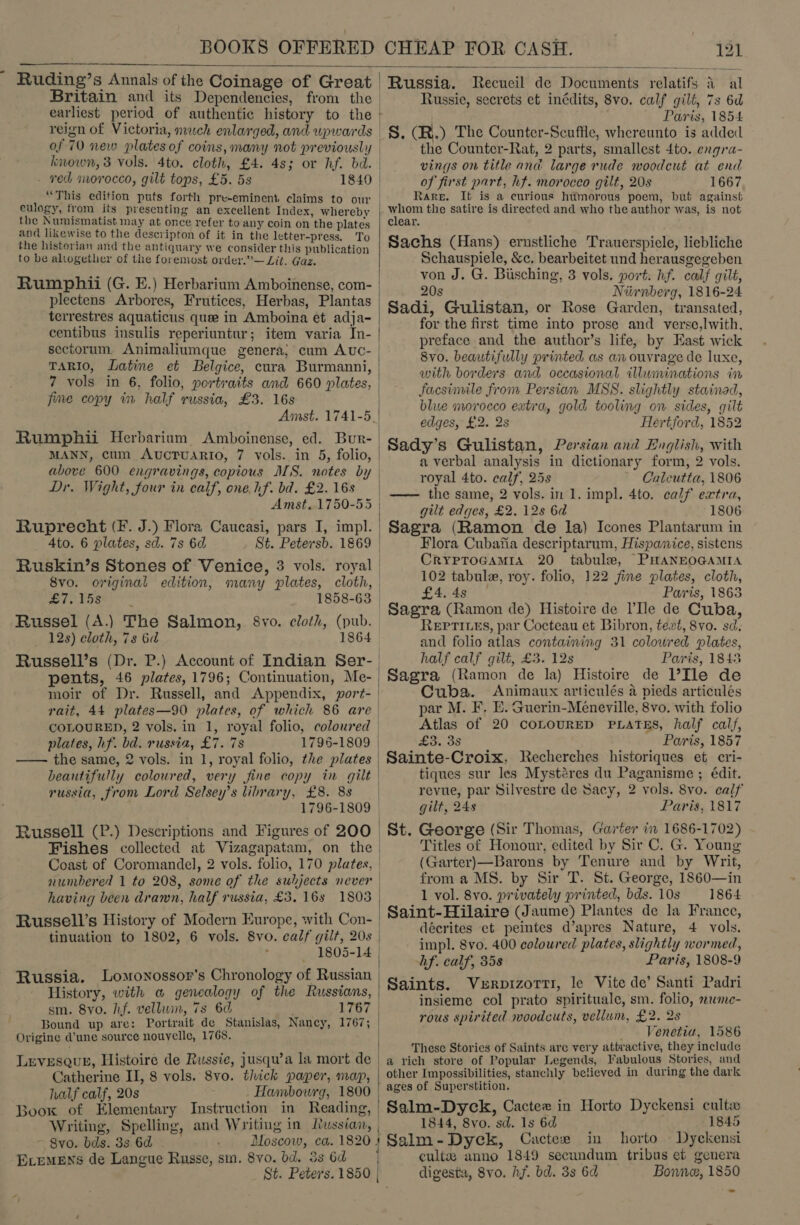  - Ruding’s Annals of the Coinage of Great | Russia. Recucil de Documents relatifs 4 al Britain and its Dependencies, from the | Russie, secrets et inédits, 8vo. calf gilt, 7s 6d earliest period of authentic history to the | Paris, 1854 reign of Victoria, much enlarged, and. wpwards of 70 new plates of coins, many not previously known, 3 vols. 4to. cloth, £4. 4s; or hf. bd. - ved morocco, gilt tops, £5. 5s eulogy, from its presenting an excellent Index, whereby the Numismatist may at once refer to any coin on the plates and likewise to the desecripton of it in the letter-press. To the historian and the antiquary we consider this publication to be altogether of the foremost order.”— Lit. Gaz. Rum phii (G. E.) Herbarium Amboinense, com- plectens Arbores, Frutices, Herbas, Plantas terrestres aquaticus quee in Amboina et adja- centibus insulis reperiuntur; item varia In- sectorum. Animaliumque genera; cum Auc- TARIO, Latine et Belgice, cura Burmanni, 7 vols in 6, folio, portraits and 660 plates, fime copy in half russia, £3. 16s Rumphii Herbarium Amboinense, ed. Bur- above 600 engravings, copious MS. notes by Dr. Wight, four in calf, one hf. bd. £2. 16s Amst. 1750-55 Ruprecht (F. J.) Flora Caucasi, pars I, impl. 4to. 6 plates, sd. 7s 6d 8vo. original edition, many plates, cloth, £7. 15s Russel (A.) The Salmon, 8vo. eloth, (pub. 12s) cloth, 7s 6d 1864 pents, 46 plates, 1796; Continuation, Me- moir of Dr. Russell, and Appendix, port- plates, hf. bd. russia, £7. 7s 1796-1809 —— the same, 2 vols. in 1, royal folio, the plates beautifully coloured, very fine copy in gilt russia, from Lord Selsey’s library, £8. 8s Russell (P.) Descriptions and Figures of 200 Fishes collected at Vizagapatam, on the Coast of Coromandel, 2 vols. folio, 170 plates, Russell’s History of Modern Europe, with Con- tinuation to 1802, 6 vols. 8vo. calf gilt, 20s Russia. Lomonossor’s Chronology of Russian History, with a genealogy of the Russians, sm. 8vo. hf. velluwin, 7s 6d Origine @’une source nouvelle, 1768. LEVESQUE, Histoire de Russie, jusqu’a la mort de Catherine II, 8 vols. 8vo. thick paper, map, half calf, 20s Hambourg, 1800 Boox of Elementary Instruction in Reading, ~ 8vo. bds. 3s 6d ELemeEns de Langue Russe, sm. 8vo. bd. 3s 6d St. Peters. 1850 _S. (R.) The Counter-Seufile, whereunto is added the Counter-Rat, 2 parts, smallest 4to. ergra- vings on title and large rude woodcut at end of first part, hf. moroceo gilt, 20s 1667 Rare. It is a curious humorous poem, but against mec the satire is directed and who the author was, is not clear. Sachs (Hans) ernstliche Trauerspicle, liebliche Schauspiele, &amp;c, bearbeitet und herausgegeben von J. G. Bisching, 3 vols. port: hf. calf gilt, 20s Niinberg, 1816-24 Sadi, Gulistan, or Rose Garden, transated, for the first time into prose and verse,lwith, preface and the author’s life, by East wick with borders and occasional illuminations in facsimile from Persian MSS. slightly stainad, blue morocco extra, gold tooling on sides, gilt edges, £2. 2s Hertford, 1852 Sady’s Gulistan, Persian and English, with a verbal analysis in dictionary form, 2 vols. royal 4to. calf, 25s Calcutta, 1806 —— the same, 2 vols. in 1. impl. 4to. calf extra, gilt edges, £2. 12s 6a 1806 Sagra (Ramon de la) Icones Plantarum in Flora Cubafia descriptarum, Hispanice, sistens CrYpToGamia 20 tabule, PHANEOGAMIA 102 tabule, roy. folio, 122 fine plates, cloth, £4.45 | Paris, 1863 _Sagra (Ramon de) Histoire de l’'Ile de Cuba, REPTILES, par Cocteau et Bibron, text, 8vo. sd. and folio atlas containing 31 coloured plates, half calf gilt, £3. 12s Paris, 1843 Sagra (Ramon de la) Histoire de l’Ile de Cuba. Animaux articulés 4 pieds articulés par M. F, E. Guerin-Meneville, 8vo. with folio Atlas of 20 coLoURED PLATES, half calf, £3. 3s Paris, 1857 Sainte-Croix, Recherches historiques et cri- tiques sur les Mystéres du Paganisme ; édit. revue, par Silvestre de Sacy, 2 vols. 8vo. calf gilt, 24s Paris, 1817 St. George (Sir Thomas, Garter in 1686-1702) Titles of Honour, edited by Sir C. G. Young (Garter)—Barons by Tenure and by Writ, from a MS. by Sir T. St. George, 1860—in 1 vol. 8vo. privately printed, bds. 10s 1864 Saint-Hilaire (Jaume) Plantes de la France, | décrites ct peintes d’apres Nature, 4 vols. impl. 8vo. 400 coloured plates, slightly wormed, hf. calf, 358 Paris, 1808-9 Saints. Verpizorri, le Vite de’ Santi Padri insieme col prato spirituale, sm. folio, wme- rous spirited woodcuts, vellum, £2. 28 — Venetia, 1586 These Stories of Saints are very attractive, they include a rich store of Popular Legends, Fabulous Stories, and other Impossibilities, stanchly believed in during the dark - ages of Superstition. Salm-Dyck, Cactee in Horto Dyckensi cult | 1844, 8vo. sd. 1s 6d 1845 Salm-Dyck, Cactexr in horto Dyckensi cultz anno 1849 secundum tribus et genera   !  digesta, 8vo. hf. bd. 3s 6d Bonne, 1850