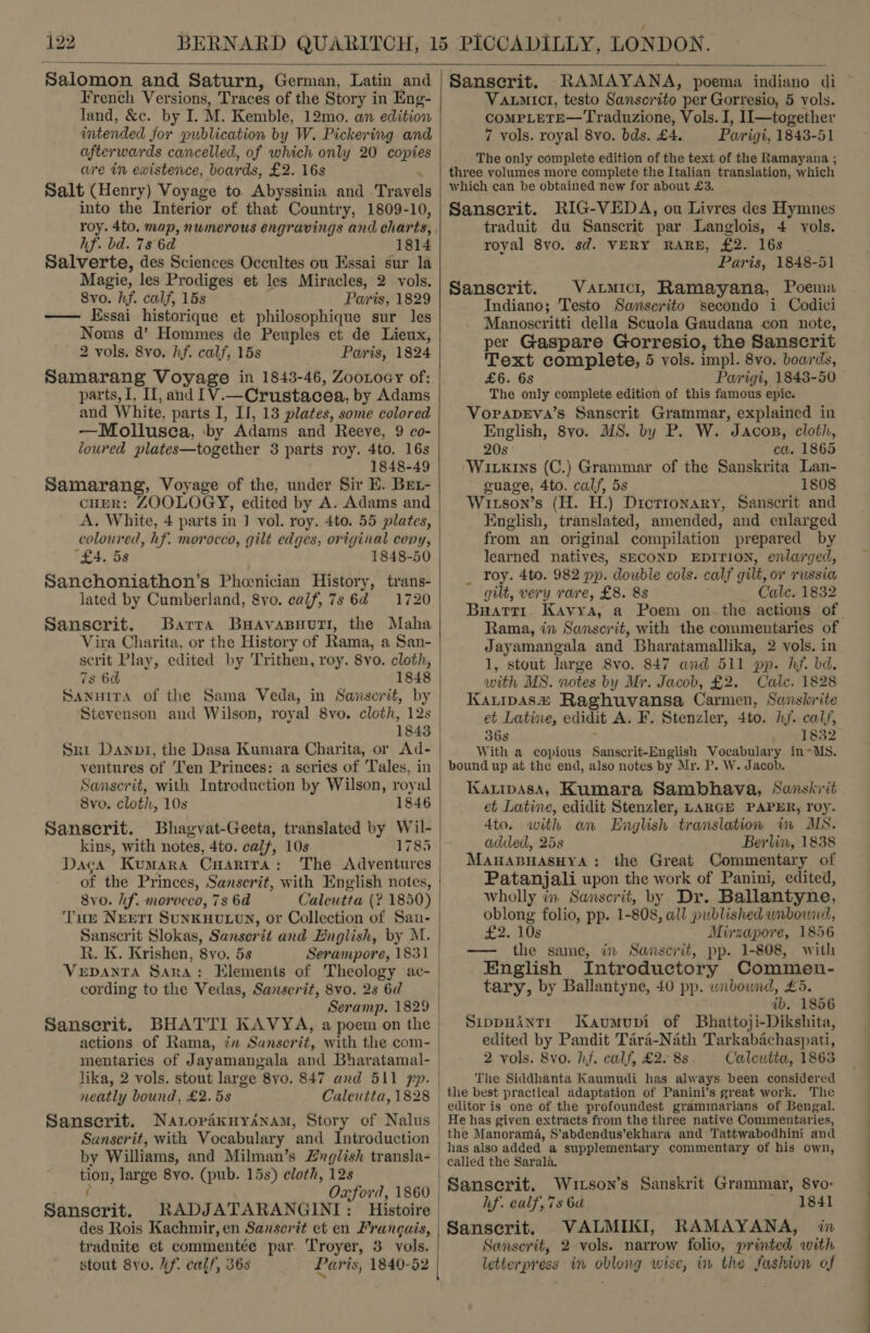  French Versions, Traces of the Story i in Eng- land, &amp;c. by I. M. Kemble, 12mo. an edition intended for publication by W. Pickering and afterwards cancelled, of which only 20 ous are in existence, boards, £2. 163 Salt (Henry) Voyage to Abyssinia and ienyald into the Interior of that Country, 1809-10, roy. 4to. map, numerous engravings and charts, hf. bd. 7s 6d 1814 Salverte, des Sciences Occultes ou Essai sur la Magie, les Prodiges et les Miracles, 2 vols. 8vo. hf. calf, 15s Paris, 1829 — Essai historique et philosophique sur les Noms d’ Hommes de Peuples et de Lieux, 2 vols. 8vo. hf. calf, 15s Paris, 1824 Samarang Voyage in 1843-46, Zootoay of: parts, I, Il, and 1V.—Crustacea, by Adams and White, parts I, II, 13 plates, some colored —Mollusca, ‘by Adams and Reeve, 9 co- loured plates—together 3 parts roy. 4to. 16s 1848-49 Samarang, Voyage of the, under Sir E. Brt- cuER: ZOOLOGY, edited by A. Adams and coloured, hf. morocco, gilt edges, original cony, (£4. 58 1848-50 Sanchoniathon’s Phenician History, trans- lated by Cumberland, &amp;vo. calf, 7s 64 =: 1720 Sanscrit. Barra Buavasuuri, the Maha Vira Charita, or the History of Rama, a San- scrit Play, edited by ‘Trithen, roy. 8yo. cloth, 7s 6d Sanutra of the Sama Veda, in Savscrit, by 1843 Sri Danni, the Dasa Kumara Charita, or Ad- ventures of Ten Princes: a series of Tales, in 8vo. cloth, 10s 1846 | Sanscrit. Bhagvat-Geeta, translated by Wil- kins, with notes, 4to. calf, 10s 1785 | Daca Kumara Cuarira: The Adventures of the Princes, Sanscrit, with English notes, 8vo. lf. morocco, 7s 6d Tur Nrerti SunKHULUN, or Collection v1 San- Sanscrit Slokas, Sanserit and English, by M. Rh. K. Krishen, 8vo. 5s Serampore, 1831 VEDANTA Sara: cording to the Vedas, Sanscrit, 8vo. 2s 6d   Sanscrit. BHATTI KAVYA, a poem on the actions of Rama, in Sanscrit, with the com- mentaries of Jayamangala and Bharatamal- lika, 2 vols. stout large 8vo. 847 and 511 pp. neatly bound, £2. 5s Calcutta, 1828 Sanscrit. Natopaxuysnam, Story of Nalus by Williams, and Milman’s 2Lxglish transla- tion, large 8yo. (pub. 15s) cloth, 12s Oxford, 1860 Sahscrit, RADJATARANGINI: Histoire des Rois Kachmir, en Sanscrit et en Frangais, traduite et commentéee par Troyer, 3 vols. stout 8yo. Uf. calf, 368 Paris, 1840-52   Sanscrit. RAMAYANA, poema indiano di Vaumict, testo Sanscrito per Gorresio, 5 vols. COMPLETE—Traduzione, Vols. I, 1I—together 7 vols. royal 8vo. bds. £4. Parigi, 1843-51 The only complete edition of the text of the Ramayana ; three volumes more complete the Italian translation, which which can be obtained new for about £3. Sanscrit. RIG-VEDA, ou Livres des Hymnes traduit du Sanscrit par Langlois, 4 yols. royal 8vo. sd. VERY RARE, £2. 16s Paris, 1848-51 Sanscrit. _Vatmici, Ramayana, Poema Indiano; Testo Santaafito secondo i Codici Manoscritti della Scuola Gaudana con note, per Gaspare Gorresio, the Sanscrit Text complete, 5 vols. impl. 8vo. boards, £6. 68 Parigi, 1843-50 The only complete edition of this famous epic. VopapeEva’s Sanscrit Grammar, explained in English, 8vo. MS. by P. W. Jacos, cloth, 20s ca. 1865 Wivkins (C.) Grammar of the Sanskrita Lan- guage, 4to. calf, 5s 1808 Witson’s (H. H.) Dictionary, Sanscrit and English, translated, amended, and enlarged from an original compilation prepared by learned natives, SECOND EDITION, enlarged, roy. 4to. 982 pp. double cols. calf gilt, or russia gilt, very rave, £8. 8s Cale. 1832 Rama, in Sanscrit, with the commentaries of Jayamangala and Bharatamallika, 2 vols. in 1, stout large 8vo. 847 and 511 pp. hf. bd. with MS. notes by Mr. Jacob, £2. Cale. 1828 Karipasz Raghuvansa Carmen, Sanskrite et Latine, edidit A. F. Stenzler, 4to. hf. calf, 36s 1832 With a copious Sanscrit-English Vocabulary in~MS. bound up at the end, also notes by Mr. P. W. Jacob. Kartipasa, Kumara Sambhava, Sanskrit et Latine, edidit Stenzler, LARGE PAPER, roy. 4to. with an English translation in MS. added, 25s Berlin, 1838 MauABHASHYA: the Great Commentary of Patanjali upon the work of Panini, edited, wholly in Sanserit, by Dr. Ballantyne, oblong folio, pp. 1- 808, all published unbound, as 10s Mirzapore, 1856 — the same, in Sanscrit, pp. 1-808, with English Introductory Commen- tary, by Ballantyne, 40 pp. wnbound, £5. ib. 1856 SippuHAntTr Kaumuvi of Bhattoji-Dikshita, edited by Pandit Tara-Nath Tarkabachaspati, 2 vols. 8vo. hf. calf, £2. 8s Calcutta, 1863 The Siddhanta Kaumudi has always been considered the best practical adaptation of Panini’s great work. The editor is one of the profoundest grammarians of Bengal. He has given extracts from the three native Commentaries, the Manorama, S’abdendus’ekhara and Tattwabodhini and has also added a supplementary commentary of his own, Sanserit. Wutson’s Sanskrit Grammar, Svo- hf. ealf,7s 6d 1841 Sansecrit. VALMIKI, RAMAYANA, in Sanserit, 2 vols. narrow folio, printed with letterpress in oblong wise, in the fashion of EE