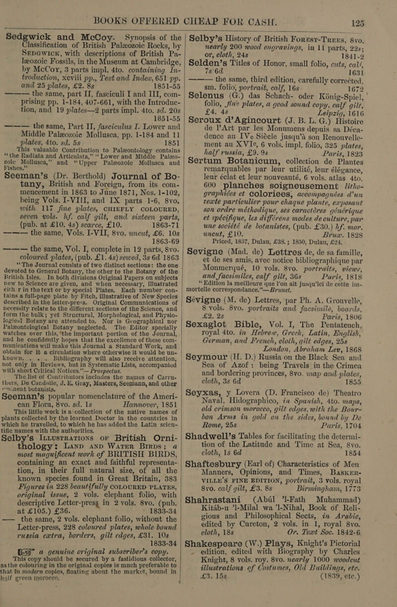  Sedgwick and McCoy. Synopsis of the Classification of British Palaeozoic Rocks, by SEDGWICcK, with descriptions of British Pa- leozoic Fossils, in the Museum at Cambridge, by McCoy, 3 parts impl. 4to. containing In- troduction, xeviii pp., Text and Indew, 651 pp. and 25 plates, £2. 8s 1851-55 ——— the same, part IT, fasciculi I and III, com- prising pp. 1-184, 407-661, with the Introduc- tion, and 19 plates—2 parts impl. 4to. sd. 20s 1851-55 ——— the same, Part II, fasciculus I. Lower and Middle Palxozoic Mollusca, pp. 1-184 and 11 18 plates, 4to. sd. 5s 51 This valuable Contribution to Paleontology contains ‘“‘the Radiata and Articulata,” “‘ Lower and Middle Palso- pee Mollusca,’’ and “Upper Paleozoic Mollusca and ‘ishes.” Seeman’s (Dr. Berthold) Journal of Bo- tany, British and Foreign, from its com- mencement in 1863 to June 1871, Nos. 1-102, being Vols. I-VIII, and IX parts 1-6, 8vo. with 117 jfime plates, CHIEFLY COLOURED, seven vols. hf. calf gilt, and siateen parts, (pub. at £10. 4s) scarce, £10. 1863-71 ——— the same, Vols. I-VII, 8yvo. wneut, £6. 10s 1863-69 ——-— the same, Vol. I, complete in 12 parts, 8vo. coloured plates, (pub. £1. 4s) sewed, 3s 6d 1863 devoted to General Botany, the other to the Botany of the British Isles. In both divisions Original Papers on subjects new to Science are given, and when necessary, illustrated eith.r in the text or by special Plates. Each number con- tains a full-page plate by Fitch, illustrative of New Species described in the letter-press. Original Communications of necessity relate to the different sections of the Science, and form the bulk; yet Structural, Morphological, and Physio- logical Botany are attended to. Nor is Geographical nor Palxontological Botany neglected. The Editor specially watches over this, the important portion of the Journal, and he confidéntly hopes that the excellence of these com- munications will make this Journal a Standard Work, and obtain for it a circulation where otherwise it would be un- knowneaeate Bibliography will also receive attention, not only in Reviews, but in Systematic Lists, accompanied with short Critical Notices.”— Prospectus. ‘The list of Contributors includes the names of Carru- thers, De Candolle, J, E, Gray, Masters, Seemann, and other eminent botanists, : Seeman/’s popular nomenclature of the Ameri- can Flora, 8vo. sd. 1s Hannover, 1851 This little work is a collection of the native names of plants collected by the learned Doctor in the countries in which he travelled, to which he has added the Latin scien- tific names with the authorities. i ; Selby’s I:tusrrations or British Orni- thology: Lanp anp Water Brirps; a most maguificent work of BRITISH BIRDS, containing an exact and faithful representa- tion, in their full natural size, of all the known species found in Great Britain, 383 Figures in 228 beautifully COLOURED PLATES, original issue, 2 vols. elephant folio, with descriptive Letter-presg in 2 vols. 8vo. (pub. at £105.) £36. 1833-34 —— the same, 2 vols. elephant folio, without the Letter-press, 228 coloured plates, whole bound russia extra, borders, gilt edges, £31. 10s 1833-34 a genuine original subseriber’s copy. This copy should be secured by a fastidious collector, asthe colouring in the original copies is much preferable to that in modern copies, floating about the market, bound in half green morocco,  Selby’s History of British Fores?-Tress, 8yo, nearly 200 wood engravings, in 11 parts, 22s; or, cloth, 24s 1841-2 Selden’s Titles of Honor, small folio, cuts, calf, 7s'6d 1631 ——— the same, third edition, carefully corrected, sm. folio, portrait, calf, 16s 1672 Selenus (G.) das Schach- oder Kénig-Spicl, folio, fine plates, a good sound copy, calf gilt, £4, 4s Leipzig, 1616 Seroux d’Agincourt (J. B. L. G.) Histoire de Art par les Monumens depuis sa Déca- dence au IVe Siécle jusqu’A son Renouvelle- ment au XVIe, 6 vols. impl. folio, 325 plates, half russia, £9. 9s Paris, 1823 Sertum Botanicum, collection de Plantes remarquables par leur utilité, leur élégance, leur éclat et leur nouveauté, 6 vols. atlas 4to, 600 planches soigneusement. Jitho- graphiées et Coloriees, accompagnées d’un cexte particulier pour chaque plante, exposant son ordre méthodique, ses caractéres générique et spécifique, les différens modes de culture, par une société de botanistes, (pub. £30.) hf. mor. uncut, £10. Brux. 1828 Priced, 1837, Dulau, £38, ; 1850, Dulau, £24. Sevigne (Mad. de) Lettres de, de sa famille, et de ses amis, avec notice bibliographique par Monmerqué, 10 vols. 8vo. portraits, viene, and facsimiles, calf gilt, 36s Paris, 1818 “ Edition la meilleure que l’on ait jusqu’ici de cette im- mortelle correspondance.’— Brunet. Sévigne (M. de) Lettres, par Ph. A. Grouvelle, 8 vols. 8vo. portraits and facsimile, boards, £22 Paris, 1806 Sexaglot Bible, Vol. I, The Pentateuch, royal 4to. in Hebrew, Greek, Latin, English, German, and French, cloth, gilt edges, 25s London, Abraham Lev, 1868 Seymour (H. D.) Russia-on the Black Sea and Sea of Azof: being Travels in the Crimea and bordering provinces, 8vo. map and plates, cloth, 3s 6d 1855 Seyxas, y Lovera (D. Francisco de) Theatro Naval, Hidographico, ix Spanish, 4to. maps, old crimson morocco, gilt edges, with the Bour- bon Arms in gold on the sides, bound by De Rome, 25s Paris, 1704 Shadwell’s Tables for facilitating the determi- tion of the Latitude and Time at Sea, 8vo. cloth, 1s 6d 1854 Shaftesbury (Earl of) Characteristics of Men Manners, Opinions, and Times, Basxer- VILLE’S FINE EDITION, portrait, 3 vols. royal 8vo. calf gilt, £3. 8s Birmingham, 1773 Shahrastani (Abial ’l-Fath Muhammad) Kitab-u ’]-Milal wa ’l-Nihal, Book of Reli- gious and Philosophical Sects, in Arabic, edited by Cureton, 2 vols. in 1, royal 8vo. cloth, 18s Or. Text Soc. 1842-6 Shakespeare (W.) Plays, Knight’s Pictorial - edition, edited with Biography by Charles Knight, 8 vols. roy. 8vo. nearly 1000 woodcut illustrations of Costumes, Old Buildings, ete. £3, 15s (1839, ete.)