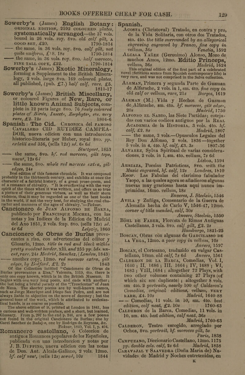   Sowerby’s (James) English Botany: ORIGINAL EDITION, 2592 COLOURED plates, systematically arranged—the 37 vols. bound in 26 vols. roy. 8vo. old calf gilt, A GOOD SET, £20. 1790-1814 —— the same, in 36 vols. roy. 8vo, calf gilt, not quite uniform, £18. 18s -—— the same, in 36 vols. roy. 8yo. half morocco, FINE TALL COPY, £22. , 1790-1814 Sowerby’s (James) Exotic Mineralogy, forming a Supplement to the British Minera- logy, 2 vols. large 8vo. 169 colowred plates, all published, (pub. £7.) half calf, rare, £5. 1811-17 or coloured Figures of New, Rare, or rare, £2. 12s Spanish: The Cid. Curonica del ramoso CavatLeERo CID RUYDIEZ CAMPEA- historico-literaria por Huber, royal 8yo. pp. caleiii and 356, (sells 12s) sd. 6s 6d —— the same, 8vo. hf. red morocco, gilt tops, wneut, 128 62 ~— the same, 8vo. whole red moroceo extra, gil: edges, 248 Best edition of this famous chronicle. probably in the thirteenth century, and exhibits at once the character of a faithful history, of a great prose-poem, and of aromance of chivalry. “ It is overflowing with the very spirit of the times when it was written, and offers us so true violence, that it may be regarded as one of the best books in the world, if not the very best, for studying the real cha- racter and manners of the ages of chivalry.”—Ticknor. Cancionero de Juan Atronso bE Barna, publicado por Francisque MIcHEL, con las notas y los Indices de la Edicion de Madrid 48 6d Cancionero de Obras de Burlas provo- cantes a risa, con advertencias del editor y Glosario, 12mo, title in red and black within pretty noodcut border, xlil. and 255 pp. bds. un- cut, rare, 24s Madrid, Sanchez, (London, 1843) —-— another copy, 12mo. red morocco extra, gilt edges, by Bedford, £2. 2s Of the Collection intitled ‘“‘Cancionero de Obras de only one copy known, which is in the British Museum. It begins with one very long poem, and ends with another; the last being a brutal parady of the ‘“Trescientas’”’ of Juan de Mena. The shorter poems are by well-known names, tical hands, is as coarse as possible. The above edition of it, printed at London in 1841, has A curious and well-written preface, and a short, but learned, Glossary. From p, 207 to the end p. 246, are a few poems not found in the original Cancionero de Burlas; one by Garci Sanchez de Badajos, one by Rodrigo de Reynosa, &amp;c. Ticknor, 1849, Vol. I, p. 404, Romancero castellano, 6 Coleccion de ‘antiguos Romances populares de los Espafioles, publicada con una introduccion y notas por J. B. Deppine, nueva edicion con las notas de Don. Ant. Alcala-Galiano, 2 vols. 12mo. hf. calf neat, (sells 12s) sercd, 10s   Spanish. Acosta (Christoval) Tratado, en contra y pro, de la Vida Solitaria, con otros dos Tratados, sin. 4to. the title surrounded by am allegorical engraving engraved by Franco, jime copy in vellum, 36s Venetia, 1592 AvcaLa Yaiipz (Geronimo) Alonso, Mozo de muchos Amos, 12mo, Editio Princeps, vellum, 36s Madrid, 1624 This original edition of the first part of a celebrated novel (fictitious scenes from Spanish contemporary life) is very rare, and was not comprised in the Salva collection. ALemaN, Primera y segunda Parte de Guzman de Alfarache, 2 vols. in 1, sm. 4to. fine copy in old calf ov vellum, rare, 218 Burgos, 1619 AvEMAN (M.) Vida y Hechos de Guzman de Aifarache, sm. 4to. 2f. morocco, gilt edyes, 20s Madrid, 1750 ALFONSO EL SaBrIo, las Siete Partidas; coteja- das con varios codices antiguos por la Rear AcADEMIA de la HisTorta, 3 vols. 4to. hf. calf, £2. 8s Madrid, 1807 —— the same, 3 vols.—Opusculos Legales del Rey Don Alfonso, 2 vols. 1836—tovether 5 vols. in 4, 4to. hf. calf, £3. 3s 1807-36 ALVAREZ, Sylva Spiritual de varias considera- ciones, 2 vols. in 1, sm, 4to. vellum, 7s 6d Lisboa, 1594 ARRIAZA, Poesias Patrioticas, 8vo. with the Music engraved, hf. calf, 12s Londres, 1810 4Esop. Las Fabulas del clarisimo fabulador Ysopo, a las quales agora se afiadieron algunas nuevas muy graciosas hasta aqui nunca im- primidas, 16mo. vellum, 18s Enveres, J. Steelsio, 1546 Avira y Zuiiiga, Comentario de la Guerra de Alemafia hecha de Carlo V, 1546-47, 12mo. corner of title mended, calf, 30s Anvers, Steelsio, 1550 Bout pe Faber, Floresta de Rimas Antiguas Castellanas, 3 vols. 8vo. calf gilt, £2. 2s Hambwrgo, 1821-25 Boscan, Obras con algunas de GARCILASSO DE LA VEGA, 12mo. a poor copy in vellum, 10s Anvers, 1597 Boscan, el Cortesano, traduzido en vulgar Cas- tellano, 18mo. old calf, 7s 6d Anvers, 1561 CALDERON DE LA Barca, Comedias, Vol. I, 1640; II, 1686; III, 1664; IV, 1688; VI, 1683 ; VIII, 1684; altogether 72 Plays, with two other volumes containing 27 Plays (of which six are duplicate) ; altogether 8 vols, sm 4to. 2 portraits, nearly 100 of Calderon’s Comedies, original editions, vellum, VERY KARL, £4. 10s Madrid, 1640-88 —— Comedias, 11 vols. in 10, sm. 4to. best edition, calf neat, £2. 10s 1760-63 CaLpERoN de la Barca, Comedias, 11 vols. in 10, sm. 4to. best edition, calf neat, 36s Madrid, 1760-63 CaLDERON, Teatro escogido, arreglado por Ochoa, 8vo. portrait, hf. morocco gilt, 5s Paris, 1838 CaMPUZANO, Diccionario Castellano, 12mo. 1175 pp. double cols. calf, 2s 6d Madrid, 1858 CARAVAJAL Y¥ SAAVEDRA (Dofia Maria de) Na- vidades, de Madrid y Noches entretenidas, en K