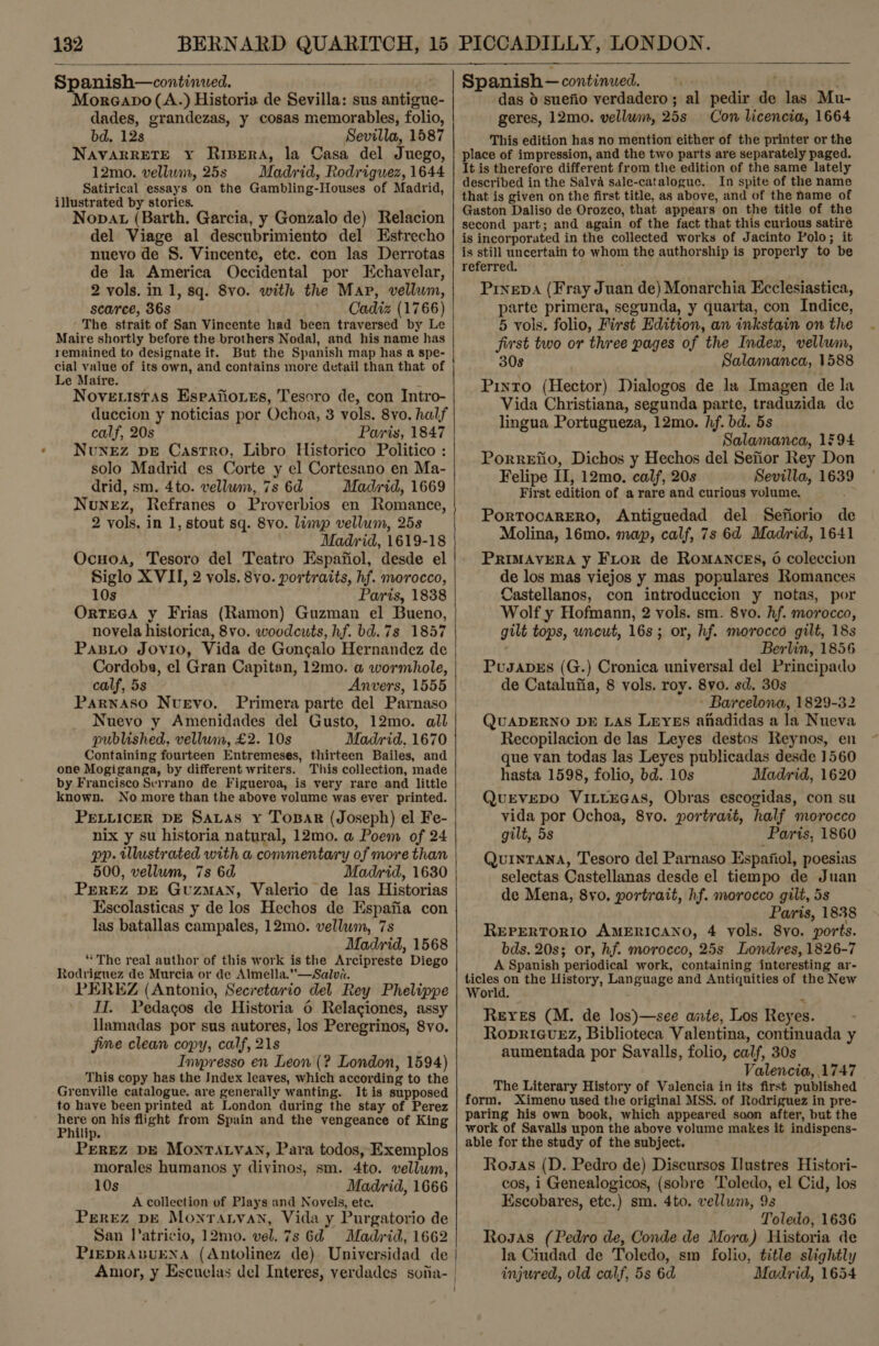   Spanish—continued. Moreano(A.) Historia de Sevilla: sus antigue- dades, grandezas, y cosas memorables, folio, bd. 12s Sevilla, 1587 NAVARRETE xy Ripera, la Casa del Juego, 12mo. vellum, 25s Madrid, Rodriguez, 1644 Satirical essays on the Gambling-Houses of Madrid, illustrated by stories. Nopat (Barth. Garcia, y Gonzalo de) Relacion del Viage al descubrimiento del Estrecho nuevo de §. Vincente, etc. con las Derrotas de la America Occidental por Echavelar, 2 vols. in 1, sq. 8vo. with the Map, vellum, scarce, 36s Cadiz (1766) The strait of San Vincente had been traversed by Le Maire shortly before the brothers Nodal, and his name has remained to designate it. But the Spanish map has a spe- Le Maire. ~ Nove istas Esrafioues, Tesoro de, con Intro- duccion y noticias por Ochoa, 3 vols. 8vo. half calf, 20s Paris, 1847 Nunez pE Castro, Libro Historico Politico : solo Madrid es Corte y el Cortesano en Ma- drid, sm. 4to. vellum, 7s 6d Madrid, 1669 Nunez, Refranes o Proverbios en Romance, 2 vols. in 1, stout sq. 8vo. limp vellum, 25s Madrid, 1619-18 Ocuoa, Tesoro del Teatro Espafiol, desde el Siglo XVII, 2 vols. 8vo. portraits, hf. morocco, 10s Paris, 1838 OrtTEGA y Frias (Ramon) Guzman el Bueno, novela historica, 8vo. woodcuts, hf. bd. 7s 1857 Pasito Jovio, Vida de Gongalo Hernandez de Cordoba, el Gran Capitan, 12mo. a wormhole, calf, 5s Anvers, 1555 Parnaso Nuevo. Primera parte del Parnaso Nuevo y Amenidades del Gusto, 12mo. all published, vellum, £2. 10s Madrid, 1670 Containing fourteen Entremeses, thirteen Bailes, and one Mogiganga, by different writers. This collection, made by Francisco Serrano de Figueroa, is very rare and little known. No more than the above volume was ever printed. PELLICER DE SaLas Y Toxsar (Joseph) el Fe- nix y su historia natural, 12mo. a Poem of 24 pp. illustrated with a commentary of more than 500, vellum, 7s 6d Madrid, 1630 PEREZ DE GuzMAN, Valerio de las Historias Escolasticas y de los Hechos de Espafia con las batallas campales, 12mo. vellum, 7s Madrid, 1568 “The real author of this work is the Arcipreste Diego Rodriguez de Murcia or de Almella.”—Salva. PEREZ (Antonio, Secretario del Rey Phelippe II. Pedagos de Historia 6 Relaciones, assy llamadas por sus autores, los Peregrinos, 8vo. jime clean copy, calf, 21s Inwresso en Leon (? London, 1594) This copy has the Index leaves, which according to the Grenville catalogue. are generally wanting. Itis supposed to have been printed at London during the stay of Perez hi on his flight from Spain and the vengeance of King lip. PEREZ DE MonrALvAN, Para todos, Exemplos morales humanos y divinos, sm. 4to. vellum, 10s Madrid, 1666 A collection of Plays and Novels, ete. Perez p—E Montaryvan, Vida y Purgatorio de San l’atricio, 12mo. vel. 7s 6d Madrid, 1662 P1iEDRABUENA (Antolinez de) Universidad de Amor, y Escuelas del Interes, verdades soiia-   Spanish — continued. fai das 0 suefio verdadero; al pedir de las Mu- geres, 12mo. vellum, 25s Con licencia, 1664 This edition has no mention either of the printer or the place of impression, and the two parts are separately paged. It is therefore different from the edition of the same lately described in the Salva sale-catalogue. In spite of the name that is given on the first title, as above, and of the hame of Gaston Daliso de Orozco, that appears on the title of the second part; and again of the fact that this curious satire is incorporated in the collected works of Jacinto Polo; it is still uncertain to whom the authorship is properly to be referred. : Prinepa (Fray Juan de) Monarchia Ecclesiastica, parte primera, segunda, y quarta, con Indice, 5 vols. folio, First Edition, an inkstain on the first two or three pages of the Index, vellum, 30s Salamanca, 1588 Pinto (Hector) Dialogos de la Imagen de la Vida Christiana, segunda parte, traduzida de lingua Portugueza, 12mo. hf. bd. 5s Salamanca, 1594 Porretio, Dichos y Hechos del Sefior Rey Don Felipe II, 12mo. calf, 20s Sevilla, 1639 First edition of a rare and curious volume. PortTocaRERO, Antiguedad del Sefiorio de Molina, 16mo. map, calf, 7s 6d Madrid, 1641 PRIMAVERA y Fitor de Romances, 6 coleccion de los mas viejos y mas populares Romances Castellanos, con introduccion y notas, por Wolf y Hofmann, 2 vols. sm. 8vo. hf. morocco, gilt tops, uncut, 16s; or, hf. morocco gilt, 18s ‘ Berlin, 1856 Pusapbes (G.) Cronica universal del Principado de Catalufia, 8 vols. roy. 8vo. sd. 30s ' Barcelona, 1829-32 QUADERNO DE LAS LEYES afadidas a la Nueva Recopilacion de las Leyes destos Reynos, en que van todas las Leyes publicadas desde 1560 hasta 1598, folio, bd..10s Madrid, 1620 QuEvEDO VILLEGAS, Obras escogidas, con su vida por Ochoa, 8vo. portrait, half morocco gilt, 5s Paris, 1860 Quintana, Tesoro del Parnaso Espaiiol, poesias selectas Castellanas desde el tiempo de Juan de Mena, 8vo, portrait, hf. morocco gilt, 5s Paris, 1838 REPERTORIO AMERICANO, 4 vols. 8yo. ports. bds. 20s; or, hf. morocco, 25s Londres, 1826-7 A Spanish periodical work, containing interesting ar- ticles on the History, Language and Antiquities of the New World. Z Reres (M. de los)—see ante, Los Reyes. RopricvEZ, Biblioteca Valentina, continuada y aumentada por Savalls, folio, calf, 30s Valencia, 1747 The Literary History of Valencia in its first published form. Ximenv used the original MSS. of Rodriguez in pre- paring his own book, which appeared soon after, but the work of Savalls upon the above volume makes it indispens- able for the study of the subject. Rosas (D. Pedro de) Discursos Ilustres Histori- cos, i Genealogicos, (sobre Toledo, el Cid, los Escobares, etc.) sm. 4to. vellum, 93 Toledo, 1636 Rosas (Pedro de, Conde de Mora) Historia de la Ciudad de Toledo, sm folio, title slightly injured, old calf, 5s 6d Madrid, 1654