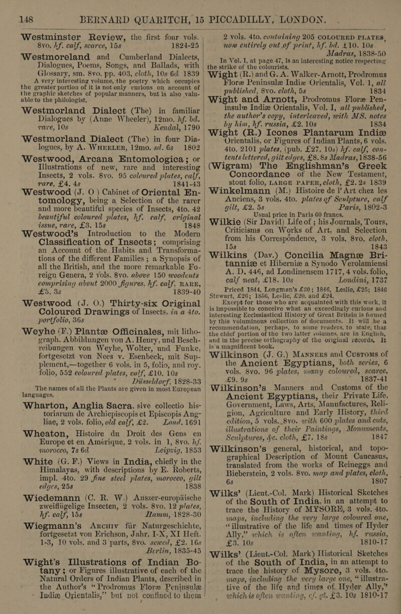   Westminster Review, the first four vols. 8yvo, hf. calf, scarce, 15s 1824-25 Westmoreland and Cumberland Dialects, Dialogues, Poems, Songs, and Ballads, with Glossary, sm. 8vo0. pp. 403, cloth, 10s 6d 1839 A very interesting volume, the poetry which occupies the greater portion of it is not only curious on account of the graphic sketches of popular manners, but is also valu- able to the philologist. Westmorland Dialect (The) in familiar Dialogues by (Anne Wheeler), 12mo. hf. bd. ware, 10s Kendal, 1790 Westmorland Dialect (The) in four Dia- logues, by A. WHEELER, 12mo. sd. 6s 1802 Westwood, Arcana Entomologica; or Illustrations of new, rare and _ interesting Insects, 2 vols. 8vo. 95 coloured plates, calf, rare, £4. 48 1841-43 Westwood (J. O) Cabinet of Oriental En- tomology, being a Selection of the rarer and more beautiful species of Insects, 4to. 42 beautiful coloured plates, hf. calf, original issue, rare, £3. 15s 1848 Westwood’s Introduction to the Modern Classification of Insects; comprising an Account of the Habits and Transforma- tions of the different Families ; a Synopsis of all the British, and the more remarkable Fo- reign Genera, 2 vols. 8vo. above 150 woodcuts comprising about 2000 figures, hf. calf, RARE, £3. 38 1839-40 Westwood (J. O.) Thirty-six Original Coloured Drawings of Insects, in a 4to. portfolio, 36s Weyhe (F.) Plante Officinales, mit litho- graph. Abbildungen yon A. Henry, und Besch- plement,—together 6 vols. in 5, folio, and roy. folio, 552 coloured plates, calf, £10. 10s . Diisseldorf, 1828-33 The names of all the Plants are given in most European languages. toriarum de Archiepiscopis et Episcopis Ang- liae, 2 vols. folio, old calf, £2. Lond. 1691 Wheaton, Histoire du Droit des Gens en Kurope et en Amerique, 2 vols. in 1, 8vo. hf. morocco, 7s 6d Leipzig, 1853 White (G. F.) Views in India, chiefly in the Himalayas, with descriptions by E. Roberts, impl. 4to. 29 fine steel plates, morocco, gilt edges, 258 1838 Wiedemann (C. R. W.) Auszer-europiische zweiflugelige Insecten, 2 vols. 8vo. 12 plates, hf. calf, 15s Hamm, 1828-30 Wiegmann’s Arcuiv fir Naturgeschichte, fortgesetzt von Erichson, Jahr. I-X, XI Heft. 1-3, 10 vols. and 3 parts, 8vo. sewed, £2. 16s Berlin, 1835-45 Wight’s Illustrations of Indian Bo- tany ; or Figures illustrative of each of the Natural Orders of Indian Plants, described in the Author’s “ Prodromus Flore Peninsule Indix Orientalis,” but not confined to them |  2 vols. 4to. containing 205 COLOURED PLATES, now entirely out of print, hf. ba. £10. 10s : Madras, 1838-50 In Vol. I, at page 47, is an interesting notice respecting the strike of the colourists. ; Wight (R.) and G. A. Walker-Arnott, Prodromus Flore Peninsule Indie Orientalis, Vel. 1, adZ published, 8vo. cloth, 5s 1834 Wight and Arnott, Prodromus Flore Pen- insulee Indiz Orientalis, Vol. I, all published, the author’s copy, interleaved, with MS. notes by him, hf. russia, £2. 10s 1834 Wight (R.) Icones Plantarum Indiz Orientalis, or Figures of Indian Plants, 6 vols. 4to. 2101 plates, (pub. £27. 10s) hf calf, con- tents lettered, gilt edges, £8. 8s Madras, 1838-56 (Wigram) The Englishman’s Greek Concordance of the New Testament, stout folio, LARGE PAPER, cloth, £2.2s 1839 Winkelmann (M.) Histoire de l’ Art chez les Anciens, 3 vols. 4to. plates of Sculpture, calf gilt, £2.53 Paris, 1802-3 Usual price in Paris 60 francs. Wilkie (Sir David) Life of ; his Journals, Tours, Criticisms on Works of Art, and Selection from his Correspondence, 3 vols. 8vo. eloth, 158 , 1843 Wilkins (Dav.) Concilia Magne Bri- tannice et Hibernie a Synodo Verolamiensi A. D. 446, ad Londinensem 1717, 4 vols. folio, calf neat, £18. 10s Londini, 1737 Priced 1844, Longman’s £30; 1846, Leslie, £25; 1846 Stewart, £26; 1856, Leslie, £20. and £24. Except for those who are acquainted with this work, it is impossible to conceive what an exceedingly curious and interesting Ecclesiastical History of Great Britain is formed by this voluminous collection of documents. It will be a recommendation, perhaps, to some readers, to state, that the chief portion of the two latter volumes, are in English, and in the precise orthography of the omginal records, It is a magnificent book. Wilkinson (J. G.) Manners and Customs of the Ancient Egyptians, both series, 6 vols. 8vo. 96 plates, many coloured, scarce, £9. 9s * 1837-41 Wilkinson’s Manners and Customs of the Ancient Egyptians, their Private Life, Government, Laws, Arts, Manufactures, Reli- gion, Agriculture and Early History, third edition, 5 vols..8vo. with 600 plates and cuts, illustrations of their Paintings, Monwments, Sculptures, §-c. cloth, £7. 18s 1847 Wilkinson’s general, historical, and topo- graphical Description of Mount Caucasus, translated from the works of Reineggs and Bieberstein, 2 vols. 8vo. map and plates, cloth, 6s 1807 Wilks’ (Lieut.-Col. Mark) Historical Sketches of the South of India, in an attempt to trace the History of MYSORH, 3 vols. 4to. maps, including the very large colowred one, ‘illustrative of the life and times of Hyder Ally,” which is often wanting, hf. russia, £3..10s 1810-17 Wilks’ (Lieut.-Col. Mark) Historical Sketches of the South of India, in an attempt to trace the history of Mysore, 3 vols. 4to. maps, including the very large one, “ illustra- tive of the life and times of Hyder Ally,” whichis often wanting, cf. gi. £3. 10s 1810-17