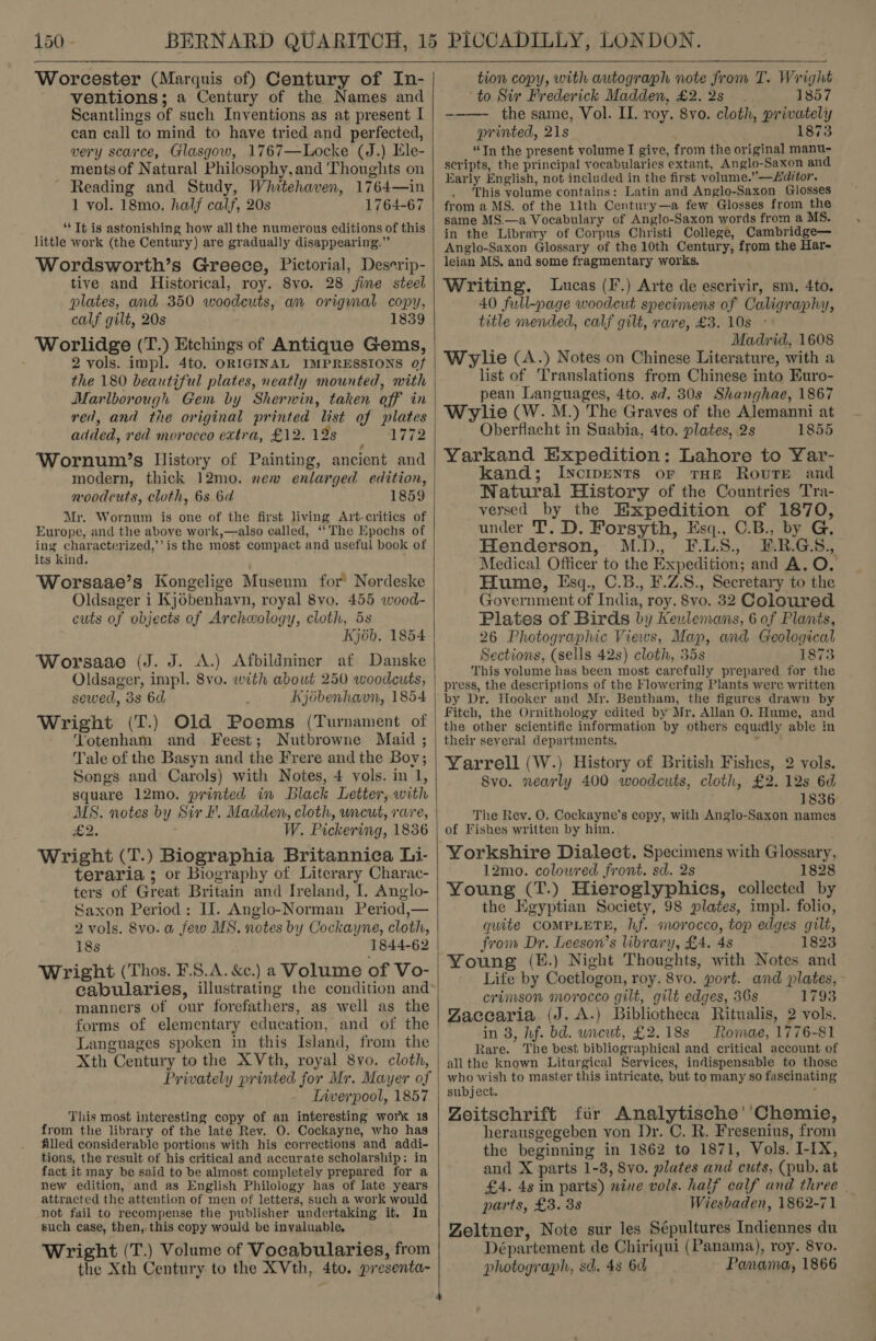  Worcester (Marquis of) Century of In- ventions; a Century of the Names and Scantlings of such Inventions as at present I can call to mind to have tried and perfected, very scarce, Glasgow, 1767—Locke (J.) Ele- mentsof Natural Philosophy, and ‘Thoughts on Reading and Study, Whitehaven, 1764—in 1 vol. 18mo. half calf, 20s 1764-67 ‘*‘ Tt is astonishing how all the numerous editions of this little work (the Century) are gradually disappearing.” Wordsworth’s Greece, Pictorial, Deserip- tive and Historical, roy. 8vo. 28 jine steel plates, and 350 woodcuts, an origmnal copy, calf gilt, 20s 1839 Worlidge (T.) Etchings of Antique Gems, 2 vols. impl. 4to. ORIGINAL IMPRESSIONS of the 180 beautiful plates, neatly mounted, with Marlborough Gem by Sherwin, taken off in red, and the original printed list of plates added, red morocco extra, £12. 12s 1772 Wornum’s History of Painting, ancient and modern, thick 12mo. new enlarged edition, woodcuts, cloth, 6s 6d 1859 Mr. Wornum is one of the first living Art-critics of Europe, and the above work,—also called, ‘‘The Epochs of ing characterized,’ is the most compact and useful book of its kind. ; Worsaae’s Kongelige Museum for Nordeske Oldsager i Kj6benhavn, royal 8vo. 455 wood- cuts of objects of Archeology, cloth, 5s Kj6b. 1854 Worsaae (J. J. A.) Afbildniner af Danske Oldsager, impl. 8vo. with about 250 woodcuts, sewed, 3s 6d Kjébenhavn, 1854 Wright (T.) Old Poems (Turnament of Yotenham and Feest; Nutbrowne Maid ; Tale of the Basyn and the Frere and the Boy; Songs and Carols) with Notes, 4 vols. in 1, square 12mo. printed in Black Letter, with MS. notes by Sir F. Madden, cloth, uncut, rare, £2. W. Pickering, 1836 Wright (T.) Biographia Britannica Li- teraria ; or Biography of Literary Charac- ters of Great Britain and Ireland, I. Anglo- Saxon Period: II. Anglo-Norman Period,— 2 vols. Svo. a few MS. notes by Cockayne, cloth, 18s Wright (Thos. F.8.A. &amp;c.) a Volume of Vo- manners of our forefathers, as well as the forms of elementary education, and of the Languages spoken in this Island, from the Xth Century to the XVth, royal 8vo. cloth, Privately printed for Mr. Mayer of Tiverpool, 1857 This most interesting copy of an interesting work 1s from the library of the late Rev. O. Cockayne, who has filled considerable portions with his corrections and addi- tions, the result of his critical and accurate scholarship: in fact it may be said to be almost completely prepared for a new edition, and as English Philology has of late years attracted the attention of men of letters, such a work would not fail to recompense the publisher undertaking it. In such case, then, this copy would be inyaluable. Wright (T.) Volume of Vocabularies, from the Xth Century to the XVth, 4to. presenta-   tion copy, with autograph note from T. Wright to Sir Frederick Madden, £2. 2s 1857 --—— the same, Vol. II. roy. 8vo. cloth, privately printed, 21s 1873 “Tn the present volume I give, from the original manu- scripts, the principal vocabularies extant, Anglo-Saxon and Early English, not included in the first volume.”—£ditor. This volume contains: Latin and Anglo-Saxon Glosses from a MS. of the 11th Century—a few Glosses from the same MS.—a Vocabulary of Anglo-Saxon words from a MS. in the Library of Corpus Christi College, Cambridge— Anglo-Saxon Glossary of the 10th Century, from the Har- leian MS. and some fragmentary works. Writing. Lucas (F.) Arte de escrivir, sm. 4to. 40 full-page woodeut specimens of Caligraphy, title mended, calf gilt, rare, £3. 10s - Madrid, 1608 Wrylie (A.) Notes on Chinese Literature, with a list of Translations from Chinese into Euro- pean Languages, 4to. sd. 30s Shanghae, 1867 Wylie (W. M.) The Graves of the Alemanni at Oberflacht in Suabia, 4to. plates, 2s 1855 Yarkand Expedition: Lahore to Yar- kand; Iyctpents or THE Route and Natural History of the Countries Tra- versed by the Expedition of 1870, under 'T’. D. Forsyth, Esq., C.B., by G. Henderson, M.D. F.LS., F.R.GS., Medical Officer to the Expedition; and A. O. Hume, Esq., C.B., F.Z.S., Secretary to the Government of India, roy. 8vo. 32 Coloured Plates of Birds by Keulemans, 6 of Plants, 26 Photographic Views, Map, and Geological Sections, (sells 42s) cloth, 35s 1873 This volume has been most carefully prepared for the press, the descriptions of the Flowering Plants were written by Dr. Hooker and Mr. Bentham, the figures drawn by Fitch, the Ornithology edited by Mr. Alan O. Hume, and the other scientific information by others equally able in their several departments. ’ Yarrell (W.) History of British Fishes, 2 vols. Svo. nearly 400 woodcuts, cloth, £2. 12s 6d 1836 The Rev. O. Cockayne’s copy, with Anglo-Saxon names of Fishes written by him. Yorkshire Dialect. Specimens with Glossary, 12mo. colowred front. sd. 2s 1828 Young (T.) Hieroglyphics, collected by the Egyptian Society, 98 plates, impl. folio, quite COMPLETE, hf. morocco, top edges gilt, from Dr. Leeson’s library, £4. 48 1823 Young (E.) Night Thoughts, with Notes and Life by Coetlogon, roy. 8vo. port. and plates, - crimson morocco gilt, gilt edges, 36s 1793 Zaccaria (J. A.) Bibliotheca Ritualis, 2 vols. in 8, hf. bd. wneut, £2.18s Romae, 1776-81 Rare. The best bibliographical and critical account of allthe known Liturgical Services, indispensable to those who wish to master this intricate, but to many so fascinating subject. Zeitschrift fir Analytische''Chemie, herausgegeben von Dr. C. R. Fresenius, from the beginning in 1862 to 1871, Vols. I-IX, and X parts 1-3, 8vo. plates and cuts, (pub. at £4. 4s in parts) nine vols. half calf and three parts, £3. 3s Wiesbaden, 1862-71 Zeltner, Note sur les Sépultures Indiennes du Département de Chiriqui (Panama), roy. 8vo. photograph, sd. 4s 6d, Panama, 1866