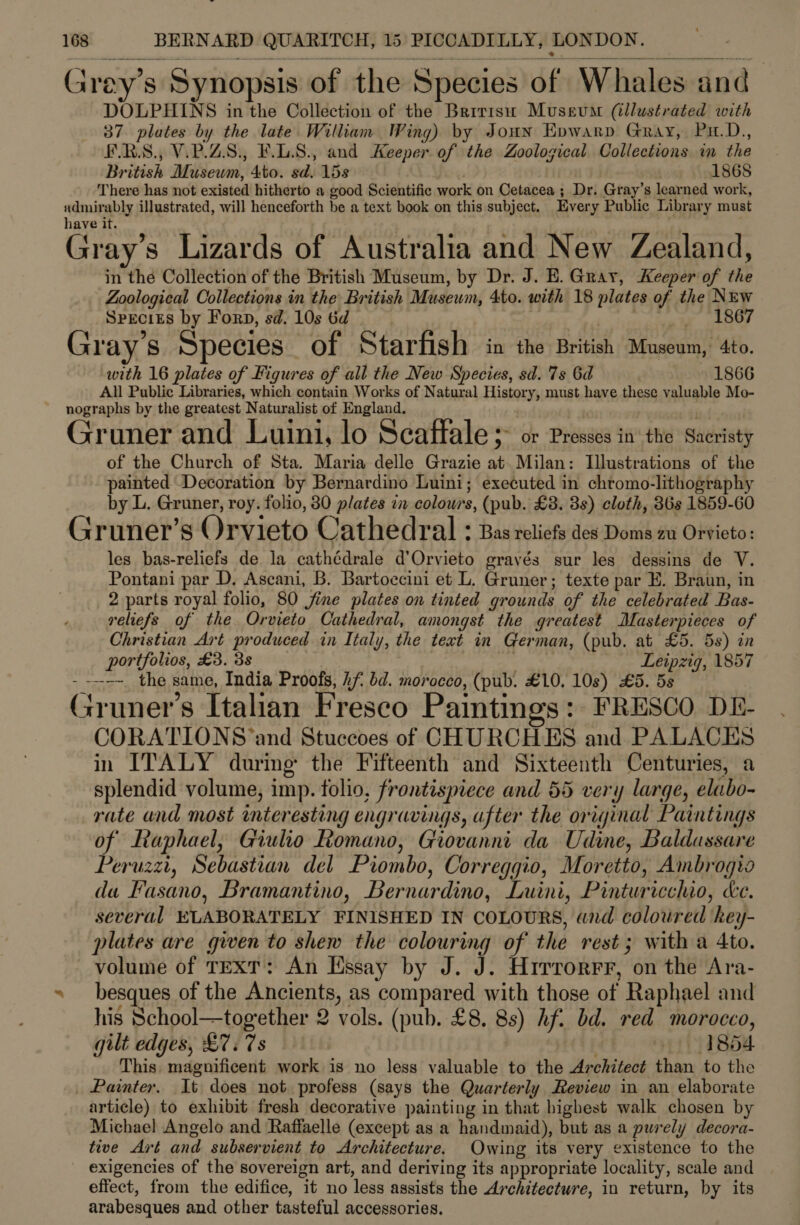  ~ ; ° fo , * Grey’s Synopsis of the Species of Whales and DOLPHINS in the Collection of the Brrrisu Museum (illustrated with 37. plates by the late William Wing) by Jonny Evwarp Gray, Pu.D., ERS. V.P.ZS., F.LS., and Keeper of the Zoological Collections im the British Museum, 4to. sd. 15s 1868 There has not existed hitherto a good Scientific work on Cetacea ; Dr. Gray’s learned work, admirably illustrated, will henceforth be a text book on this subject. Every Public Library must have it. Gray’s Lizards of Australia and New Zealand, in the Collection of the British Museum, by Dr. J. E. Gray, Keeper of the Zoological Collections in the British Musewm, 4to. with 18 plates of the Nrw Specizs by Forp, sd. 10s 6d | iw iSO Gray's Species of Starfish in the British Museum, 4to. with 16 plates of Figures of all the New Species, sd. 7s 6d 1866 All Public Libraries, which contain Works of Natural History, must have these valuable Mo- nographs by the greatest Naturalist of England. Gruner and Luini, lo Seaffale 5 or Presses in the Sacristy of the Church of Sta. Maria delle Grazie at Milan: Illustrations of the painted Decoration by Bernardino Luini; executed in chromo-lithography by L. Gruner, roy. folio, 80 plates in colours, (pub. £8. 3s) cloth, 36s 1859-60 Gruner’s Orvieto Cathedral : Bas reliefs des Doms zu Orvieto: les bas-reliefs de la cathédrale d’Orvieto gravés sur les dessins de V. Pontani par D. Ascani, B. Bartoccini et L. Gruner; texte par E. Braun, in 2 parts royal folio, 80 fine plates on tinted grounds of the celebrated Bas- reliefs of the. Orvieto Cathedral, amongst the greatest Masterpieces of Christian Art produced in Italy, the text in German, (pub. at £5. 5s) in portfolios, £3. 3s Leipzig, 1857 --—-~ the same, India Proofs, hf bd. morocco, (pub. £10, 10s) £5. 5s aon, | e oS e é Gruner’s Italian Fresco Paintings: FRESCO DE- CORATIONS‘and Stuccoes of CHURCHES and PALACES in ITALY during the Fifteenth and Sixteenth Centuries, a splendid volume, imp. folio, frontispiece and 55 very large, elubo- rate and most interesting engravings, after the original Paintings of Raphael, Giulio Romano, Giovanni da Udine, Baldassare Peruzzi, Sebastian del Piombo, Correggio, Moretto, Ambrogio da Fasano, Bramantino, Bernardino, Luini, Pinturicchio, ke. several ELABORATELY FINISHED IN COLOURS, and coloured key- plates are given to shew the colouring of the rest; with a Ato. volume of TEXT: An Essay by J. J. Hrrrorrr, on the Ara- besques of the Ancients, as compared with those of Raphael and his School—together 2 vols. (pub. £8. 8s) Af. bd. red morocco, gilt edges, £7. 7s 1854 This. magnificent work is no less valuable to the Architect than to the _ Painter. It does not profess (says the Quarterly Review in an elaborate article) to exhibit fresh decorative painting in that highest walk chosen by Michael Angelo and Raffaelle (except as a handmaid), but as a purely decora- tive Art and subservient to Architecture. Owing its very existence to the exigencies of the sovereign art, and deriving its appropriate locality, scale and effect, from the edifice, it no less assists the Architecture, in return, by its arabesques and other tasteful accessories.