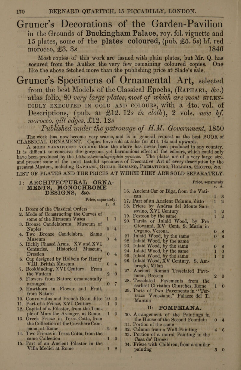 Gruner’s Decorations of the Garden-Pavilion in the Grounds of Buckingham Palace, roy. fol. vignette and 15 plates, some of the plates coloured, (pub. £5. 5s) hf. red morocco, £3. 3s 1846 Most copies: of this work are issued with plain plates, but Mr. Q. has secured from the Author the very few remaining coloured copies. One like the above fetched more than the publishing price at Slade’s sale. Gruner’s Specimens of Ornamental Art, selected from the best Models of the Classical Epochs, (Rapnarn, &amp;c.) atlas folio, 80 very large plates, most of which are most SPLEN- DIDLY EXECUTED IN GOLD AND COLOURS, with a 4to. vol. of Descriptions, (pub. at £12. 12s i cloth), 2 vols. new hf. _ morocco, gilt edges, £12. 12s Published under the patronage of H.M. Government, 1850 The work has now become very scarce, and is in general request as the best BOOK of CLASSICAL ORNAMENT. Copies have sold at sales for £14. 14s and upwards. A MORE MAGNIFICENT VOLUM® than the above has never been produced in any country. It is difficult to conceive the gorgeous yet harmonious effect of the colours, which could only have been produced by the Litho-chromatographic process. ‘The plates are of a very large size, and present some of the most tasteful specimens of Decorative Art of every description by the greatest Masters, including RapHaEL, Giutio Romano, Primaticcio, HoLBein, Giorro, &amp;e, LIST OF PLATES AND THE PRICES AT WHICH THEY ARE SOLD SEPARATELY.  I: ARCHITE cTUR AL SEN A- Price, vite TS, MONOC M ‘ 1k ee MEN DESIGNS , &amp;e. 16. ducloat Car or Biga, from the Vati- : : Price, ert 17. Part of an Ancient Column, ditto } Eh 1. Doors of the Classical Orders a yee EVI Contary Peep La 2, Mode of Constructing the Curves of 19. Festoon by the same 1 9 some of the Etruscan Vases 1 1 | 90. Tarsia or Inlaid Wood by Fra 3. Bronze Candelabrum. Museum of Giovanni, XV Cent. Ss. Maria in Naples 04 Organo, Verona. 0 8 4. Two Bronze Candelabra. Same 21. Inlaid Wood, by the same 0 8 Museum 0 4 | 99. Inlaid Wood, by the same 5. Richly Chased Arms. XV and XVI 23, Inlaid Wood, by the same 0 8 Centuries, Historical Museum, 24. Inlaid Wood, by the same 1 0 Dresden ' 0 4 | 95, Inlaid Wood, by the same 1 0 6. Cup designed by Holbein for Henry 26. Inlaid Wood, XV Century. §. Am- VII. British Museum 0 4 brogio, Milan 7. Bookbinding, XVI Century. From 27. Ancient Roman Tesselated Pave- the Vatican 2 0 ment, Brescia ae 8. Flowers from Nature, ornamentally 28. Tesselated Pavements from_ the arranged 4h ae 1 Bla earliest Christian Churches, Rome 1 0 9. Hawthorn in Flower and Fruit, 29, Parts of Two Pavements in “ ‘Teér- from Nature tazzo Veneziano,” Palazzo del T. 10. Convolvulus and French Bean, ditto 10 0 | Mantiia a 11. Part of a Frieze, XVI Century hi O Le 12. Capital of a Pilaster, from the Tem- II: POMPEIANA. ple of Mars the Avenger, at Rome 1 0 | 30, Arrangement of the Paintings in 13. Greek Frieze in Terra Cotta, from the House of the Second Fountain oO 4 the Collection of the Cavaliere Cam- 31. Portion of the same pana, at Rome } 2 2 | 32, Column from a Wall-Painting 4 6 14. Two Friezes in Terra Cotta, from the 33. Portion of a mural Painting in the same Collection 1 0 Casa de’ Bronzi 15. Part of an Ancient Pilaster in the 34, Frieze with Children, from a similar Villa Medici at Rome hie painting 3 0