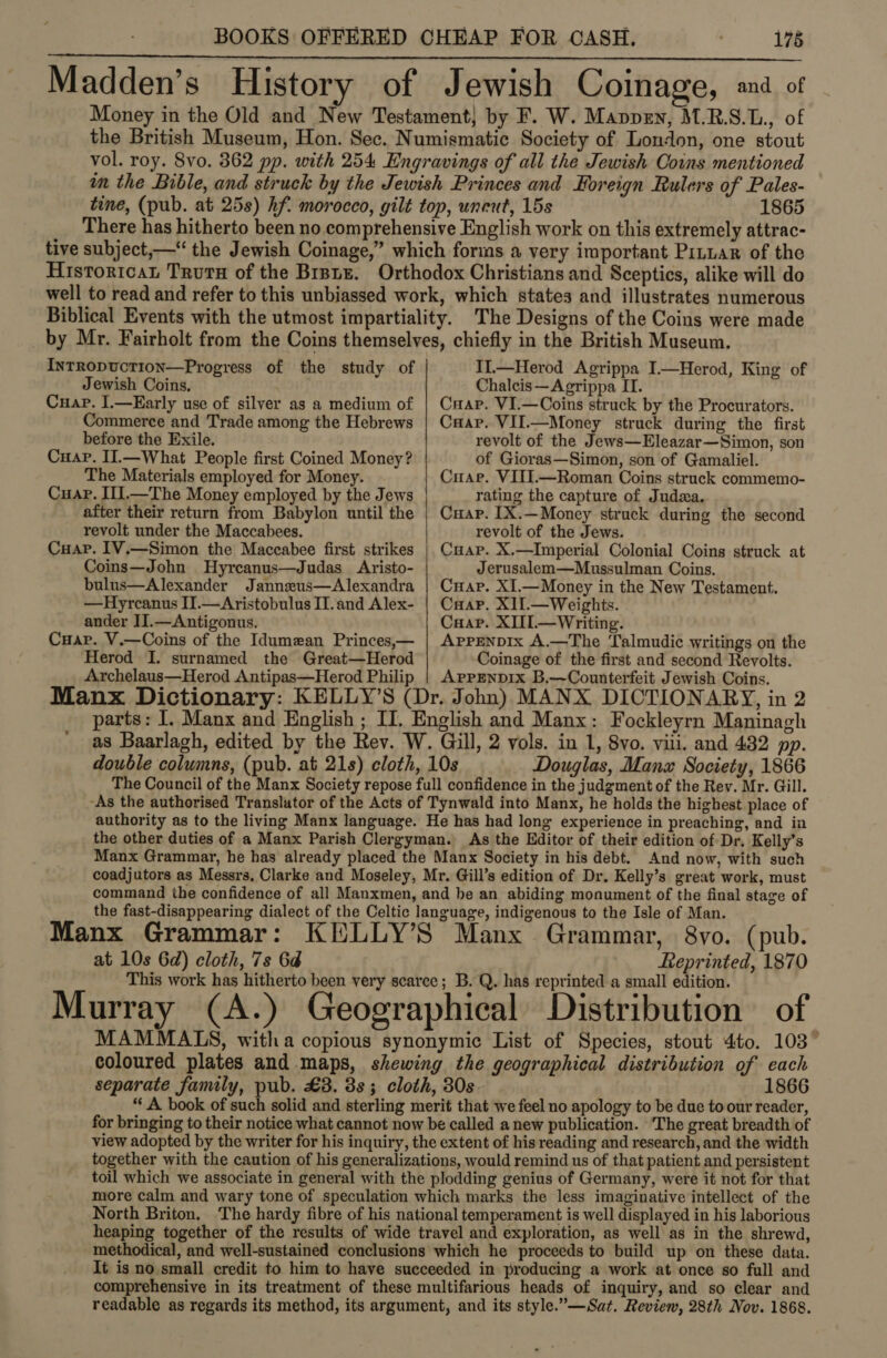 Madden’s History of Jewish Coinage, and of Money in the Old and New Testament} by F. W. Mappen, M.R.S.L., of the British Museum, Hon. Sec. Numismatic Society of London, one stout vol. roy. 8vo. 362 pp. with 254 Engravings of all the Jewish Coins mentioned im the Bible, and struck by the Jewish Princes and Foreign Rulers of Pales- tine, (pub. at 25s) hf. morocco, gilt top, uncut, 15s 1865 There has hitherto been no comprehensive English work on this extremely attrac- tive subject,—“ the Jewish Coinage,” which forms a very important Pituar of the Historicat Trurs of the Brsnz. Orthodox Christians and Sceptics, alike will do well to read and refer to this unbiassed work, which states and illustrates numerous Biblical Events with the utmost impartiality. The Designs of the Coins were made _ by Mr. Fairholt from the Coins themselves, chiefly in the British Museum. InTRopucTION—Progress of the study of Il.—Herod Agrippa I.—Herod, King of Jewish Coins, Chalcis—Agrippa II.  Cuap. I.—Early use of silver as a medium of Commerce and Trade among the Hebrews before the Exile. Cuap. II.—What People first Coined Money? The Materials employed for Money. Cuap. I1J.—The Money employed by the Jews after their return from Babylon until the revolt under the Maccabees. Cuap. 1V.—Simon the Maccabee first strikes Coins—John Hyrcanus—Judas Aristo- bulus—Alexander Jannzeus—Alexandra —Hyrcanus II.—Aristobulus IT. and Alex- ander II.—Antigonus. Cuar. V.—Coins of the Idumean Princes,— Herod I. surnamed the Great—Herod Archelaus—Herod Antipas—Herod Philip  Cuap. VI.—Coins struck by the Procurators. Caap. VII.—Money struck during the first revolt of the Jews—Eleazar—Simon, son of Gioras—Simon, son of Gamaliel. Cuae. VIII.—Roman Coins struck commemo- rating the capture of Juda. Cuap. IX.—Money struck during the second revolt of the Jews. Cuap. X.—Imperial Colonial Coins struck at Jerusalem—Mussulman Coins. Cuap. XI.—Money in the New Testament. Caap. XI1L.—Weights. Cuaap. XIII.—Writing. AppenpDIx A.—The Talmudic writings on the Coinage of the first and second Revolts. APPENDIX B.—Counterfeit Jewish Coins. Manx Dictionary: KELLY’S (Dr. John) MANX DICTIONARY, in 2 parts: I. Manx and English ; II, English and Manx: Fockleyrn Maninagh as Baarlagh, edited by the Rev. W. Gill, 2 vols. in 1, 8vo. vili. and 432 pp. double columns, (pub. at 21s) cloth, 10s Douglas, Manz Society, 1866 The Council of the Manx Society repose full confidence in the judgment of the Rev. Mr. Gill. “As the authorised Translator of the Acts of Tynwald into Manx, he holds the highest place of authority as to the living Manx language. He has had long experience in preaching, and in the other duties of a Manx Parish Clergyman. As the Editor of their edition of Dr. Kelly’s Manx Grammar, he has already placed the Manx Society in his debt. And now, with such coadjutors as Messrs, Clarke and Moseley, Mr. Gill’s edition of Dr. Kelly’s great work, must command the confidence of all Manxmen, and be an abiding monument of the final stage of the fast-disappearing dialect of the Celtic language, indigenous to the Isle of Man. pub. Manx Grammar: KELLY’S Manx Grammar, 8vo. at 10s 6d) cloth, 7s 6d Lteprinted, 1870 This work has hitherto been very scarce; B. Q. has reprinted a small edition. Murray (A.) Geographical Distribution of MAMMAIS, witha copious synonymiec List of Species, stout 4to. 103” coloured plates and maps, shewing the geographical distribution of each separate family, pub. £3. 3s; cloth, 30s 1866 “A book of such solid and sterling merit that we feel no apology to be due to our reader, for bringing to their notice what cannot now be called anew publication. ‘The great breadth of view adopted by the writer for his inquiry, the extent of his reading and research, and the width together with the caution of his generalizations, would remind us of that patient and persistent toil which we associate in general with the plodding genius of Germany, were it not for that more calm and wary tone of speculation which marks the less imaginative intellect of the North Briton. The hardy fibre of his national temperament is well displayed in his laborious heaping together of the results of wide travel and exploration, as well as in the shrewd, methodical, and well-sustained conclusions which he proceeds to build up on these data. It is no.small credit to him to have succeeded in producing a work at once so full and comprehensive in its treatment of these multifarious heads of inquiry, and so clear and readable as regards its method, its argument, and its style.”—Sat. Review, 28th Nov. 1868.