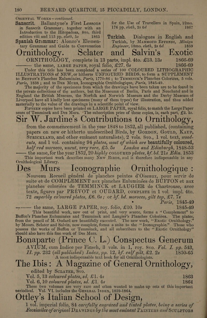 el ORIENTAL Works— continued. Sanscrit. Ballantyne’s First Lessons for the Use of Travellers in Spain, 12mo. in Sanscrit Grammar; together with an 176 pp. cloth, 2s 6d 1867 Introduction to the Hitopadesa, 8vo. third ' edition viii and 113 pp. eloth, 5s 1865 | Turkish. Dialogues in English and Spanish Grammar: Alonzo’s Elemen- Turkish, by Maumoup Errenpi, Jfinign tary Grammar and Guide to Conversation Engineer, 18mo. cloth, 2s 6d 1859 Ornithology. Sclater and Salvin’s Exotic ORN ITHOLOGY, complete in 18 parts, impl. 4to. £13. 13s 1866-69 ——— the same, LARGE PAPER, royal folio, £27. 6s 1866-69 Under this title has been completed a series of 100 COLOURED LITHOGRAPHIC ILLUSTRATIONS of NEW, or hitherto UNFIGURED BIRDS, to form a SUPPLEMENT to Burron’s Planches Euluminées, Paris, 1770-86 ; to TEMMINCK’S Teac Apes 5 vols. Paris, 1838 ; and to Des Murs, Iconographie Ornithologique, Paris, 1845- The major ity of the specimens from which the drawings have been abeas ae to be found in the private collections of the authors, but the Museums of “Berlin, Paris and Neuchatel and in England the British Museum, the Norfolk and Norwich Museum and the Derby Museum of Liverpool have all kindly lent specimens (many of them types) for illustration, and thus added materially to the value of the drawings in a scientific point of view. FirrEEN copies have been printed on LARGE PAPER, royal folio, to match the Large Paper ssues of Temminck and Des Murs. *The subscription price of these copies, is, each part, £2. 2s. Sir W. Jardine’s Contributions to Ornithology, from the commencement in the year 1848 to 1852, all published, (containing papers on new or hitherto undescribed Birds, by Gorpon, Gounp, Kavp, STRICKLAND, and other eminent naturalists), 2 vols. 8yo., 1 vol. text, wood. cuts, and 1 vol. containing 94 plates, most of which are beautifully coloured, half red morocco, uncut, very rare, £5.5s London and Edinburgh, 1848- 53 the same, for the year 1852, 20 highly COLOURED plates, hf. bd. 21s Edin. 1853 This important work describes many New Birps, and is therefore indispensable in any Ornithological Library. Des Murs Iconographie Ornithologique : Nouveau Recueil général de planches peintes d’Oiseaux, pour servir de suite et de COMPLEMENT aux planches Enluminées de BUFFON et aux planches coloriées de TEMMINCK et LAUGIER de Chartrouse, avec texte, figures par PREVOT et OUDARD, comptere in 1 vol. impl. 4to. 42 superbly coloured plates, £6. 6s; or hf. bd. la gilt top, £7. 7s ; Paris, 1845-49 ——— the same, LARGE PAPER, roy. folio, £10. 10s 1845-49 This beautiful work, now out of print, and ver y scarce, forms a ‘“ Complement” to Buffon’s Planches Enluminées and Temminck and Laugier’s Planches Coloriées. The plates, from the pencil of M. Oudard are beautifully executed. The new work, ‘‘ Exotic Ornithology.” by Messrs. Sclater and Salvin, now complete, forms a suite to the ‘ Iconographie.” Those who possess the works of Buffon or Temminck, and all subscribers to the “ Exotic Ornithology” should also have this fine work of Des Murs. Bonaparte (Prince ©. L.) Conspectus Generum AVIUM, cum Indice per Finsch, 3 vols. in 1, roy. 8vo. Vol. I. pp. 548, LT. pp. 232 (all published) Index, pp. 12, hf. calf gilt, £2. 2s (1850- 65 A most indispensable text book for all Ornithologists. The Ibis: A Magazine of General Ornithology, edited by ScuaTEr, 8vo. Vol. 5,18 coloured plates, sd, £1. 4s 1863 Vol. 6 10 coloured plates, sd. £1. 4s 1864 These two volumes are very rare and often wanted to make up sets of this important veriodical. _ Vol. VI. includes the GenpRAL INDEX, 1859-1864, Ottley’s Italian School of Design, 1 vol. imperial folio, 84 carefully engraved and tinted plates, being a series of Hacsuniles of or iginal Drawinas by the most eminent Painters and SCULPTORS 