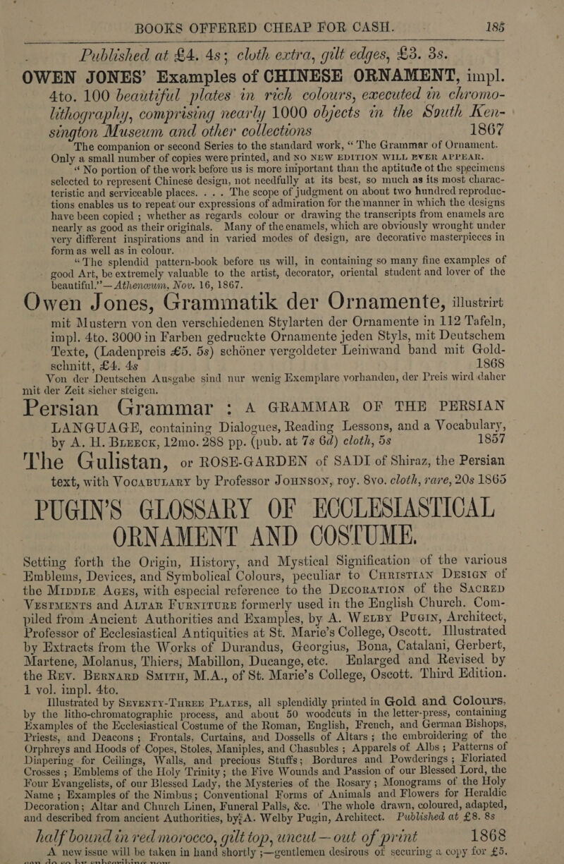 Published at £4. 4s; cloth extra, gilt edges, £3. 3s. OWEN JONES’ Examples of CHINESE ORNAMENT, impl. 4to. 100 beautiful plates in rich colours, executed in chromo- lithography, comprising nearly 1000 objects in the South Ken- sington Museum and other collections 1867 The companion or second Series to the standard work, “ The Grammar of Ornament. Only a small number of copies were printed, and NO NEW EDITION WILL EVER APPEAR. “ No portion of the work before us is more important than the aptitude of the specimens selected to represent Chinese design, not needfully at its best, so much as its most charac- teristic and serviceable places. . . . The scope of judgment on about two hundred reproduc- tions enables us to repeat our expressions of admiration for the manner in which the designs have been copied ; whether as regards colour or drawing the transcripts from enamels are nearly as good as their originals. Many of the enamels, which are obviously wrought under very different inspirations and in varied modes of design, are decorative masterpieces in form as well as in colour. “The splendid pattern-book before us will, in containing so many fine examples of - good Art, be extremely valuable to the artist, decorator, oriental student and lover of the beautiful.’ — Atheneum, Nov. 16, 1867. Owen Jones, Grammatik der Ornamente, itlustrirt mit Mustern von den verschiedenen Stylarten der Ornamente in 112 Tafeln, impl. 4to. 8000 in Farben gedruckte Ornamente jeden Styls, mit Deutschem Texte, (Ladenpreis £5. 5s) schéner yergoldeter Leinwand band mit Gold- schnitt, £4. 4s 1868 Von der Deutschen Ausgabe sind nur wenig Exemplare vorhanden, der Preis wird caher mit der Zeit sicher steigen. Persian Grammar : 4 GRAMMAR OF THE PERSIAN LANGUAGE, containing Dialogues, Reading Lessons, and a Vocabulary, by A. H. Breecx, 12mo. 288 pp. (pub. at 7s 6d) cloth, 5s 1857 The Gulistan, or ROSE-GARDEN of SADI of Shiraz, the Persian text, with Vocanunary by Professor Jounson, roy. 8vo. cloth, rare, 20s 1865 PUGIN’S GLOSSARY OF ECCLESIASTICAL ORNAMENT AND COSTUME. Setting forth the Origin, History, and Mystical Signification of the various Emblems, Devices, and Symbolical Colours, peculiar to Curistran Dusien of the MrppLe AGEs, with especial reference to the Decoration of the Sacrsp Vesraents and ALrar Furnrrurs formerly used in the English Church. Com- piled from Ancient Authorities and Examples, by A. WELBY Puarn, Architect, Professor of Ecclesiastical Antiquities at St. Marie’s College, Oseott. Llustrated by Extracts from the Works of Durandus, Georgius, Bona, Catalani, Gerbert, Martene, Molanus, Thiers, Mabillon, Ducange, etc. Enlarged and Revised by the Rev. Bernarp Smrru, M.A., of St. Marie’s College, Oscott. Third Edition. 1 vol. impl. 4to. Illustrated by Srvenry-Turer Prares, all splendidly printed in Gold and Colours, by the litho-chromatographic process, and about 50 woodcuts in the letter-press, containing Examples of the Ecclesiastical Costume of the Roman, English, French, and German Bishops, Priests, and Deacons ; Frontals, Curtains, and Dossells of Altars ; the embroidering of the Orphreys and Hoods of Copes, Stoles, Maniples, and Chasubles ; Apparels of Albs ; Patterns of Diapering for Ceilings, Walls, and precious Stuffs; Bordures and Powderings ; Floriated Crosses ; Emblems of the Holy Trinity ; the Five Wounds and Passion of our Blessed Lord, the Four Evangelists, of our Blessed Lady, the Mysteries of the Rosary ; Monograms of the Holy Name ; Examples of the Nimbus; Conventional Forms of Animals and Flowers for Heraldic Decoration; Altar and Church Linen, Funeral Palls, &amp;c. ‘The whole drawn, coloured, adapted, and described from ancient Authorities, byzA. Welby Pugin, Architect. Published at £8. 8s half bound in red morocco, gilt top, uncut — out of print 1868 A. new issue will be taken in hand shortly ;—gentlemen desirous of securing a copy for £5, ee ES Ly ee eh EA. eng ae 